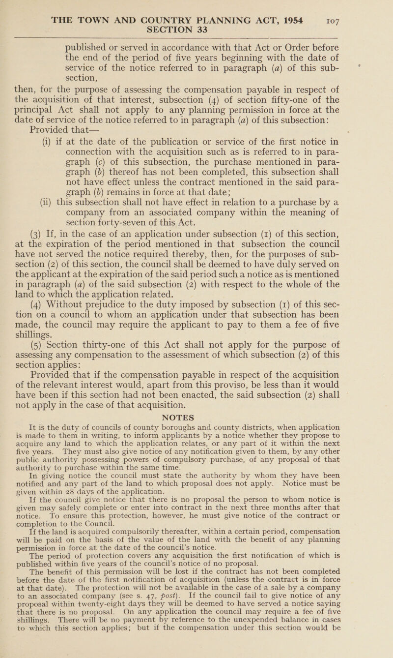 SECTION 33 published or served in accordance with that Act or Order before the end of the period of five years beginning with the date of service of the notice referred to in paragraph (a) of this sub- section, then, for the purpose of assessing the compensation payable in respect of the acquisition of that interest, subsection (4) of section fifty-one of the principal Act shall not apply to any planning permission in force at the date of service of the notice referred to in paragraph (a) of this subsection: Provided that— (i) if at the date of the publication or service of the first notice in connection with the acquisition such as is referred to in para- graph (c) of this subsection, the purchase mentioned in para- graph (b) thereof has not been completed, this subsection shall not have effect unless the contract mentioned in the said para- graph (b) remains in force at that date; (11) this subsection shall not have effect in relation to a purchase by a company from an associated company within the meaning of section forty-seven of this Act. (3) If, in the case of an application under subsection (1) of this section, at the expiration of the period mentioned in that subsection the council have not served the notice required thereby, then, for the purposes of sub- section (2) of this section, the council shall be deemed to have duly served on the applicant at the expiration of the said period such a notice as is mentioned in paragraph (a) of the said subsection (2) with respect to the whole of the land to which the application related. (4) Without prejudice to the duty imposed by subsection (1) of this sec- tion on a council to whom an application under that subsection has been made, the council may require the applicant to pay to them a fee of five shillings. (5) Section thirty-one of this Act shall not apply for the purpose of assessing any compensation to the assessment of which subsection (2) of this section applies: Provided that if the compensation payable in respect of the acquisition of the relevant interest would, apart from this proviso, be less than it would have been if this section had not been enacted, the said subsection (2) shall not apply in the case of that acquisition. NOTES It is the duty of councils of county boroughs and county districts, when application is made to them in writing, to inform applicants by a notice whether they propose to acquire any land to which the application relates, or any part of it within the next five years. They must also give notice of any notification given to them, by any other public authority possessing powers of compulsory purchase, of any proposal of that authority to purchase within the same time. In giving notice the council must state the authority by whom they have been notified and any part of the land to which proposal does not apply. Notice must be given within 28 days of the application. If the council give notice that there is no proposal the person to whom notice is given may safely complete or enter into contract in the next three months after that notice. To ensure this protection, however, he must give notice of the contract or completion to the Council. If the land is acquired compulsorily thereafter, within a certain period, compensation will be paid on the basis of the value of the land with the benefit of any planning permission in force at the date of the council’s notice. The period of protection covers any acquisition the first notification of which is published within five years of the council’s notice of no proposal. The benefit of this permission will be lost if the contract has not been completed before the date of the first notification of acquisition (unless the contract is in force at that date). The protection will not be available in the case of a sale by a company to an associated company (see s. 47, post). If the council fail to give notice of any proposal within twenty-eight days they will be deemed to have served a notice saying that there is no proposal. On any application the council may require a fee of five shillings. There will be no payment by reference to the unexpended balance in cases to which this section applies; but if the compensation under this section would be