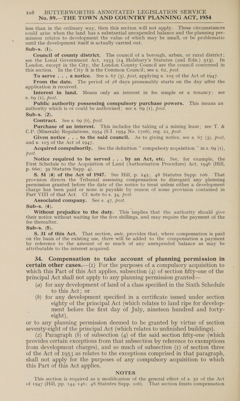 No. 89.—THE TOWN AND COUNTRY PLANNING ACT, 1954 less than in the ordinary way, then this section will not apply. .These circumstances could arise when the land has a substantial unexpended balance and the planning per- mission relates to development the value of which may be small, or be problematic until the development itself is actually carried out. Sub-s. (1). és Council of county district. The council of a borough, urban, or rural district; see the Local Government Act, 1933 (14 Halsbury’s Statutes (2nd.Edn.) 515). In London, except in the City, the London County Council are the council concerned in this section. In the City it is the Common Council; see s. 62, post. To serve ...anotice. Sees. 67 (3), post, applying s. 105 of the Act a 1947. From the date. The period of 28 days presumably starts on the day after the application is received. Interest in land. Means only an interest in fee simple or a tenancy; see s. 69 (1), post. Public authority possessing compulsory purchase powers. This means an authority which is or could be authorised; see s. 69 (1), post. Sub-s. (2). Contract. See s. 69 (6), post. Purchase of an interest. This includes the taking of a mining lease; see T. &amp; C.P. (Minerals) Regulations, 1954 (S.I. 1954 No. 1706), reg. 22, post. Given notice . . . to the said council. As to giving notice, see s. 67 (3), post, and s. 105 of the Act of 1947. Acquired compulsorily. See the definition “‘ compulsory acquisition ”’ in s. 69 (1), post. Notice required to be served ... by an Act, etc. See, for example, the First Schedule to the Acquisition of Land (Authorisation Procedure) Act, 1946 (Hill, p. 660; 39 Statutes Supp. 4). S. 51 (4) of the Act of 1947. See Hill, p. 145; 48 Statutes Supp. 106. That provision directs the Tribunal assessing compensation to disregard any planning permission granted before the date of the notice to treat unless either a development charge has been paid or none is payable by reason of some provision contained in Part Vill ot that Act. Ci. note tos, 34 pest: Associated company. Sees. 47, post. Sub-s. (4). Without prejudice to the duty. This implies that the authority should give their notice without waiting for the five shillings, and may require the payment of the fee thereafter. Sub-s. (5). S. 31 of this Act. That section, ante, provides that, where compensation is paid on the basis of the existing use, there will be added to the compensation a payment by reference to the amount of so much of any unexpended balance as may be attributable to the interest acquired. 34. Compensation to take account of planning permission in certain other cases.—(1) For the purposes of a compulsory acquisition to which this Part of this Act applies, subsection (4) of section fifty-one of the principal Act shall not apply to any planning permission granted— (a) for any development of land of a class specified in the Sixth Schedule to this Act; or (b) for any development specified in a certificate issued under section eighty of the principal Act (which relates to land ripe for develop- ment before the first day of July, nineteen hundred and forty- eight), or to any planning permission deemed to be granted by virtue of section seventy-eight of the principal Act (which relates to unfinished buildings). (2) Paragraph (d) of subsection (4) of the said section fifty-one (which provides certain exceptions from that subsection by reference to exemptions from development charges), and so much of subsection (1) of section three of the Act of 1953 as relates to the exceptions comprised in that paragraph, shall not apply for the purposes of any compulsory acquisition to which this Part of this Act applies. NOTES This section is required as a modification of the general effect of s. 51 of the Act of 1947 (Hill, pp. 144-146; 48 Statutes Supp. 106). That section limits compensation