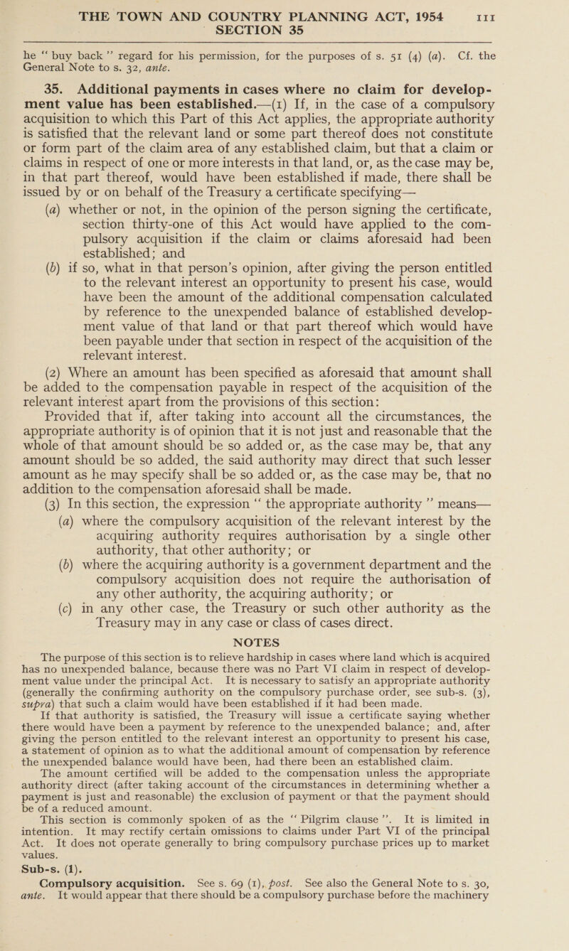 ~ SECTION 35 he “ buy back ”’ regard for his permission, for the purposes of s. 51 (4) (a). Cf. the General Note to s. 32, ante. 35. Additional payments in cases where no claim for develop- ment value has been established.—(1) If, in the case of a compulsory acquisition to which this Part of this Act applies, the appropriate authority is satisfied that the relevant land or some part thereof does not constitute or form part of the claim area of any established claim, but that a claim or claims in respect of one or more interests in that land, or, as the case may be, in that part thereof, would have been established if made, there shall be issued by or on behalf of the Treasury a certificate specifying— (a) whether or not, in the opinion of the person signing the certificate, section thirty-one of this Act would have applied to the com- pulsory acquisition if the claim or claims aforesaid had been established; and (b) if so, what in that person’s opinion, after giving the person entitled to the relevant interest an opportunity to present his case, would have been the amount of the additional compensation calculated by reference to the unexpended balance of established develop- ment value of that land or that part thereof which would have been payable under that section in respect of the acquisition of the relevant interest. (2) Where an amount has been specified as aforesaid that amount shall be added to the compensation payable in respect of the acquisition of the relevant interest apart from the provisions of this section: Provided that if, after taking into account all the circumstances, the appropriate authority is of opinion that it is not just and reasonable that the whole of that amount should be so added or, as the case may be, that any amount should be so added, the said authority may direct that such lesser amount as he may specify shall be so added or, as the case may be, that no addition to the compensation aforesaid shall be made. (3) In this section, the expression ‘‘ the appropriate authority ’’ means— (a) where the compulsory acquisition of the relevant interest by the acquiring authority requires authorisation by a single other authority, that other authority; or (0) where the acquiring authority is a government department and the compulsory acquisition does not require the authorisation of any other authority, the acquiring authority; or (c) in any other case, the Treasury or such other authority as the Treasury may in any case or class of cases direct. NOTES The purpose of this section is to relieve hardship in cases where land which is acquired has no unexpended balance, because there was no Part VI claim in respect of develop- ment value under the principal Act. It is necessary to satisfy an appropriate authority (generally the confirming authority on the compulsory purchase order, see sub-s. (3), supva) that such a claim would have been established if it had been made. If that authority is satisfied, the Treasury will issue a certificate saying whether there would have been a payment by reference to the unexpended balance; and, after giving the person entitled to the relevant interest an opportunity to present his case, a statement of opinion as to what the additional amount of compensation by reference the unexpended balance would have been, had there been an established claim. The amount certified will be added to the compensation unless the appropriate authority direct (after taking account of the circumstances in determining whether a payment is just and reasonable) the exclusion of payment or that the payment should be of a reduced amount. This section is commonly spoken of as the “ Pilgrim clause’’. It is limited in intention. It may rectify certain omissions to claims under Part VI of the principal Act. It does not operate generally to bring compulsory purchase prices up to market values. Sub-s. (1). Compulsory acquisition. Sees. 69 (1), post. See also the General Note to s. 30, ante. It would appear that there should be a compulsory purchase before the machinery