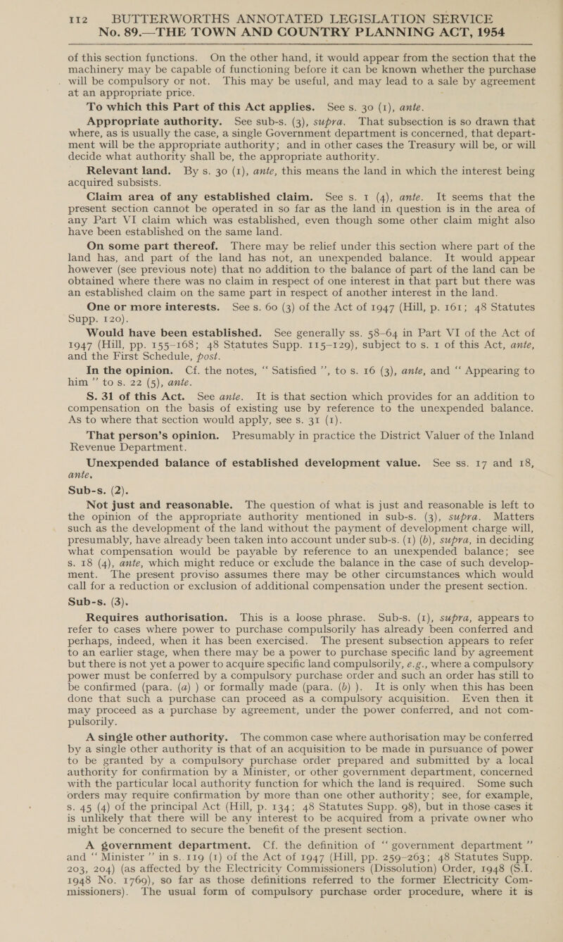 No. 89.—THE TOWN AND COUNTRY PLANNING ACT, 1954 of this section functions. On the other hand, it would appear from the section that the machinery may be capable of functioning before it can be known whether the purchase . will be compulsory or not. This may be useful, and may lead to a sale by agreement at an appropriate price. To which this Part of this Act applies. Sees. 30 (1), ante. Appropriate authority. See sub-s. (3), supva. That subsection is so drawn that where, as is usually the case, a single Government department is concerned, that depart- ment will be the appropriate authority; and in other cases the Treasury will be, or will decide what authority shall be, the appropriate authority. Relevant land. By s. 30 (1), ante, this means the land in which the interest being acquired subsists. Claim area of any established claim. See s. 1 (4), ante. It seems that the present section cannot be operated in so far as the land in question is in the area of any Part VI claim which was established, even though some other claim might also have been established on the same land. On some part thereof. There may be relief under this section where part of the land has, and part of the land has not, an unexpended balance. It would appear however (see previous note) that no addition to the balance of part of the land can be obtained where there was no claim in respect of one interest in that part but there was an established claim on the same part in respect of another interest in the land. One or more interests. Sees. 60 (3) of the Act of 1947 (Hill, p. 161; 48 Statutes Supp. 120). Wouid have been established. See generally ss. 58-64 in Part VI of the Act of 1947 (Hill, pp. 155-168; 48 Statutes Supp. 115-129), subject to s. 1 of this Act, ante, and the First Schedule, post. In the opinion. Cf. the notes, “ Satisfied ’’, to s. 16 (3), ante, and “‘ Appearing to him ”’ to s. 22 (5), ante. S. 31 of this Act. See anie. It is that section which provides for an addition to compensation on the basis of existing use by reference to the unexpended balance. As to where that section would apply, see s. 31 (1). That person’s opinion. Presumably in practice the District Valuer of the Inland Revenue Department. Unexpended balance of established development value. See ss. 17 and 18, ante. Sub-s. (2). Not just and reasonable. The question of what is just and reasonable is left to the opinion of the appropriate authority mentioned in sub-s. (3), supra. Matters such as the development of the land without the payment of development charge will, presumably, have already been taken into account under sub-s. (1) (6), supra, in deciding what compensation would be payable by reference to an unexpended balance; see Ss. 18 (4), ante, which might reduce or exclude the balance in the case of such develop- ment. The present proviso assumes there may be other circumstances which would call for a reduction or exclusion of additional compensation under the present section. Sub-s. (3). Requires authorisation. This is a loose phrase. Sub-s. (1), supra, appears to refer to cases where power to purchase compulsorily has already been conferred and perhaps, indeed, when it has been exercised. The present subsection appears to refer to an earlier stage, when there may be a power to purchase specific land by agreement but there is not yet a power to acquire specific land compulsorily, e.g., where a compulsory power must be conferred by a compulsory purchase order and such an order has still to be confirmed (para. (a) ) or formally made (para. (b) ). It is only when this has been done that such a purchase can proceed as a compulsory acquisition. Even then it may proceed as a purchase by agreement, under the power conferred, and not com- pulsorily. A single other authority. The common case where authorisation may be conferred by a single other authority is that of an acquisition to be made in pursuance of power to be granted by a compulsory purchase order prepared and submitted by a local authority for confirmation by a Minister, or other government department, concerned with the particular local authority function for which the land is required. Some such orders may require confirmation by more than one other authority; see, for example, s. 45 (4) of the principal Act (Hill, p. 134; 48 Statutes Supp. 98), but in those cases it is unlikely that there will be any interest to be acquired from a private owner who might be concerned to secure the benefit of the present section. A government department. Cf. the definition of “‘ government department ”’ and ‘‘ Minister ’’ in s.,119 (1) of the Act of 1947 (Hill, pp. 259-263; 48 Statutes Supp. 203, 204) (as affected by the Electricity Commissioners (Dissolution) Order, 1948 (S.I. 1948 No. 1769), so far as those definitions referred to the former Electricity Com- missioners). The usual form of compulsory purchase order procedure, where it is