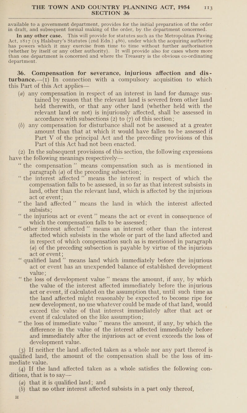 SECTION 36 available to a government department, provides for the initial preparation of the order in draft, and subsequent formal making of the order, by the department concerned. In any other case. This will provide for statutes such as the Metropolitan Paving Act, 1817 (15 Halsbury’s Statutes (2nd Edn.) 486), under which the acquiring authority has powers which it may exercise from time to time without further authorisation (whether by itself or any other authority). It will provide also for cases where more than one department is concerned and where the Treasury is the obvious co-ordinating department. 36. Compensation for severance, injurious affection and dis- turbance.—(1) In connection with a compulsory acquisition to which this Part of this Act applies— (a) any compensation in respect of an interest in land for damage sus- tained by reason that the relevant land is severed from other land held therewith, or that any other land (whether held with the relevant land or not) is injuriously affected, shall be assessed in accordance with subsections (2) to (7) of this section; (b) any compensation for disturbance shall not be assessed at a greater amount than that at which it would have fallen to be assessed if Part V of the principal Act and the preceding provisions of this Part of this Act had not been enacted. (2) In the subsequent provisions of this section, the following expressions have the following meanings respectively— “the compensation ’’ means compensation such as is mentioned in paragraph (a) of the preceding subsection; “the interest affected ’’ means the interest in respect of which the compensation falls to be assessed, in so far as that interest subsists in land, other than the relevant land, which is affected by the injurious act or event; “the land affected ’’ means the land in which the interest affected subsists ; “the injurious act or event ’’ means the act or event in consequence of which the compensation falls to be assessed ; 7 “other interest affected ’’ means an interest other than the interest affected which subsists in the whole or part of the land affected and in respect of which compensation such as is mentioned in paragraph (a) of the preceding subsection is payable by virtue of the injurious act or event; “ qualified land ’’ means faa which immediately before the injurious act or event has an unexpended balance of established development value ; “the loss of development value ’’ means the amount, if any, by which the value of the interest affected immediately before the injurious act or event, if calculated on the assumption that, until such time as the land affected might reasonably be expected to become ripe for new development, no use whatever could be made of that land, would exceed the value of that interest immediately after that act or event if calculated on the like assumption; “ the loss of immediate value ’’ means the amount, if any, by which the difference in the value of the interest affected immediately before and immediately after the injurious act or event exceeds the loss of development value. (3) If neither the land affected taken as a whole nor any part ee iS qualified land, the amount of the compensation shall be the loss of im- mediate value. (4) If the land affected taken as a whole satisfies the following con- ditions, that is to say— (a) that it is qualified land; and (5) that no other interest affected subsists in a part only thereof, H