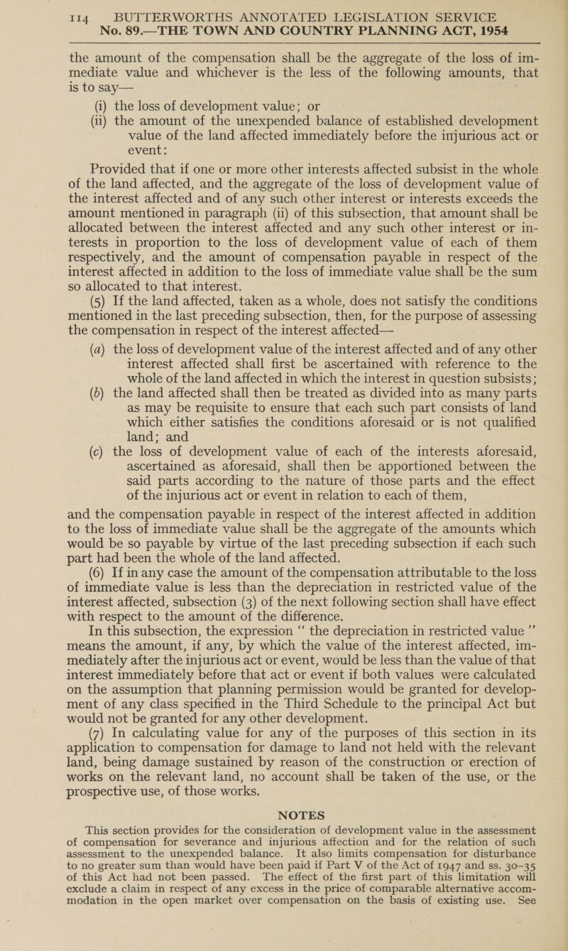 No. 89.—THE TOWN AND COUNTRY PLANNING ACT, 1954 the amount of the compensation shall be the aggregate of the loss of im- mediate value and whichever is the less of the following amounts, that is to say— | (i) the loss of development value; or (ii) the amount of the unexpended balance of established development value of the land affected immediately before the injurious act. or event: Provided that if one or more other interests affected subsist in the whole of the land affected, and the aggregate of the loss of development value of the interest affected and of any such other interest or interests exceeds the amount mentioned in paragraph (ii) of this subsection, that amount shall be allocated between the interest affected and any such other interest or in- terests in proportion to the loss of development value of each of them respectively, and the amount of compensation payable in respect of the interest affected in addition to the loss of immediate value shall be the sum so allocated to that interest. (5) If the land affected, taken as a whole, does not satisfy the conditions mentioned in the last preceding subsection, then, for the purpose of assessing the compensation in respect of the interest affected— (a) the loss of development value of the interest affected and of any other interest affected shall first be ascertained with reference to the whole of the land affected in which the interest in question subsists; (&gt;) the land affected shall then be treated as divided into as many ‘parts as may be requisite to ensure that each such part consists of land which either satisfies the conditions aforesaid or is not qualified land; and (c) the loss of development value of each of the interests aforesaid, ascertained as aforesaid, shall then be apportioned between the said parts according to the nature of those parts and the effect of the injurious act or event in relation to each of them, and the compensation payable in respect of the interest affected in addition to the loss of immediate value shall be the aggregate of the amounts which would be so payable by virtue of the last preceding subsection if each such part had been the whole of the land affected. (6) If in any case the amount of the compensation attributable to the loss of immediate value is less than the depreciation in restricted value of the interest affected, subsection (3) of the next following section shall have effect with respect to the amount of the difference. In this subsection, the expression “ the depreciation in restricted value ”’ means the amount, if any, by which the value of the interest affected, im- mediately after the injurious act or event, would be less than the value of that interest immediately before that act or event if both values were calculated on the assumption that planning permission would be granted for develop- ment of any class specified in the Third Schedule to the principal Act but would not be granted for any other development. (7) In calculating value for any of the purposes of this section in its application to compensation for damage to land not held with the relevant land, being damage sustained by reason of the construction or erection of works on the relevant land, no account shall be taken of the use, or the prospective use, of those works. NOTES This section provides for the consideration of development value in the assessment of compensation for severance and injurious affection and for the relation of such assessment to the unexpended balance. It also limits compensation for disturbance to no greater sum than would have been paid if Part V of the Act of 1947 and ss. 30-35 of this Act had not been passed. The effect of the first part of this limitation will exclude a claim in respect of any excess in the price of comparable alternative accom- modation in the open market over compensation on the basis of existing use. See