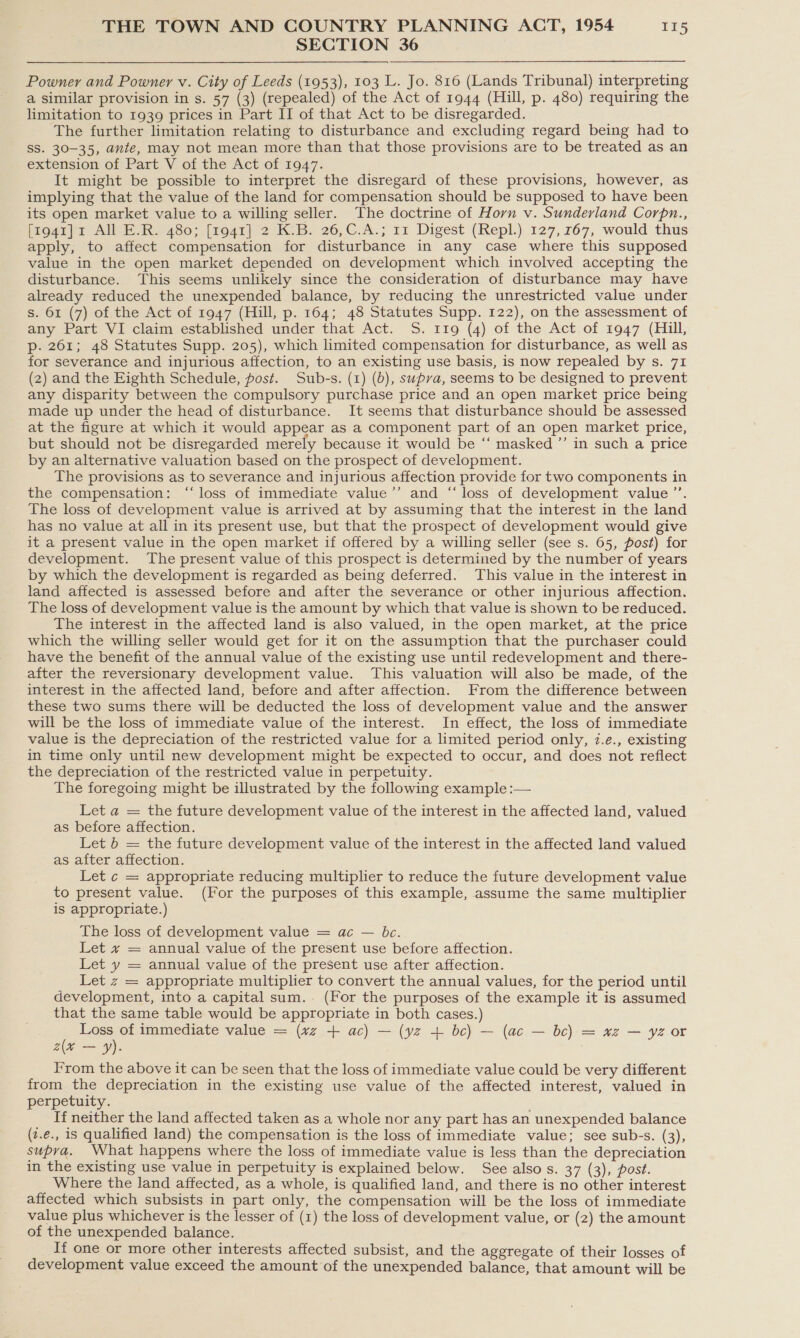 SECTION 36 Powner and Powner v. City of Leeds (1953), 103 L. Jo. 816 (Lands Tribunal) interpreting a similar provision in s. 57 (3) (repealed) of the Act of 1944 (Hill, p. 480) requiring the limitation to 1939 prices in Part II of that Act to be disregarded. The further limitation relating to disturbance and excluding regard being had to SS. 30-35, ante, may not mean more than that those provisions are to be treated as an extension of Part V of the Act of 1947. It might be possible to interpret the disregard of these provisions, however, as implying that the value of the land for compensation should be supposed to have been its open market value to a willing seller. The doctrine of Horn v. Sunderland Corpn., [zo4ga}r All E.R. 480; [194i] 2 KB. 26,C.A.; 11 Digest (Repl.) 127,767, would thus apply, to affect compensation for disturbance in any case where this supposed value in the open market depended on development which involved accepting the disturbance. This seems unlikely since the consideration of disturbance may have already reduced the unexpended balance, by reducing the unrestricted value under s. 61 (7) of the Act of 1947 (Hill, p. 164; 48 Statutes Supp. 122), on the assessment of any Part VI claim established under that Act. 5S. 119 (4) of the Act of 1947 (Hill, p- 261; 48 Statutes Supp. 205), which limited compensation for disturbance, as well as for severance and injurious affection, to an existing use basis, is now repealed by s. 71 (2) and the Eighth Schedule, fost. Sub-s. (1) (b), supra, seems to be designed to prevent any disparity between the compulsory purchase price and an open market price being made up under the head of disturbance. It seems that disturbance should be assessed at the figure at which it would appear as a component part of an open market price, but should not be disregarded merely because it would be ‘“‘ masked ”’ in such a price by an alternative valuation based on the prospect of development. The provisions as to severance and injurious affection provide for two components in the compensation: “loss of immediate value’’ and “loss of development value ’’. The loss of development value is arrived at by assuming that the interest in the land has no value at all in its present use, but that the prospect of development would give it a present value in the open market if offered by a willing seller (see s. 65, post) for development. The present value of this prospect is determined by the number of years by which the development is regarded as being deferred. This value in the interest in land affected is assessed before and after the severance or other injurious affection. The loss of development value is the amount by which that value is shown to be reduced. The interest in the affected land is also valued, in the open market, at the price which the willing seller would get for it on the assumption that the purchaser could have the benefit of the annual value of the existing use until redevelopment and there- after the reversionary development value. This valuation will also be made, of the interest in the affected land, before and after affection. From the difference between these two sums there will be deducted the loss of development value and the answer will be the loss of immediate value of the interest. In effect, the loss of immediate value is the depreciation of the restricted value for a limited period only, 2.e., existing in time only until new development might be expected to occur, and does not reflect the depreciation of the restricted value in perpetuity. The foregoing might be illustrated by the following example :— Let a = the future development value of the interest in the affected land, valued as before affection. Let b = the future development value of the interest in the affected land valued as after affection. Let c = appropriate reducing multiplier to reduce the future development value to present value. (For the purposes of this example, assume the same multiplier is appropriate.) The loss of development value = ac — be. Let + = annual value of the present use before affection. Let y = annual value of the present use after affection. Let z = appropriate multiplier to convert the annual values, for the period until development, into a capital sum. (For the purposes of the example it is assumed that the same table would be appropriate in both cases.) Loss of immediate value = (vz + ac) — (yz + bc) — (ac — bc) = xz — yz or a(v — y). From the above it can be seen that the loss of immediate value could be very different from the depreciation in the existing use value of the affected interest, valued in perpetuity. Tf neither the land affected taken as a whole nor any part has an unexpended balance (z.e., is qualified land) the compensation is the loss of immediate value; see sub-s. (3), supra. What happens where the loss of immediate value is less than the depreciation in the existing use value in perpetuity is explained below. See also s. 37 (3), post. Where the land affected, as a whole, is qualified land, and there is no other interest affected which subsists in part only, the compensation will be the loss of immediate value plus whichever is the lesser of (1) the loss of development value, or (2) the amount of the unexpended balance. If one or more other interests affected subsist, and the aggregate of their losses of development value exceed the amount of the unexpended balance, that amount will be