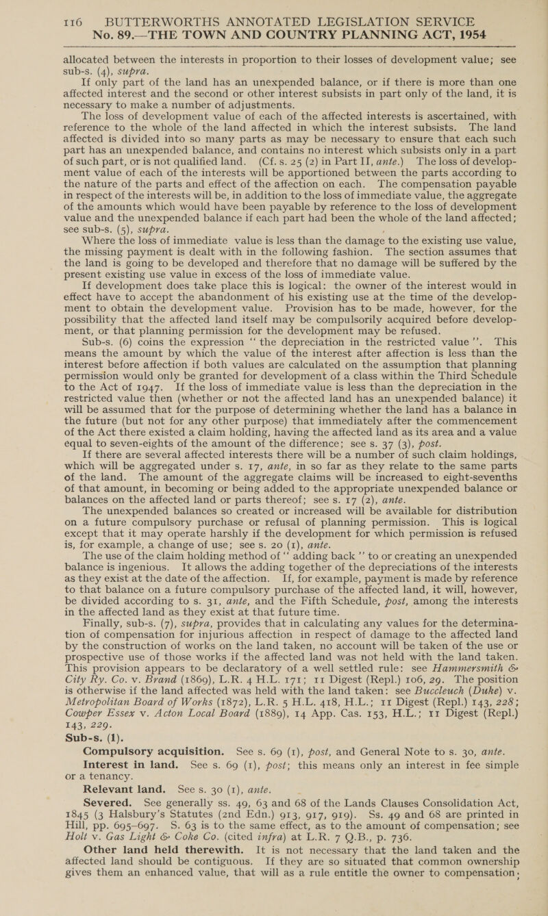 No. 89.—THE TOWN AND COUNTRY PLANNING ACT, 1954 allocated between the interests in ngs Boss to their losses of development value; see sub-s. (4), supra. If only part of the land has an unexpended balance, or if there is more than one affected interest and the second or other interest subsists in part only of the land, it is necessary to make a number of adjustments. The loss of development value of each of the affected interests is ascertained, with reference to the whole of the land affected in which the interest subsists. The land affected is divided into so many parts as may be necessary to ensure that each such part has an unexpended balance, and contains no interest which subsists only in a part of such part, or is not qualified land. (Cf.s.25 (2) in Part II, ante.) The loss of develop- ment value of each of the interests will be apportioned between the parts according to the nature of the parts and effect of the affection on each. The compensation payable in respect of the interests will be, in addition to the loss of immediate value, the aggregate of the amounts which would have been payable by reference to the loss of development value and the unexpended balance if each part had been the whole of the land affected ; see sub-s. (5), supra. Where the loss of immediate value is less than the damage to the existing use value, the missing payment is dealt with in the following fashion. The section assumes that the land is going to be developed and therefore that no damage will be suffered by the present existing use value in excess of the loss of immediate value. If development does take place this is logical: the owner of the interest would in effect have to accept the abandonment of his existing use at the time of the develop- ment to obtain the development value. Provision has to be made, however, for the possibility that the affected land itself may be compulsorily acquired before develop- ment, or that planning permission for the development may be refused. Sub-s. (6) coins the expression “‘ the depreciation in the restricted value’’. This means the amount by which the value of the interest after affection is less than the interest before affection if both values are calculated on the assumption that planning permission would only be granted for development of a class within the Third Schedule to the Act of 1947. If the loss of immediate value is less than the depreciation in the restricted value then (whether or not the affected land has an unexpended balance) it will be assumed that for the purpose of determining whether the land has a balance in the future (but not for any other purpose) that immediately after the commencement of the Act there existed a claim holding, having the affected land as its area and a value equal to seven-eights of the amount of the difference; see s. 37 (3), post. If there are several affected interests there will be a number of such claim holdings, which will be aggregated under s. 17, ante, in so far as they relate to the same parts of the land. The amount of the aggregate claims will be increased to eight-sevenths of that amount, in becoming or being added to the appropriate unexpended balance or balances on the affected land or parts thereof; see s. 17 (2), ante. The unexpended balances so created or increased will be available for distribution on a future compulsory purchase or refusal of planning permission. This is logical except that it may operate harshly if the development for which permission is refused is, for example, a change of use; sees. 20 (1), ante. The use of the claim holding method of “‘ adding back ”’ to or creating an unexpended balance is ingenious. It allows the adding together of the depreciations of the interests as they exist at the date of the affection. If, for example, payment is made by reference to that balance on a future compulsory purchase of the affected land, it will, however, be divided according to s. 31, ante, and the Fifth Schedule, fost, among the interests in the affected land as they exist at that future time. Finally, sub-s. (7), supva, provides that in calculating any values for the determina- tion of compensation for injurious affection in respect of damage to the affected land by the construction of works on the land taken, no account will be taken of the use or prospective use of those works if the affected land was not held with the land taken. This provision appears to be declaratory of a well settled rule: see Hammersmith &amp; City Ry. Co. v. Brand (1869), L.R. 4 H.L. 171; 11 Digest (Repl.) 106, 29. The position is otherwise if the land affected was held with the land taken: see Buccleuch (Duke) v. Metropolitan Board of Works (1872), L.R. 5 H.L. 418, H.L.; 11 Digest (Repl.) 143, 228; Cowper Essex v. Acton Local Board (1889), 14 App. Cas. 153, H.L.; 11 Digest (Repl.) E43, 220. . Sub-s. (1). Compulsory acquisition. See s. 69 (1), post, and General Note to s. 30, ante. Interest in land. See s. 69 (1), post; this means only an interest in fee simple or a tenancy. Relevant land. Sees. 30 (1), ante. Severed. See generally ss. 49, 63 and 68 of the Lands Clauses Consolidation Act, 1845 (3 Halsbury’s Statutes (2nd Edn.) 913, 917, 919). Ss. 49 and 68 are printed in Hill, pp. 695-697. S. 63 is to the same effect, as to the amount of compensation; see Holt v. Gas Light &amp; Coke Co. (cited infra) at L.R. 7 Q.B., p. 736. Other land held therewith. It is not necessary that the land taken and the affected land should be contiguous. If they are so situated that common ownership gives them an enhanced value, that will as a rule entitle the owner to compensation: