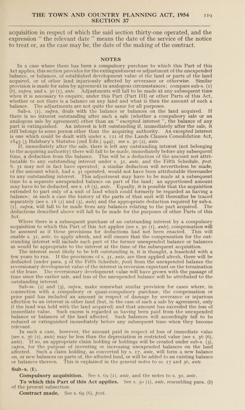 SECTION 37 acquisition in respect of which the said section thirty-one operated, and the expression “‘ the relevant date ’’ means the date of the service of the notice to treat or, as the case may be, the date of the making of the contract. NOTES In a case where there has been a compulsory purchase to which this Part of this Act applies, this section provides for the extinguishment or adjustment of the unexpended balance, or balances, of established development value of the land or parts of the land acquired, or of other land injuriously affected by severance or otherwise. Similar provision is made for sales by agreement in analogous circumstances; compare sub-s. (1) (b), supra, and s. 30 (1), ante. Adjustments will fall to be made at any subsequent time when it is necessary to enquire, under this Part (Part III) or other Parts of this Act, whether or not there is a balance on any land and what is then the amount of such a balance. The adjustments are not quite the same for all purposes. Sub-s. (1), supra, deals with the balance or balances on the land acquired. If there is no interest outstanding after such a sale (whether a compulsory sale or an analogous sale by agreement) other than an “‘ excepted interest ’’, the balance of any part is extinguished. An interest is left outstanding if, immediately after the sale, it still belongs to some person other than the acquiring authority. An excepted interest is one which could be dealt with under s. 121 of the Lands Clauses Consolidation Act, 1845 (3 Halsbury’s Statutes (2nd Edn.) 949); sees. 30 (2), ante. If, immediately after the sale, there is left any outstanding interest (not belonging to the acquiring authority) there will fall to be made, immediately before any subsequent time, a deduction from the balance. This will be a deduction of the amount not attri- butable to any outstanding interest under s. 31, ante, and the Fifth Schedule, fost. S. 31 may not in fact have operated; a similar deduction will nevertheless be made, of the amount which, had s. 31 operated, would not have been attributable thereunder to any outstanding interest. This adjustment may have to be made at a subsequent time to a separate unexpended balance on part of the land; an apportioned amount may have to be deducted, see s. 18 (5), ante. Equally, it is possible that the acquisition extended to part only of a unit of land which could formerly be regarded as having a balance; in such a case the history of the parts of that unit will thereafter be traced separately (see s. 18 (2) and (5), ante) and the appropriate deduction required by sub-s. (1), supra, will fall to be made from any balances relating to the part acquired. The deductions described above will fall to be made for the purposes of other Parts of this Act. Where there is a subsequent purchase of an outstanding interest by a compulsory acquisition to which this Part of this Act applies (see s. 30 (1), ante), compensation will be assessed as if these provisions for deductions had not been enacted. This will enable s. 31, ante, to apply afresh, and will ensure that the compensation for the out- standing interest will include such part of the former unexpended balance or balances as would be appropriate to the interest at the time of the subsequent acquisition. : The interest most likely to be left outstanding is, it is thought, a leasehold with a few years torun. If the provisions of s. 31, ante, are then applied afresh, there will be deducted (under para. 5 of the Fifth Schedule, fost) from the unexpended balance the reversionary development value of the interest in reversion expectant on the termination of the lease. The reversionary development value will have grown with the passage of time since the earlier sale, and less of the unexpended balance will be attributed to the outstanding interest. Sub-ss. (2) and (3), supva, make somewhat similar provision for cases where, in connection with a compulsory or quasi-compulsory purchase, the compensation or price paid has included an amount in respect of damage by severance or injurious affection to an interest in other land (but, in the case of such a sale by agreement, only if the land was held with the land acquired) and that amount has exceeded the loss of immediate value. Such excess is regarded as having been paid from the unexpended balance or balances of the land affected. Such balances will accordingly fall to be reduced or extinguished immediately before any subsequent time when they become relevant. In such a case, however, the amount paid in respect of loss of immediate value (see s. 36 (2), ante) may be less than the depreciation in restricted value (see s. 36 (6), ante). Ifso, an appropriate claim holding or holdings will be created under sub-s. (3), supra, for the purpose of inventing or increasing unexpended balances on the land affected. Such a claim holding, as converted by s. 17, ante, will form a new balance on, or new balances on parts of, the affected land, or will be added to an existing balance or balances thereon. ‘This is explained in the general notes to ss. 17 and 36, ante. Sub-s. (1). Compulsory acquisition. Sees. 69 (1), ante, and the notes to s. 30, ante. To which this Part of this Act applies. Sees. 30 (1), ante, resembling para. (b) of the present subsection. Contract made, Sees. 69 (6), post.