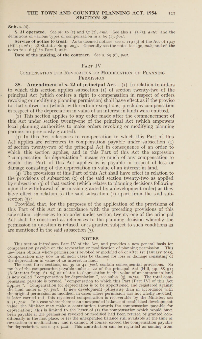 j SECTION 38  Sub-s. (4). S. 31 operated. See ss. 30 (1) and 31 (1), ante. See also s. 33 (5), ante; and the definitions of various types of compensation in s. 69 (1), post. Service of notice to treat. As to deemed notices, see s. 119 (3) of the Act of 1947 (Hill, p. 261; 48 Statutes Supp. 205). Generally see the notes to s. 30, ante, and cf. the notes to s. 6 (5) in Part I, ante. Date of the making of the contract. Sees. 69 (6), post. Part IV COMPENSATION FOR REVOCATION OR MODIFICATION OF PLANNING PERMISSION 38. Amendment of s. 22 of principal Act.—(1) In relation to orders to which this section applies subsection (1) of section twenty-two of the principal Act (which confers a right to compensation in respect of orders revoking or modifying planning permission) shall have effect as if the proviso ~ to that subsection (which, with certain exceptions, precludes compensation in respect of the depreciation in value of an interest in land) were omitted. (2) This section applies to any order made after the commencement of this Act under section twenty-one of the principal Act (which empowers local planning authorities to make orders revoking or modifying planning permission previously granted). (3) In this Act references to compensation to which this Part of this Act applies are references to compensation payable under subsection (r1) of section twenty-two of the principal Act in consequence of an order to which this section applies, and in this Part of this Act the expression “compensation for depreciation ’’ means so much of any compensation to which this Part of this Act applies as is payable in respect of loss or damage consisting of the depreciation in value of an interest in land. (4) The provisions of this Part of this Act shall have effect in relation to the provisions of subsection (1) of the said section twenty-two as applied by subsection (3) of that section (which relates to planning decisions following upon the withdrawal of permission granted by a development order) as they have effect in relation to the said subsection (1) apart from the said sub- section (3): Provided that, for the purposes of the application of the provisions of this Part of this Act in accordance with the preceding provisions of this subsection, references to an order under section twenty-one of the principal Act shall be construed as references to the planning decision whereby the permission in question is refused, or is granted subject to such conditions as are mentioned in the said subsection (3). NOTES This section introduces Part IV of the Act, and provides a new general basis for compensation payable on the revocation or modification of planning permission. This new basis obtains where permission is revoked or modified on or after 1st January 1955. Compensation may now in all such cases be claimed for loss or damage consisting of the depreciation in value of an interest in land. The next three sections, ss. 39 to 41, post, contain consequential provisions. So much of the compensation payable under s. 22 of the principal Act (Hill, pp. 88-91; 48 Statutes Supp. 61-64) as relates to depreciation in the value of an interest in land is now called ‘‘ compensation for depreciation ’’, see sub-s. (3), supra. The total com- pensation payable is termed “‘ compensation to which this Part [Part IV] of this Act applies’. Compensation for depreciation is to be apportioned and registered against the land under s. 39, post. If new development (otherwise than in accordance with the original permission as modified, in cases where permission was not wholly revoked) is later carried out, this registered compensation is recoverable by the Minister, see s. 41, post. Ina case where there is an unexpended balance of established development value, the Minister may make a contribution towards the compensation payable for depreciation; this is limited to the lesser of (1) the compensation which would have been payable if the permission revoked or modified had been refused or granted con- ditionally in the first place, or (2) the unexpended balance still available at the time of revocation or modification; and it cannot, of course, exceed the compensation payable for depreciation, see s. 40, post. This contribution can be regarded as coming from