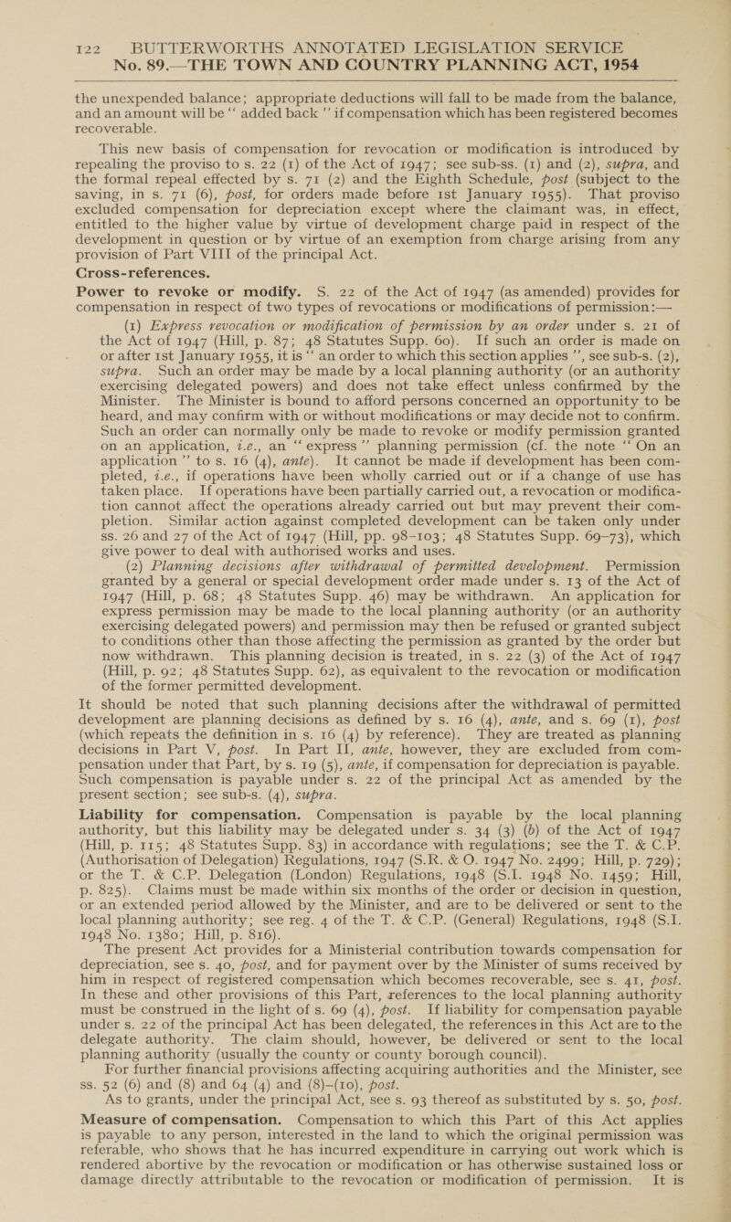 No. 89.—THE TOWN AND COUNTRY PLANNING ACT, 1954   the unexpended balance; appropriate deductions will fall to be made from the balance, and an amount will be “‘ added back ”’ if compensation which has been registered becomes recoverable. This new basis of compensation for revocation or modification is introduced by repealing the proviso to s. 22 (1) of the Act of 1947; see sub-ss. (1) and (2), supra, and the formal repeal effected by s. 71 (2) and the Eighth Schedule, post (subject to the saving, in s. 71 (6), post, for orders made before 1st January 1955). That proviso excluded compensation for depreciation except where the claimant was, in effect, entitled to the higher value by virtue of development charge paid in respect of the development in question or by virtue of an exemption from charge arising from any provision of Part VIII of the principal Act. Cross-references. Power to revoke or modify. S. 22 of the Act of 1947 (as amended) provides for compensation in respect of two types of revocations or modifications of permission :— (1) Express revocation or modification of permission by an order under s. 21 of the Act of 1947 (Hill, p. 87; 48 Statutes Supp. 60). If such an order is made on or after 1st January 1955, it is ‘“‘ an order to which this section applies ’’, see sub-s. (2), supra. Such an order may be made by a local planning authority (or an authority exercising delegated powers) and does not take effect unless confirmed by the Minister. The Minister is bound to afford persons concerned an opportunity to be heard, and may confirm with or without modifications or may decide not to confirm. Such an order can normally only be made to revoke or modify permission granted on an application, 7.e., an “‘express’’ planning permission (cf. the note ‘‘ On an application ”’ to s. 16 (4), ante). It cannot be made if development has been com- pleted, 7.e., if operations have been wholly carried out or if a change of use has taken place. If operations have been partially carried out, a revocation or modifica- tion cannot affect the operations already carried out but may prevent their com- pletion. Similar action against completed development can be taken only under ss. 26 and 27 of the Act of 1947 (Hill, pp. 98-103; 48 Statutes Supp. 69-73), which give power to deal with authorised works and uses. (2) Planning decisions after withdrawal of permitted development. Permission granted by a general or special development order made under s. 13 of the Act of 1947 (Hill, p. 68; 48 Statutes Supp. 46) may be withdrawn. An application for express permission may be made to the local planning authority (or an authority exercising delegated powers) and permission may then be refused or granted subject to conditions other than those affecting the permission as granted by the order but now withdrawn. This planning decision is treated, in s. 22 (3) of the Act of 1947 (Hill, p. 92; 48 Statutes Supp. 62), as equivalent to the revocation or modification of the former permitted development. It should be noted that such planning decisions after the withdrawal of permitted development are planning decisions as defined by s. 16 (4), ante, and s. 69 (1), post (which repeats the definition in s. 16 (4) by reference). They are treated as planning decisions in Part V, post. In Part II, ante, however, they are excluded from com- pensation under that Part, by s. 19 (5), ante, if compensation for depreciation is payable. Such compensation is payable under s. 22 of the principal Act as amended by the present section; see sub-s. (4), supra. Liability for compensation. Compensation is payable by the local planning authority, but this liability may be delegated under s. 34 (3) (b) of the Act of 1947 (Hill, p. 115; 48 Statutes Supp. 83) in accordance with regulations; see the T. &amp; C.P. (Authorisation of Delegation) Regulations, 1947 (S.R. &amp; O. 1947 No. 2499; Hill, p. 729); or the T. &amp; C.P. Delegation (London) Regulations, 1948 (S.I. 1948 No. 1459; Hill, p. 825). Claims must be made within six months of the order or decision in question, or an extended period allowed by the Minister, and are to be delivered or sent to the local planning authority; see reg. 4 of the T. &amp; C.P. (General) Regulations, 1948 (S.I. 1948 No: 1380; Hill, p: 326). The present Act provides for a Ministerial contribution towards compensation for depreciation, see s. 40, post, and for payment over by the Minister of sums received by him in respect of registered compensation which becomes recoverable, see s. 41, post. In these and other provisions of this Part, references to the local planning authority must be construed in the light of s. 69 (4), post. If liability for compensation payable under s. 22 of the principal Act has been delegated, the references in this Act are to the delegate authority. The claim should, however, be delivered or sent to the local planning authority (usually the county or county borough council). For further financial provisions affecting acquiring authorities and the Minister, see ss. 52 (6) and (8) and 64 (4) and (8)-(10), post. As to grants, under the principal Act, see s. 93 thereof as substituted by s. 50, post. Measure of compensation. Compensation to which this Part of this Act applies is payable to any person, interested in the land to which the original permission was referable, who shows that he has incurred expenditure in carrying out work which is rendered abortive by the revocation or modification or has otherwise sustained loss or damage directly attributable to the revocation or modification of permission. It is