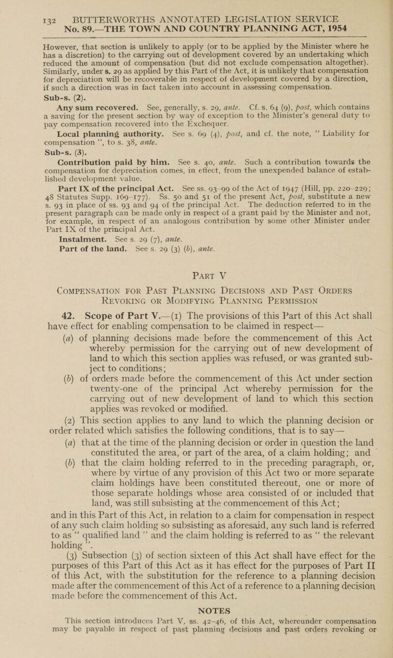 No. 89.—THE TOWN AND COUNTRY PLANNING ACT, 1954  However, that section is unlikely to apply (or to be applied by the Minister where he has a discretion) to the carrying out of development covered by an undertaking which reduced the amount of compensation (but did not exclude compensation altogether). Similarly, under s. 29 as applied by this Part of the Act, it is unlikely that compensation for depreciation will be recoverable in respect of development covered by a direction, if such a direction was in fact taken into account in assessing compensation. Sub-s. (2). Any sum recovered. See, generally, s. 29, ante. Cf.s. 64 (9), post, which contains a saving for the present section by way of exception to the Minister’s general duty to pay compensation recovered into the Exchequer. Local planning authority. See s. 69 (4), post, and cf. the note, “ Liability for compensation ’’, to s. 38, ante. Sub-s. (3). Contribution paid by him. See s. 40, ante. Such a contribution towards the compensation for depreciation comes, in effect, from the unexpended balance of estab- lished development value. Part IX of the principal Act. See ss. 93~99 of the Act of 1947 (Hill, pp. 220-229; 48 Statutes Supp. 169-177). Ss. 50 and 51 of the present Act, post, substitute a new s. 93 in place of ss. 93 and 94 of the principal Act. The deduction referred to in the present paragraph can be made only in respect of a grant paid by the Minister and not, for example, in respect of an analogous contribution by some other Minister under Part IX of the principal Act. Instalment. Sees. 29 (7), ante. Part of the land. Sees. 29 (3) (0b), ante. PART V COMPENSATION FOR PAST PLANNING DECISIONS AND PAST ORDERS REVOKING OR MODIFYING PLANNING PERMISSION 42. Scope of Part V.—(1) The provisions of this Part of this Act shall have effect for enabling compensation to be claimed in respect— (a) of planning decisions made before the commencement of this Act whereby permission for the carrying out of new development of land to which this section applies was refused, or was granted sub- ject to conditions ; (b) of orders made before the commencement of this Act under section twenty-one of the principal Act whereby permission for the carrying out of new development of land to which this section applies was revoked or modified. (2) This section applies to any land to which the planning decision or order related which satisfies the following conditions, that is to say— (a) that at the time of the planning decision or order in question the land constituted the area, or part of the area, of a claim holding; and — (6) that the claim holding referred to in the preceding paragraph, or, where by virtue of any provision of this Act two or more separate claim holdings have been constituted thereout, one or more of those separate holdings whose area consisted of or included that land, was still subsisting at the commencement of this Act; and in this Part of this Act, in relation to a claim for compensation in respect of any such claim holding so subsisting as aforesaid, any such land is referred to as “ qualified land ”’ and the claim holding is referred to as “ the relevant holding ”’. (3) Subsection (3) of section sixteen of this Act shall have effect for the purposes of this Part of this Act as it has effect for the purposes of Part IT of this Act, with the substitution for the reference to a planning decision made after the commencement of this Act of a reference to a planning decision made before the commencement of this Act. NOTES This section introduces Part V, ss. 42-46, of this Act, whereunder compensation may be payable in respect of past planning decisions and past orders revoking or