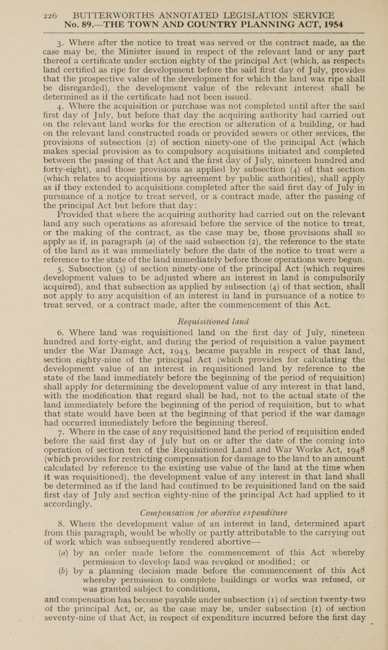 No. 89.—THE TOWN AND COUNTRY PLANNING ACT, 1954 3. Where after the notice to treat was served or the contract made, as the case may be, the Minister issued in respect of the relevant land or any part thereof a certificate under section eighty of the principal Act (which, as respects land certified as ripe for development before the said first day of July, provides that the prospective value of the development for which the land was ripe shall be disregarded), the development value of the relevant interest shall be determined as if the certificate had not been issued. ; 4. Where the acquisition or purchase was not completed until after the said first day of July, but before that day the acquiring authority had carried out on the relevant land works for the erection or alteration of a building, or had on the relevant land constructed roads or provided sewers or other services, the provisions of subsection (2) of section ninety-one of the principal Act (which makes special provision as to compulsory acquisitions initiated and completed between the passing of that Act and the first day of July, nineteen hundred and forty-eight), and those provisions as applied by subsection (4) of that section (which relates to acquisitions by agreement by public authorities), shall apply as if they extended to acquisitions completed after the said first day of July in pursuance of a notice to treat served, or a contract made, after the passing of the principal Act but before that day: Provided that where the acquiring authority had carried out on the relevant land any such operations as aforesaid before the service of the notice to treat, or the making of the contract, as the case may be, those provisions shall so apply as if, in paragraph (a) of the said subsection (2), the reference to the state of the land as it was immediately before the date of the notice to treat were a reference to the state of the land immediately before those operations were begun. 5. Subsection (3) of section ninety-one of the principal Act (which requires development values to be adjusted where an interest in land is compulsorily acquired), and that subsection as applied by subsection (4) of that section, shall not apply to any acquisition of an interest in land in pursuance of a notice to treat served, or a contract made, after the commencement of this Act. Requisitioned land 6. Where land was requisitioned land on the first day of July, nineteen hundred and forty-eight, and during the period of requisition a value payment under the War Damage Act, 1943, became payable in respect of that land, section eighty-nine of the principal Act (which provides for calculating the development value of an interest in requisitioned land by reference to the state of the land immediately before the beginning of the period of requisition) shall apply for determining the development value of any interest in that land, with the modification that regard shall be had, not to the actual state of the land immediately before the beginning of the period of requisition, but to what that state would have been at the beginning of that period if the war damage had occurred immediately before the beginning thereof. 7. Where in the case of any requisitioned land the period of requisition ended before the said first day of July but on or after the date of the coming into operation of section ten of the Requisitioned Land and War Works Act, 1948 (which provides for restricting compensation for damage to the land to an amount calculated by reference to the existing use value of the land at the time when it was requisitioned), the development value of any interest in that land shall be determined as if the land had continued to be requisitioned land on the said first day of July and section eighty-nine of the principal Act had applied to it accordingly. . Compensation for abortive expenditure 8. Where the development value of an interest in land, determined apart from this paragraph, would be wholly or partly attributable to the carrying out of work which was subsequently rendered abortive— (a) by an order made before the commencement of this Act whereby permission to develop land was revoked or modified; or (6) by a planning decision made before the commencement of this Act whereby permission to complete buildings or works was refused, or was granted subject to conditions, and compensation has become payable under subsection (1) of section twenty-two of the principal Act, or, as the case may be, under subsection (1) of section seventy-nine of that Act, in respect of expenditure incurred before the first day