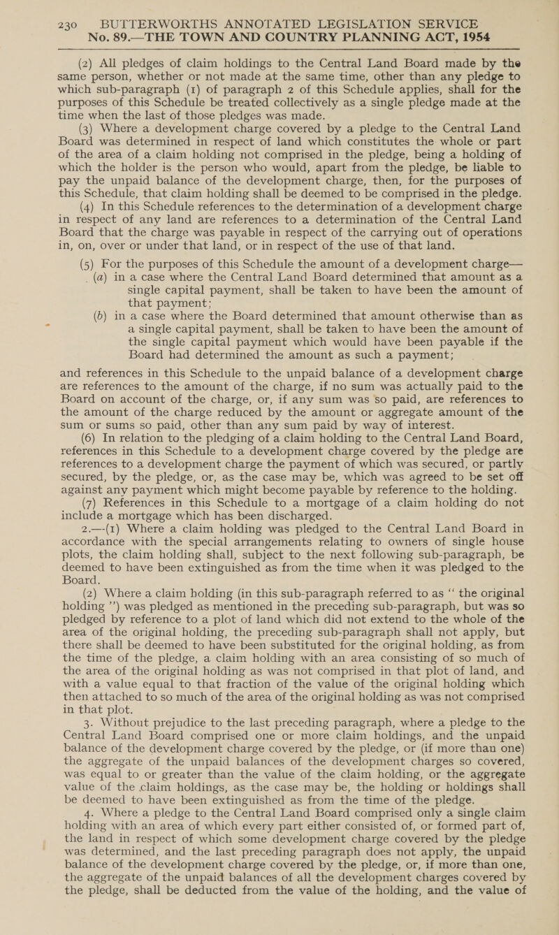 No. 89.—THE TOWN AND COUNTRY PLANNING ACT, 1954 (2) All pledges of claim holdings to the Central Land Board made by the same person, whether or not made at the same time, other than any pledge to which sub-paragraph (1) of paragraph 2 of this Schedule applies, shall for the purposes of this Schedule be treated collectively as a single pledge made at the time when the last of those pledges was made. (3) Where a development charge covered by a pledge to the Central Land Board was determined in respect of land which constitutes the whole or part of the area of a claim holding not comprised in the pledge, being a holding of which the holder is the person who would, apart from the pledge, be liable to pay the unpaid balance of the development charge, then, for the purposes of this Schedule, that claim holding shall be deemed to be comprised in the pledge. (4) In this Schedule references to the determination of a development charge in respect of any land are references to a determination of the Central Land Board that the charge was payable in respect of the carrying out of operations in, on, over or under that land, or in respect of the use of that land. (5) For the purposes of this Schedule the amount of a development charge— _(a) in a case where the Central Land Board determined that amount as a single capital payment, shall be taken to have been the amount of that payment; (oD) in a case where the Board determined that amount otherwise than as a single capital payment, shall be taken to have been the amount of the single capital payment which would have been payable if the Board had determined the amount as such a payment; and references in this Schedule to the unpaid balance of a development charge are references to the amount of the charge, if no sum was actually paid to the Board on account of the charge, or, if any sum was so paid, are references to the amount of the charge reduced by the amount or aggregate amount of the sum or sums so paid, other than any sum paid by way of interest. (6) In relation to the pledging of a claim holding to the Central Land Board, references in this Schedule to a development charge covered by the pledge are references to a development charge the payment of which was secured, or partly secured, by the pledge, or, as the case may be, which was agreed to be set off against any payment which might become payable by reference to the holding. (7) References in this Schedule to a mortgage of a claim holding do not include a mortgage which has been discharged. 2.—-(1) Where a claim holding was pledged to the Central Land Board in accordance with the special arrangements relating to owners of single house plots, the claim holding shall, subject to the next following sub-paragraph, be deemed to have been extinguished as from the time when it was pledged to the Board. (2) Where a claim holding (in this sub-paragraph referred to as “‘ the original holding ’’) was pledged as mentioned in the preceding sub-paragraph, but was so pledged by reference to a plot of land which did not extend to the whole of the area of the original holding, the preceding sub-paragraph shall not apply, but there shall be deemed to have been substituted for the original holding, as from the time of the pledge, a claim holding with an area consisting of so much of the area of the original holding as was not comprised in that plot of land, and with a value equal to that fraction of the value of the original holding which then attached to so much of the area of the original holding as was not comprised in that plot. 3. Without prejudice to the last preceding paragraph, where a pledge to the Central Land Board comprised one or more claim holdings, and the unpaid balance of the development charge covered by the pledge, or (if more than one) the aggregate of the unpaid balances of the development charges so covered, was equal to or greater than the value of the claim holding, or the aggregate value of the claim holdings, as the case may be, the holding or holdings shall be deemed to have been extinguished as from the time of the pledge. 4. Where a pledge to the Central Land Board comprised only a single claim holding with an area of which every part either consisted of, or formed part of, the land in respect of which some development charge covered by the pledge was determined, and the last preceding paragraph does not apply, the unpaid balance of the development charge covered by the pledge, or, if more than one, the aggregate of the unpaid balances of all the development charges covered by the pledge, shall be deducted from the value of the holding, and the value of