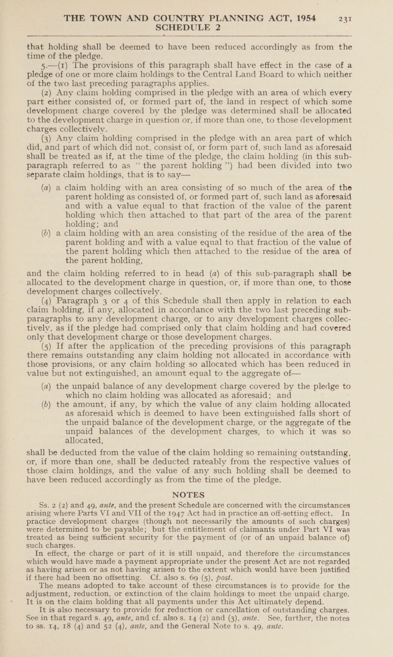 SCHEDULE 2  that holding shall be deemed to have been reduced accordingly as from the time of the pledge. 5.—(1) The provisions of this paragraph shall have effect in the case of a pledge of one or more claim holdings to the Central Land Board to which neither of the two last preceding paragraphs applies. (2) Any claim holding comprised in the pledge with an area of which every part either consisted of, or formed part of, the land in respect of which some development charge covered by the pledge was determined shall be allocated to the development charge in question or, if more than one, to those development charges collectively. (3) Any claim holding comprised in the pledge with an area part of which did, and part of which did not, consist of, or form part of, such land as aforesaid shall be treated as if, at the time of the pledge, the claim holding (in this sub- paragraph referred to as ‘“‘ the parent holding ’’) had been divided into two separate claim holdings, that is to say— (a) a claim holding with an area consisting of so much of the area of the parent holding as consisted of, or formed part of, such land as aforesaid and with a value equal to that fraction of the value of the parent holding which then attached to that part of the area of the parent holding; and (6) a claim holding with an area consisting of the residue of the area of the parent holding and with a value equal to that fraction of the value of the parent holding which then attached to the residue of the area of the parent holding, and the claim holding referred to in head (a) of this sub-paragraph shall be allocated to the development charge in question, or, if more than one, to those development charges collectively. (4) Paragraph 3 or 4 of this Schedule shall then apply in relation to each claim holding, if any, allocated in accordance with the two last preceding sub- paragraphs to any development charge, or to any development charges collec- tivelv, as if the pledge had comprised only that claim holding and had covered only that development charge or those development charges. (5) If after the application of the preceding provisions of this paragraph there remains outstanding any claim holding not allocated in accordance with those provisions, or any claim holding so allocated which has been reduced in value but not extinguished, an amount equal to the aggregate of— (a) the unpaid balance of any development charge covered by the pledge to which no claim holding was allocated as aforesaid : and (6) the amount, if any, by which the value of any claim holding allocated as aforesaid which is deemed to have been extinguished falls short of the unpaid balance of the development charge, or the aggregate of the unpaid balances of the development charges, to which it was so allocated, shall be deducted from the value of the claim holding so remaining outstanding, or, if more than one, shall be deducted rateably from the respective values of those claim holdings, and the value of any such holding shall be deemed to have been reduced accordingly as from the time of the pledge. NOTES Ss. 2 (2) and 49, ante, and the present Schedule are concerned with the circumstances arising where Parts VI and VII of the 1947 Act had in practice an off-setting effect. In practice development charges (though not necessarily the amounts of such charges) were determined to be payable; but the entitlement of claimants under Part VI was treated as being sufficient security for the payment of (or of an unpaid balance of) such charges. In effect, the charge or part of it is still unpaid, and therefore the circumstances which would have made a payment appropriate under the present Act are not regarded as having arisen or as not having arisen to the extent which would have been justified if there had been no offsetting. Cf. also s. 69 (5), post. The means adopted to take account of these circumstances is to provide for the adjustment, reduction, or extinction of the claim holdings to meet the unpaid charge. It is on the claim holding that all payments under this Act ultimately depend. It is also necessary to provide for reduction or cancellation of outstanding charges. See in that regard s. 49, ante, and cf. also s. 14 (2) and (3), ante. See, further, the notes to ss. 14, 18 (4) and 52 (4), ante, and the General Note to s. 49, ante.