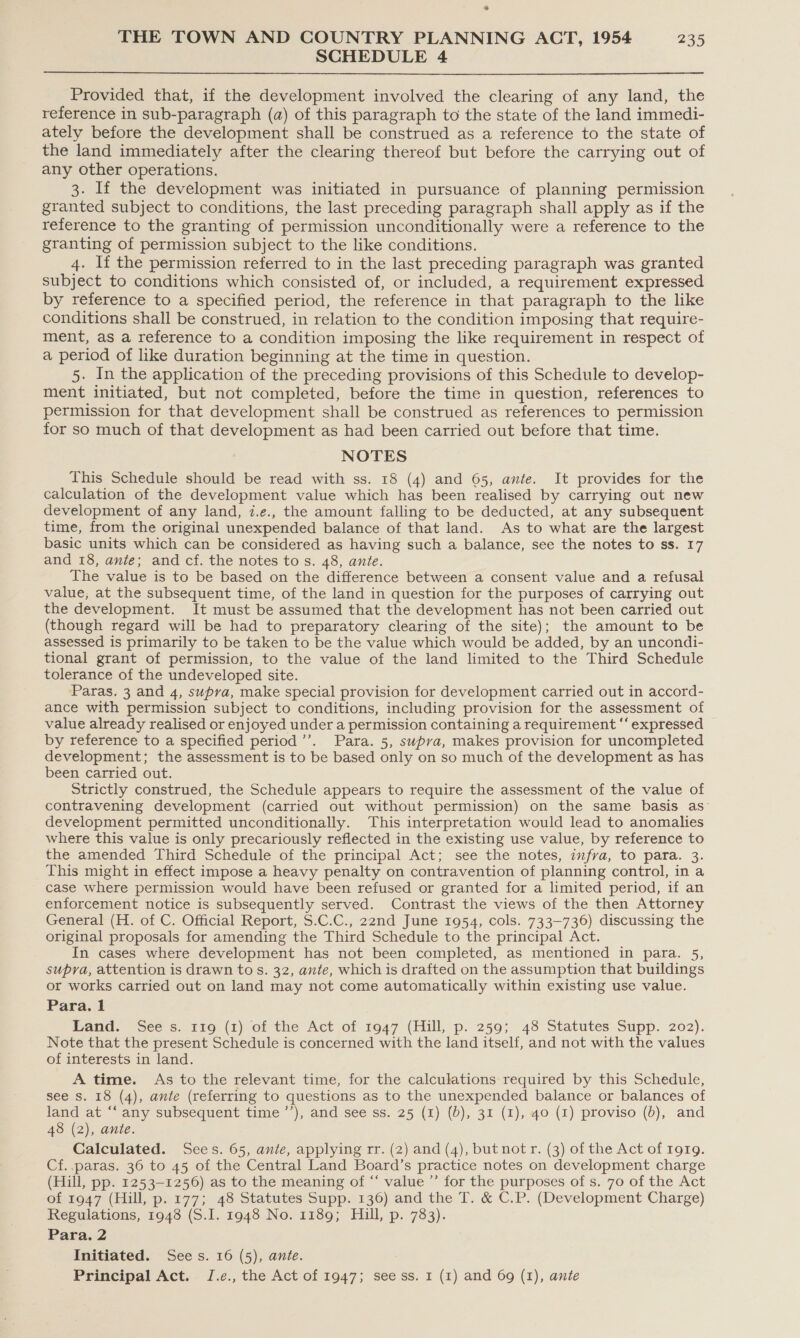 ® THE TOWN AND COUNTRY PLANNING ACT, 1954 235 SCHEDULE 4  Provided that, if the development involved the clearing of any land, the reference in sub-paragraph (a) of this paragraph to the state of the land immedi- ately before the development shall be construed as a reference to the state of the land immediately after the clearing thereof but before the carrying out of any other operations. 3. If the development was initiated in pursuance of planning permission granted subject to conditions, the last preceding paragraph shall apply as if the reference to the granting of permission unconditionally were a reference to the granting of permission subject to the like conditions. 4. If the permission referred to in the last preceding paragraph was granted subject to conditions which consisted of, or included, a requirement expressed by reference to a specified period, the reference in that paragraph to the like conditions shall be construed, in relation to the condition imposing that require- ment, as a reference to a condition imposing the like requirement in respect of a period of like duration beginning at the time in question. 5. In the application of the preceding provisions of this Schedule to develop- ment initiated, but not completed, before the time in question, references to permission for that development shall be construed as references to permission for so much of that development as had been carried out before that time. NOTES This Schedule should be read with ss. 18 (4) and 65, ante. It provides for the calculation of the development value which has been realised by carrying out new development of any land, i.e., the amount falling to be deducted, at any subsequent time, from the original unexpended balance of that land. As to what are the largest basic units which can be considered as having such a balance, see the notes to ss. 17 and 18, ante; and cf. the notes tos. 48, ante. The value is to be based on the difference between a consent value and a refusal value; at the subsequent time, of the land in question for the purposes of carrying out the development. It must be assumed that the development has not been carried out (though regard will be had to preparatory clearing of the site); the amount to be assessed is primarily to be taken to be the value which would be added, by an uncondi- tional grant of permission, to the value of the land limited to the Third Schedule tolerance of the undeveloped site. Paras. 3 and 4, supra, make special provision for development carried out in accord- ance with permission subject to conditions, including provision for the assessment of value already realised or enjoyed under a permission containing a requirement “‘ expressed by reference to a specified period’’. Para. 5, supva, makes provision for uncompleted development; the assessment is to be based only on so much of the development as has been carried out. Strictly construed, the Schedule appears to require the assessment of the value of contravening development (carried out without permission) on the same basis as” development permitted unconditionally. This interpretation would lead to anomalies where this value is only precariously reflected in the existing use value, by reference to the amended Third Schedule of the principal Act; see the notes, infva, to para. 3. This might in effect impose a heavy penalty on contravention of planning control, in a case where permission would have been refused or granted for a limited period, if an enforcement notice is subsequently served. Contrast the views of the then Attorney General (H. of C. Official Report, S.C.C., 22nd June 1954, cols. 733—736) discussing the original proposals for amending the Third Schedule to the principal Act. In cases where development has not been completed, as mentioned in para. 5, supra, attention is drawn to s. 32, ante, which is drafted on the assumption that buildings or works carried out on land may not come automatically within existing use value. Para. 1 hand: Sees. i119 (1) of the Act of 1947 (Hill, p. 259; 48 Statutes Supp. 202). Note that the present Schedule is concerned with the land itself, and not with the values of interests in land. A time. As to the relevant time, for the calculations required by this Schedule, see s. 18 (4), ante (referring to questions as to the unexpended balance or balances of land at “‘ any subsequent time ’’), and see ss. 25 (1) (0), 31 (1), 40 (I) proviso (6), and 48 (2), ante. Calculated. Sees. 65, ante, applying rr. (2) and (4), but not r. (3) of the Act of 1919. Cf. paras. 36 to 45 of the Central Land Board’s practice notes on development charge (Hill, pp. 1253-1256) as to the meaning of “‘ value ’’ for the purposes of s. 70 of the Act of 1947 (Hill, p. 177; 48 Statutes Supp. 136) and the T. &amp; C.P. (Development Charge) Regulations, 1948 (S.I. 1948 No. 1189; Hill, p. 783). Para. 2 Initiated. Sees. 16 (5), ante. Principal Act. J.e., the Act of 1947; see ss. I (1) and 69 (1), ante