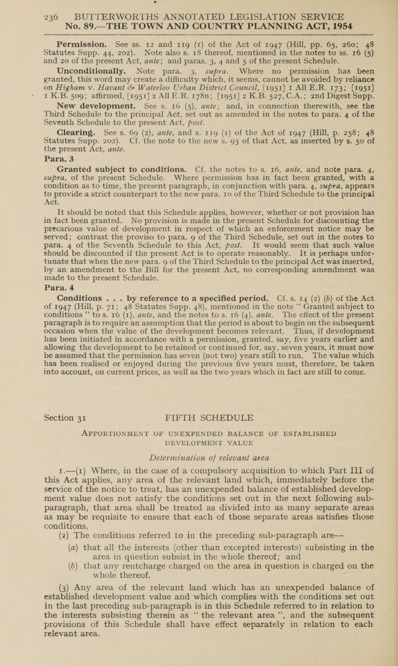 No. 89.—THE TOWN AND COUNTRY PLANNING ACT, 1954 Permission. See ss. 12 and 11g (1) of the Act of 1947 (Hill, pp. 65, 260; 48 Statutes Supp. 44, 202). Note also s. 18 thereof, mentioned in the notes to ss. 16 (5) and 20 of the present Act, ante; and paras. 3, 4 and 5 of the present Schedule. Unconditionally. Note para. 3, supva. Where no permission has been granted, this word may create a difficulty which, it seems, cannot be avoided by reliance on Higham v. Havant &amp; Waterloo Urban District Council, [1951] 1 AlLE.R. 173; [1951] 1 K.B. 509; affirmed, [1951] 2 AILE.R.178n; [1951] 2 K.B. 527, C.A.; 2nd Digest Supp. New development. See s. 16 (5), ante; and, in connection therewith, see the Third Schedule to the principal Act, set out as amended in the notes to para. 4 of the Seventh Schedule to the present Act, post. Clearing. See s. 69 (2), ante, and s. 119 (1) of the Act of 1947 (Hill, p. 258; 48 Statutes Supp. 202). Cf. the note to the new s. 93 of that Act, as inserted by s. 50 of the present Act, ante. Para. 3 Granted subject to conditions. Cf. the notes to s. 16, ante, and note para. 4, supra, of the present Schedule. Where permission has in fact been granted, with a condition as to time, the present paragraph, in conjunction with para. 4, supya, appears to provide a strict counterpart to the new para. Io of the Third Schedule to the principal Act. It should be noted that this Schedule applies, however, whether or not provision has in fact been granted. No provision is made in the present Schedule for discounting the precarious value of development in respect of which an enforcement notice may be served; contrast the proviso to para. 9 of the Third Schedule, set out in the notes to para. 4 of the Seventh Schedule to this Act, post. It would seem that such value should be discounted if the present Act is to operate reasonably. It is perhaps unfor- tunate that when the new para. 9 of the Third Schedule to the principal Act was inserted, by an amendment to the Bill for the present Act, no corresponding amendment was made to the present Schedule. Para. 4 Conditions ... by reference to a specified period. Cf.s. 14 (2) (6) of the Act of 1947 (Hill, p. 71; 48 Statutes Supp. 48), mentioned in the note “‘ Granted subject to conditions ’’ to s. 16 (1), ante, and the notes tos. 16 (4), ante. The effect of the present paragraph is to require an assumption that the period is about to begin on the subsequent occasion when the value of the development becomes relevant. Thus, if development has been initiated in accordance with a permission, granted, say, five years earlier and allowing the development to be retained or continued for, say, seven years, it must now be assumed that the permission has seven (not two) years stilltorun. The value which has been realised or enjoyed during the previous five years must, therefore, be taken into account, on current prices, as well as the two years which in fact are still to come. Section 31 FIFTH SCHEDULE APPORTIONMENT OF UNEXPENDED BALANCE OF ESTABLISHED DEVELOPMENT VALUE Determination of relevant area 1.—(1) Where, in the case of a compulsory acquisition to which Part III of this Act applies, any area of the relevant land which, immediately before the service of the notice to treat, has an unexpended balance of established develop- ment value does not satisfy the conditions set out in the next following sub- paragraph, that area shall be treated as divided into as many separate areas as may be requisite to ensure that each of those separate areas satisfies those conditions. (2) The conditions referred to in the preceding sub-paragraph are— (a) that all the interests (other than excepted interests) subsisting in the area in question subsist in the whole thereof; and (6) that any rentcharge charged on the area in question is charged on the whole thereof. (3) Any area of the relevant land which has an unexpended balance of established development value and which complies with the conditions set out in the last preceding sub-paragraph is in this Schedule referred to in relation to the interests subsisting therein as ‘“‘ the relevant area’’, and the subsequent provisions of this Schedule shall have effect separately in relation to each relevant area.