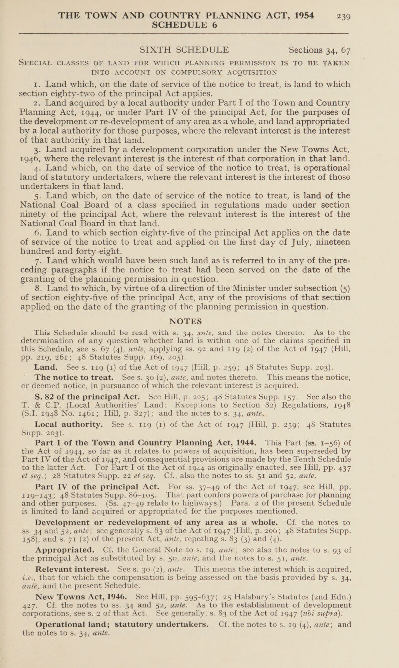 SCHEDULE 6 SIXTH SCHEDULE Sections 34, 67 SPECIAL CLASSES OF LAND FOR WHICH PLANNING PERMISSION IS TO BE TAKEN INTO ACCOUNT ON COMPULSORY ACQUISITION 1. Land which, on the date of service of the notice to treat, is land to which section eighty-two of the principal Act applies. 2. Land acquired by a local authority under Part I of the Town and Country Planning Act, 1944, or under Part IV of the principal Act, for the purposes of the development or re-development of any area as a whole, and land appropriated by a local authority for those purposes, where the relevant interest is the interest of that authority in that land. 3. Land acquired by a development corporation under the New Towns Act, 1946, where the relevant interest is the interest of that corporation in that land. 4. Land which, on the date of service of the notice to treat, is operational land of statutory undertakers, where the relevant interest is the interest of those undertakers in that land. 5. Land which, on the date of service of the notice to treat, is land of the National Coal Board of a class specified in regulations made under section ninety of the principal Act, where the relevant interest is the interest of the National Coal Board in that land. 6. Land to which section eighty-five of the principal Act applies on the date of service of the notice to treat and applied on the first day of July, nineteen hundred and forty-eight. 7. Land which would have been such land as is referred to in any of the pre- ceding paragraphs if the notice to treat had been served on the date of the granting of the planning permission in question. 8. Land to which, by virtue of a direction of the Minister under subsection (5) of section eighty-five of the principal Act, any of the provisions of that section applied on the date of the granting of the planning permission in question. NOTES This Schedule should be read with s. 34, ante, and the notes thereto. As to the determination of any question whether land is within one of the claims specified in this Schedule, see s. 67 (4), ante, applying ss. 92 and 119 (2) of the Act of 1947 (Hill, Pp. 219, 201; 48 Statutes Supp. 160, 205). Band. Sees. &amp;io (1) of the Act of 1047 (Hill, p: 250; 46 Statutes Supp. 203). The notice to treat. Sees. 30 (2), ante, and notes thereto. This means the notice, or deemed notice, in pursuance of which the relevant interest is acquired. S. 82 of the principal Act. See Hill, p.205; 48 Statutes Supp. 157. See also the a; -&amp;€.P. (Local Authorities Land: Exceptions to Section $2). Resulations, 1948 (5-1. to40 No, t461; Hill, p..S27); and the notes to s. 34,.anie, Local authority. See s. 119 (1) of the Act of 1947 (Hill, p. 259; 48 Statutes Supp. 203). Part I of the Town and Country Planning Act, 1944. This Part (ss. 1-56) of the Act of 1944, so far as it relates to powers of acquisition, has been superseded by Part LV of the Act of 1947, and consequential provisions are made by the Tenth Schedule to the latter Act. For Part I of the Act of 1944 as originally enacted, see Hill, pp. 437 et seq.; 28 Statutes Supp. 22 et seq. Cf., also the notes to ss. 51 and 52, ante. Part IV of the principal Act. For ss. 37-49 of the Act of 1947, see Hill, pp. I19-143; 48 Statutes Supp. 86-105. That part confers powers of purchase for planning and other purposes. (Ss. 47—49 relate to highways.) Para. 2 of the present Schedule is limited to land acquired or appropriated for the purposes mentioned. Development or redevelopment of any area as a whole. Cf. the notes to ss. 34 and 52, ante; see generally s. 83 of the Act of 1947 (Hill, p. 206; 48 Statutes Supp. 158), and s. 71 (2) of the present Act, ante, repealing s. 83 (3) and (4). Appropriated. Cf. the General Note to s. 19, ante; see also the notes to s. 93 of the principal Act as substituted by s. 50, ante, and the notes to s. 51, ante. Relevant interest. Sces. 30 (2), ante. This means the interest which is acquired, i.e., that for which the compensation is being assessed on the basis provided by s. 34, ante, and the present Schedule. New Towns Act, 1946. See Hill, pp. 595-637; 25 Halsbury’s Statutes (znd Edn.) 427. Cf. the notes to ss. 34 and 52, ante. As to the establishment of development corporations, see s. 2 of that Act. See generally, s. 83 of the Act of 1947 (ubi supra). Operational land; statutory undertakers. Cf. the notes tos. 19 (4), ante; and the notes to s. 34, ante.