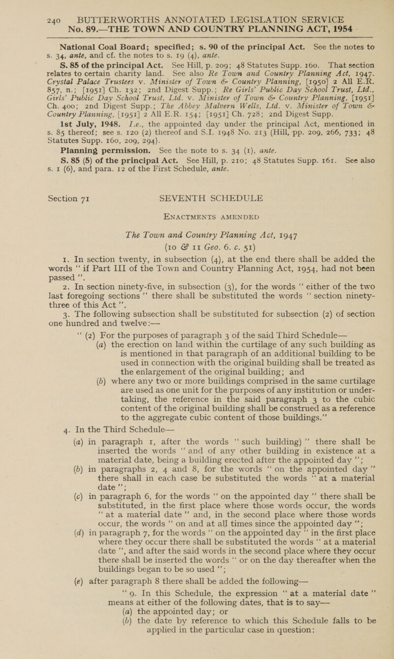 No. 89.—THE TOWN AND COUNTRY PLANNING ACT, 1954 - National Coal Board; specified; s. 90 of the principal Act. See the notes to Ss. 34, ante, and cf. the notes to s. 19 (4), ante. S. 85 of the principal Act. See Hill, p. 209; 48 Statutes Supp. 160. That section relates to certain charity land. See also Re Town and Country Planning Act, 1947. Crystal Palace Trustees v. Minisier of Town &amp; Country Planning, [1950] 2 All E.R. 857, n.; [195zx] Ch. 132; 2nd Digest Supp.; Re Girls’ Public Day School Trust, Lid., Girls’ Public Day School Trust, Lid. v. Minister of Town &amp; Country Planning, [1951] Ch. 400; 2nd Digest Supp.; The Abbey Malvern Wells, Lid. v. Minister of Town &amp; Country Planning, [1951] 2 AI E.R. 154; [1951] Ch. 728; 2nd Digest Supp. Ist July, 1948. J.e., the appointed day under the principal Act, mentioned in $:.85 thereot ; “sees. 120 (2) thereof and S.I. 1948 No. 213 (Hill, pp. 209, 266, 733; 48 Statutes Supp. 160, 209, 294). Planning permission. See the note to s. 34 (1), ante. S. 85 (5) of the principal Act. See Hill, p. 210; 48 Statutes Supp. 161. See also s. I (6), and para. 12 of the First Schedule, ante. Section 71 SEVENTH SCHEDULE ENACTMENTS AMENDED The Town and Couniry Planning Act, 1947 (10: LT Geo6; 6.50) 1. In section twenty, in subsection (4), at the end there shall be added the words ‘if Part III of the Town and Country Planning Act, a 54, had not been passed ”’ = In section ninety-five, in subsection (3), for the words “‘ either of the two last foregoing sections ”’ there shall be substituted the words “ section ninety- three of this Act’. 3. The following subsection shall be substituted for subsection (2) of section one hundred and twelve :— ‘“‘ (2) For the purposes of paragraph 3 of the said Third Schedule— (a) the erection on land within the curtilage of any such building as is mentioned in that paragraph of an additional building to be used in connection with the original building shall be treated as the enlargement of the original building; and (6) where any two or more buildings comprised in the same curtilage are used as one unit for the purposes of any institution or under- taking, the reference in the said paragraph 3 to the cubic content of the original building shall be construed as a reference to the aggregate cubic content of those buildings.” 4. In the Third Schedule— (a) in paragraph 1, after the words ‘“‘such building) ’’ there shall be inserted the words ‘‘ and of any other building in existence at a material date, being a building erected after the appointed day ”’; (5) in paragraphs 2, 4 and 8, for the words “‘on the appointed day ” there shall in each case be substituted the words ‘‘at a material date ’’; (c) in paragraph 6, for the words “‘ on the appointed day ”’ there shall be substituted, in the first place where those words occur, the words “at a material date ’’ and, in the second place where those words occur, the words “ on and at all times since the appointed day ”’; (d) in paragraph 7, for the words “‘ on the appointed day ”’ in the first place where they occur there shall be substituted the words “‘ at a material date ’’, and after the said words in the second place where they occur there shall be inserted the words “ or on the day thereafter when the buildings began to be so used ’’; (e) after Pavers 8 there shall be added the following— ‘9. In this Schedule, the expression ‘‘ at a material date ”’ means at either of the following dates, that is to say— (a) the appointed day; or (b) the date by reference to which this Schedule falls to be applied in the particular case in question: