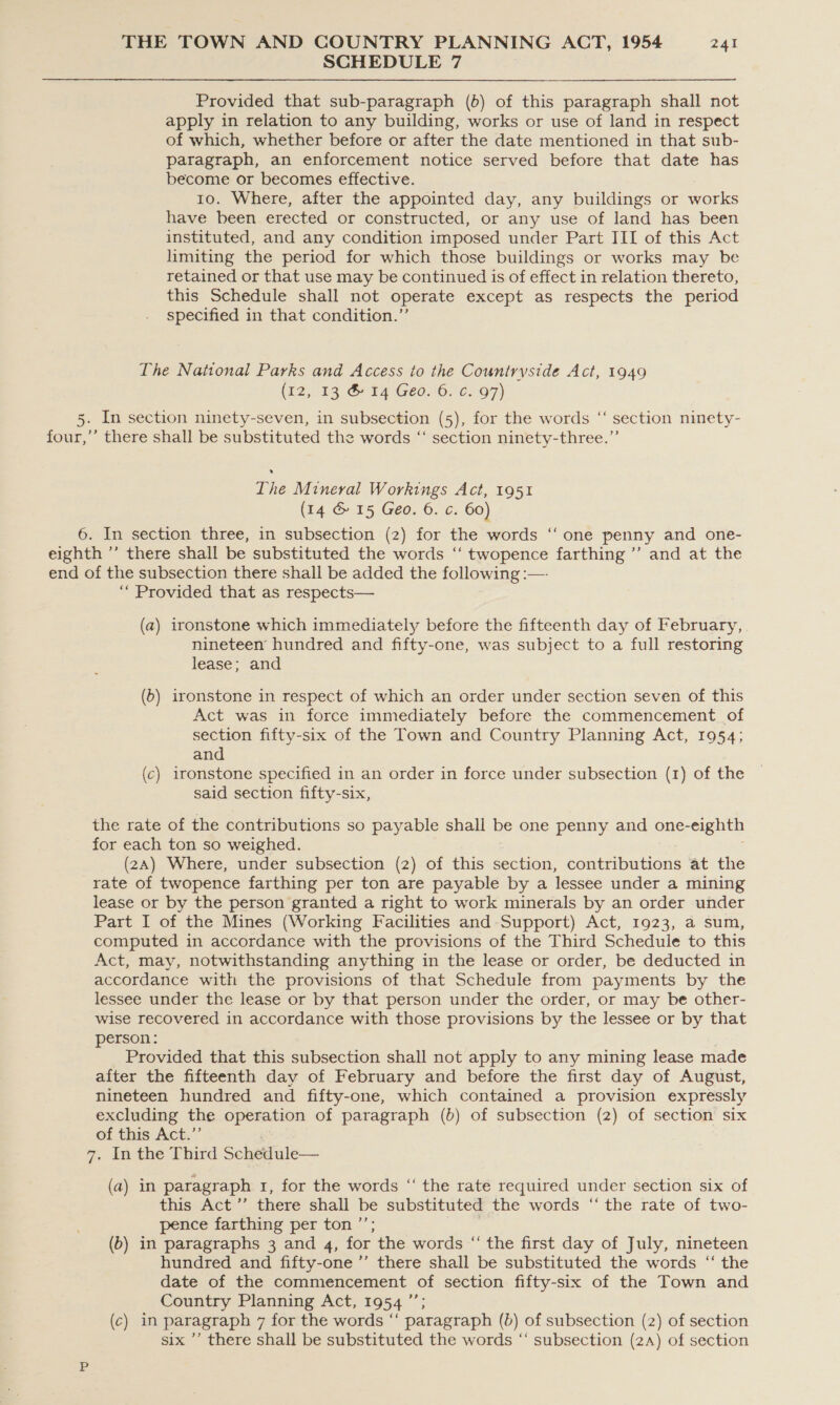 SCHEDULE 7 Provided that sub-paragraph (b) of this paragraph shall not apply in relation to any building, works or use of land in respect of which, whether before or after the date mentioned in that sub- paragraph, an enforcement notice served before that date has become or becomes effective. 10. Where, after the appointed day, any buildings or works have been erected or constructed, or any use of land has been instituted, and any condition imposed under Part III of this Act limiting the period for which those buildings or works may be retained or that use may be continued is of effect in relation thereto, this Schedule shall not operate except as respects the period specified in that condition.”’ The National Parks and Access to the Countryside Act, 1949 (£2,.13 &amp; 14 Geo. 6.°¢. 97) 5. In section ninety-seven, in subsection (5), for the words “‘ section ninety- four,’’ there shall be substituted the words “‘ section ninety-three.”’ The Mineral Workings Act, 1951 (14 &amp; 15 Geo. 6. c. 60) 6. In section three, in subsection (2) for the words ‘‘ one penny and one- eighth ”’ there shall be substituted the words ‘‘ twopence farthing ’”’ and at the end of the subsection there shall be added the following :—- ““ Provided that as respects— (a) ironstone which immediately before the fifteenth day of February, nineteen hundred and fifty-one, was subject to a full restoring lease; and (6) ironstone in respect of which an order under section seven of this Act was in force immediately before the commencement of section fifty-six of the Town and Country Planning Act, 1954; and (c) ironstone specified in an order in force under subsection (1) of the said section fifty-six, the rate of the contributions so payable shall be one penny and one-eighth for each ton so weighed. (2A) Where, under subsection (2) of this section, contributions at the rate of twopence farthing per ton are payable by a lessee under a mining lease or by the person granted a right to work minerals by an order under Part I of the Mines (Working Facilities and Support) Act, 1923, a sum, computed in accordance with the provisions of the Third Schedule to this Act, may, notwithstanding anything in the lease or order, be deducted in accordance with the provisions of that Schedule from payments by the lessee under the lease or by that person under the order, or may be other- wise recovered in accordance with those provisions by the lessee or by that person: Provided that this subsection shall not apply to any mining lease made after the fifteenth day of February and before the first day of August, nineteen hundred and fifty-one, which contained a provision expressly excluding the operation of paragraph (b) of subsection (2) of section six of this Act.”’ 7. In the Third Schedule— (a) in paragraph 1, for the words “ the rate required under section six of this Act ’’ there shall be substituted the words “the rate of two- pence farthing per ton ’’; (6) in paragraphs 3 and 4, for the words “ the first day of July, nineteen hundred and fifty-one ”’ there shall be substituted the words “ the date of the commencement of section fifty-six of the Town and Country Planning Act, 1954 ”’ (c) in paragraph 7 for the words “‘ paragraph (b) of subsection (2) of section six ’’ there shall be substituted the words ‘‘ subsection (2A) of section
