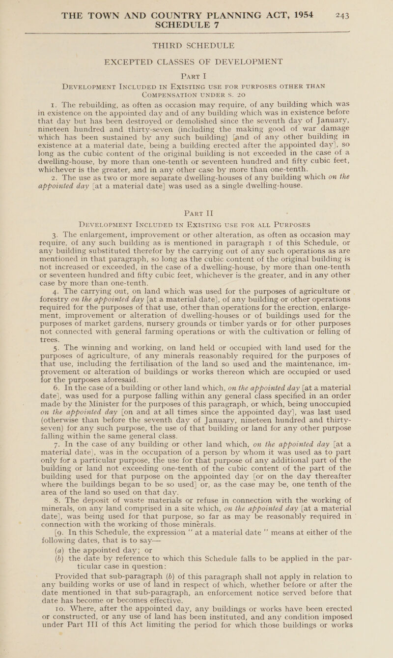 SCHEDULE 7  LHIKD SCHEDULE EXCEPTED CLASSES OF DEVELOPMENT Par? I DEVELOPMENT. INCLUDED IN EXISTING USE FOR PURPOSES OTHER THAN COMPENSATION UNDER S. 20 1. The rebuilding, as often as occasion may require, of any building which was in existence on the appointed day and of any building which was in existence before that day but has been destroyed or demolished since the seventh day of January, nineteen hundred and thirty-seven (including the making good of war damage which has been sustained by any such building) [and of any other building in existence at a material date, being a building erected after the appointed day], so long as the cubic content of the original building is not exceeded in the case of a dwelling-house, by more than one-tenth or seventeen hundred and fifty cubic feet, whichever is the greater, and in any other case by more than one-tenth. _ 2. The use as two or more separate dwelling-houses of any building which on the appointed day {at a material date] was used as a single dwelling-house. Part Ti DEVELOPMENT INCLUDED IN EXISTING USE FOR ALL PURPOSES 3. The enlargement, improvement or other alteration, as often as occasion may require, of any such building as is mentioned in paragraph 1 of this Schedule, or any building substituted therefor by the carrying out of any such operations as are mentioned in that paragraph, so long as the cubic content of the original building is _ not increased or exceeded, in the case of a dwelling-house, by more than one-tenth or seventeen hundred and fifty cubic feet, whichever is the greater, and in any other case by more than one-tenth. _ 4. The carrying out, on land which was used for the purposes of agriculture or forestry on the appointed day {at a material date], of any building or other operations required for the purposes of that use, other than operations for the erection, enlarge- ment, improvement or alteration of dwelling-houses or of buildings used for the purposes of market gardens, nursery grounds or timber yards or for other purposes not connected with general farming operations or with the cultivation or felling of trees. 5. The winning and working, on land held or occupied with land used for the purposes of agriculture, of any minerals reasonably required for the purposes of that use, including the fertilisation of the land so used and the maintenance, im- provement or alteration of buildings or works thereon which are occupied or used for the purposes aforesaid. 6. In the case of a building or other land which, on the appointed day (at a material date], was used for a purpose falling within any general class specified in an order made by the Minister for the purposes of this paragraph, or which, being unoccupied on the appointed day (on and at all times since the appointed day], was last used (otherwise than before the seventh day of January, nineteen hundred and thirty- seven) for any such purpose, the use of that building or land for any other purpose falling within the same general class. 7. In the case of any building or other land which, on the appointed day [at a material date], was in the occupation of a person by whom it was used as to part only for a particular purpose, the use for that purpose of any additional part of the building or land not exceeding one-tenth of the cubic content of the part of the building used for that purpose on the appointed day [or on the day thereafter where the buildings began to be so used] or, as the case may be, one tenth of the area of the land so used on that day. 8. The deposit of waste materials or refuse in connection with the working of minerals, on any land comprised in a site which, on the appointed day [at a material date], was being used for that purpose, so far as may be reasonably required in ' connection with the working of those minerals. [9. In this Schedule, the expression “‘ at a material date ’’ means at either of the following dates, that is to say— (a) the appointed day; or (6) the date by reference to which this Schedule falls to be applied in the par- ticular case in question: Provided that sub-paragraph (6) of this paragraph shall not apply in relation to any building works or use of land in respect of which, whether before or after the date mentioned in that sub-paragraph, an enforcement notice served before that date has become or becomes effective. 10. Where, after the appointed day, any buildings or works have been erected or constructed, or any use of land has been instituted, and any condition imposed under Part III of this Act limiting the period for which those buildings or works