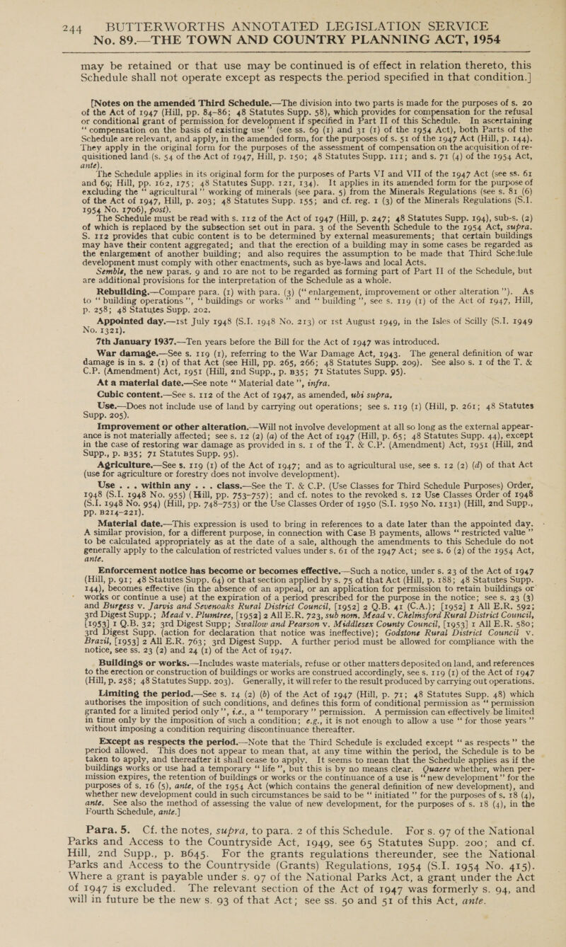 No. 89.—THE TOWN AND COUNTRY PLANNING ACT, 1954  may be retained or that use may be continued is of effect in relation thereto, this Schedule shall not operate except as respects the period specified in that condition. ] {Notes on the amended Third Schedule.—The division into two parts is made for the purposes of s. 20 of the Act of 1947 (Hill, pp. 84-86; 48 Statutes Supp. 58), which provides for compensation for the refusal or conditional grant of permission for development if specified in Part II of this Schedule. In ascertaining ‘‘ compensation on the basis of existing use’’ (see ss. 69 (1) and 31 (1) of the 1954 Act), both Parts of the Schedule are relevant, and apply, in the amended form, for the purposes of s. 51 of the 1947 Act (Hill, p. 144). They apply in the original form for the purposes of the assessment of compensation on the acquisition of re- quisitioned land.(s. 54 of the Act of 1947, Hill, p. 150; 48 Statutes Supp. 111; ands. 71 (4) of the 1954 Act, ante). The Schedule applies in its original form for the purposes of Parts VI and VII of the 1947 Act (see ss. 61 and 69; Hill, pp. 162, 175; 48 Statutes Supp. 121, 134). It applies in its amended form for the purpose of excluding the “‘ agricultural ’’ working of minerals (see para. 5) from the Minerals Regulations (see s. 81 (6) of the Act of 1947, Hill, p. 203; 48 Statutes Supp. 155; and cf. reg. 1 (3) of the Minerals Regulations (S.1. 1954 No. 1706), post). The Schedule must be read with s. 112 of the Act of 1947 (Hill, p. 247; 48 Statutes Supp. 194), sub-s. (2) of which is replaced by the subsection set out in para. 3 of the Seventh Schedule to the 1954 Act, supra. S. 112 provides that cubic content is to be determined by external measurements; that certain buildings may have their content aggregated; and that the erection of a building may in some cases be regarded as the enlargement of another building; and also requires the assumption to be made that Third Schedule development must comply with other enactments, such as bye-laws and local Acts. Semble, the new paras. g and 10 are not to be regarded as forming part of Part II of the Schedule, but are additional provisions for the interpretation of the Schedule as a whole. Rebuilding.—Compare para. (1) with para. (3) (‘‘ enlargement, improvement or other alteration’’). As to ‘ building operations ’’, ‘‘ buildings or works” and ‘‘ building ”’, see s. 119 (1) of the Act of 1947, Hill, p. 258; 48 Statutes Supp. 202. = Seca day.—1st July 1948 (S.I. 1948 No. 213) or rst August 1949, in the Isles of Scilly (S.I. 1949 0. 1321). 7th January 1937.—Ten years before the Bill for the Act of 1947 was introduced. War damage.—See s. 119 (1), referring to the War Damage Act, 1943. The general definition of war damage is in s. 2 (1) of that Act (see Hill, pp. 265, 266; 48 Statutes Supp. 209). See also s. 1 of the T. &amp; C.P. (Amendment) Act, 1951 (Hill, 2nd Supp., p. B35; 71 Statutes Supp. 95). At a material date.—See note “‘ Material date ’’, infra. Cubic content.—See s. 112 of the Act of 1947, as amended, bs supra. _ SER not include use of land by carrying out operations; see s. 119 (1) (Hill, p. 261; 48 Statutes upp. 205). Improvement or other alteration.—Will not involve development at all so long as the external appear- ance is not materially affected; see s. 12 (2) (a) of the Act of 1947 (Hill, p. 65; 48 Statutes Supp. 44), except in the case of restoring war damage as provided in s. 1 of the T. &amp; C.P. (Amendment) Act, 1951 (Hill, 2nd Supp., p. B35; 71 Statutes Supp. 95). Agriculture,—See s. r19 (1) of the Act of 1947; and as to agricultural use, see s. 12 (2) (d) of that Act (use for agriculture or forestry does not involve development). Use ... within any . . . class.—See the T. &amp; C.P. (Use Classes for Third Schedule Purposes) Order, 1948 (S.I. 1948 No. 955) (Hill, pp. 753-757); and cf. notes to the revoked s. 12 Use Classes Order of 1948 (S.I. 1948 oe 954) (Hill, pp. 748-753) or the Use Classes Order of 1950 (S.I. 1950 No. 1131) (Hill, 2nd Supp., Pp. B214—221). Material date.—This expression is used to bring in references to a date later than the appointed day. A similar provision, for a different purpose, in connection with Case B payments, allows ‘‘ restricted value ”’ to be calculated appropriately as at the date of a sale, although the amendments to this Schedule do not generally apply to the calculation of restricted values under s. 61 of the 1947 Act; sees. 6 (2) of the 1954 Act, ante. Enforcement notice has become or becomes effective.—Such a notice, under s. 23 of the Act of 1947 (Hill, p. 91; 48 Statutes Supp. 64) or that section applied by s. 75 of that Act (Hill, p. 188; 48 Statutes Supp. 144), becomes effective (in the absence of an appeal, or an application for permission to retain buildings or works or continue a use) at the expiration of a period prescribed for the purpose in the notice; see s. 23 (3) and Burgess v. Jarvis and Sevenoaks Rural District Council, [1952] 2 Q.B. 41 (C.A.); [1952] 1 All E.R. 592; 3rd Digest Supp.; Mead v. Plumtree, [1952] 2 AI E.R. 723, sub nom. Mead v. Chelmsford Rural District Council, [1953] 1 Q.B. 32; 3rd Digest Supp; Swallow and Pearson v. Mtddlesex County Council, [1953] 1 All E.R. 580; 3rd Digest Supp. (action for declaration that notice was ineffective); Godstone Rural District Council v. Brazil, [1953] 2 All E.R. 763; 3rd Digest Supp. A further period must be allowed for compliance with the notice, see ss. 23 (2) and 24 (1) of the Act of 1947. Buildings or works.—Includes waste materials, refuse or other matters deposited on land, and references to the erection or construction of buildings or works are construed accordingly, see s. 119 (1) of the Act of 1947 (Hill, p. 258; 48 Statutes Supp. 203). Generally, it will refer to the result produced by carrying out operations. Limiting the period.—See s. 14 (2) (5) of the Act of 1947 (Hill, p. 71; 48 Statutes Supp. 48) which authorises the imposition of such conditions, and defines this form of conditional permission as “‘ permission granted for a limited period only’, f.¢., a ‘‘ temporary ” permission. A permission can effectively be limited in time only by the imposition of such a condition; ¢.g., it is not enough to allow a use “ for those years ” without imposing a condition requiring discontinuance thereafter. Except as respects the period.—Note that the Third Schedule is excluded except ‘“‘ as respects ’’ the period allowed. This does not appear to mean that, at any time within the period, the Schedule is to be taken to apply, and thereafter it shall cease to apply. It seems to mean that the Schedule applies as if the buildings works or use had a temporary “ life’’, but this is by no means clear. Quaere whether, when per- mission expires, the retention of buildings or works or the continuance of a use is ‘‘new development”’ for the purposes of s. 16 (5), ante, of the 1954 Act (which contains the general definition of new development), and whether new development could in such circumstances be said to be “‘ initiated ’’ for the purposes of s. 18 (4), ante. See also the method of assessing the value of new development, for the purposes of s. 18 (4), in the Fourth Schedule, ante.]   Para.5. Cf. the notes, supra, to para. 2 of this Schedule. Fors. 97 of the National Parks and Access to the Countryside Act, 1949, see 65 Statutes Supp. 200; and cf. Hill, 2nd Supp., p. B645. For the grants regulations thereunder, see the National _ Parks and Access to the Countryside (Grants) Regulations, 1954 (S.I. 1954 No. 415). Where a grant is payable under s. 97 of the National Parks Act, a grant under the Act of 1947 is excluded. The relevant section of the Act of 1947 was formerly s. 94, and will in future be the new s. 93 of that Act; see ss. 50 and 51 of this Act, ante.