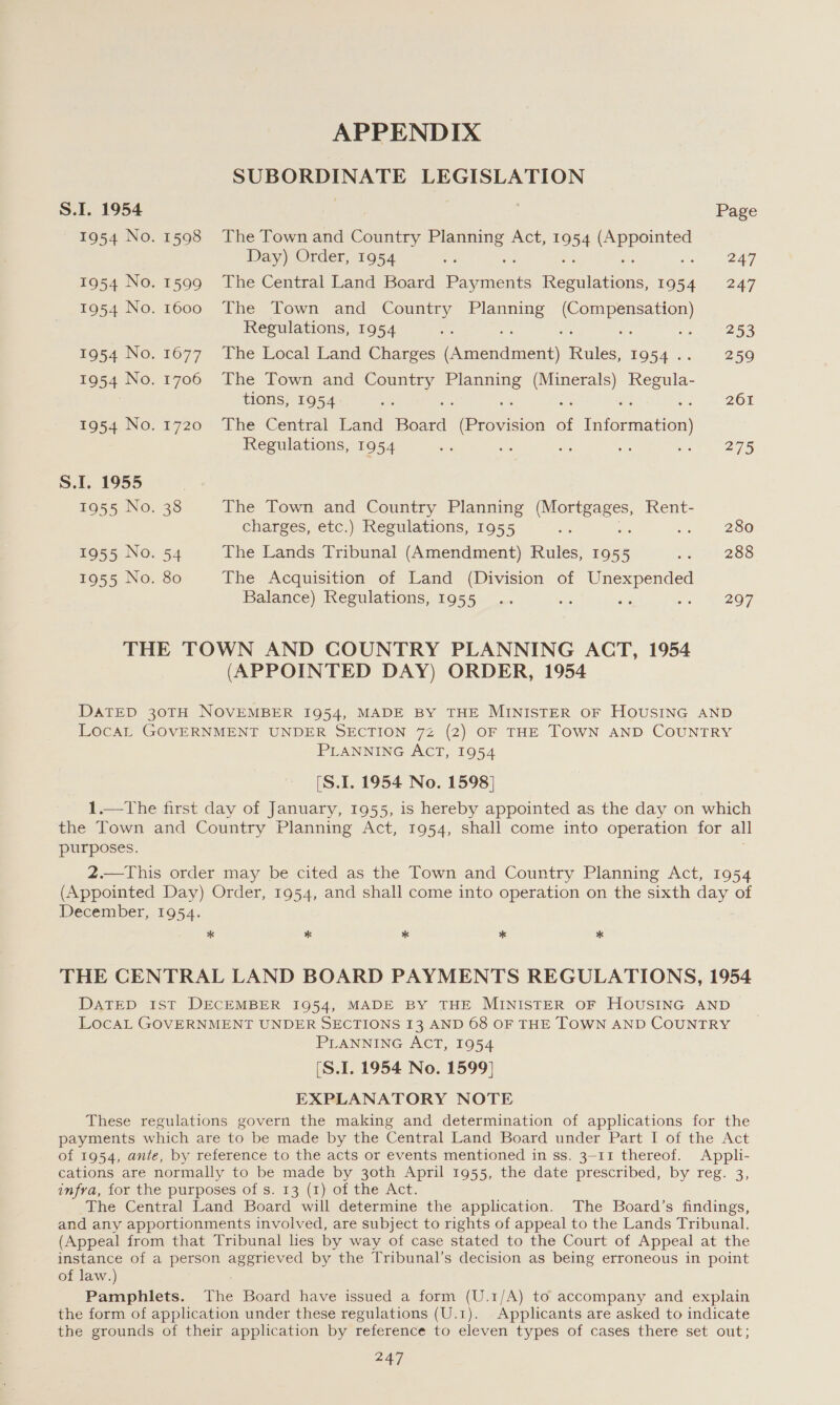 APPENDIX ROR Na Te LEGISLATION S.I. 1954 Page 1954 No. 1598 The Town and Country oe Act, ie aa: Day) Order, 1954 ne 247 1954 No. 1599 The Central Land Board eee Sa re Seek 1954 247 1954 No. 1600 The Town and Country rene Cortese Regulations, 1954 =f in. 253 1954 No. 1677. The Local Land Charges Pataca Rules, 1954. 259 1954 No. 1706 The Town and Country i cas (Minerals) Rees. tions, 1954 ae s =&lt; ws es 261 1954 No. 1720 The Central Land Bona (Provision of Information) Regulations, 1954 ie ue es i oe 275 S.1. 1955 1955 No. 38 The Town and Country Planning Rees Rent- charges, etc.) Regulations, 1955 oe : 280 1955 No. 54 The Lands Tribunal (Amendment) Rules, 1955 we AI 288 1955 No. 80 The Acquisition of Land (Division of Unexpended Balance) Regulations, 1955 .. sis a noe BE2O7 THE TOWN AND COUNTRY PLANNING ACT, 1954 (APPOINTED DAY) ORDER, 1954 DATED 30TH NOVEMBER 1954, MADE BY THE MINISTER OF HOUSING AND LocaL GOVERNMENT UNDER SECTION 72 (2) OF THE TOWN AND COUNTRY PLANNING ACT, 1954 (S.L. 1954 No. 1598] 1.—The first day of January, 1955, is hereby appointed as the day on which the Town and Country Planning Act, 1954, shall come into operation for all purposes. 2.—This order may be cited as the Town and Country Planning Act, 1954 (Appointed Day) Order, 1954, and shall come into operation on the sixth day of December, 1954. * * * * * THE CENTRAL LAND BOARD PAYMENTS REGULATIONS, 1954 DATED Ist DECEMBER 1954, MADE BY THE MINISTER OF HOUSING AND LocaL GOVERNMENT UNDER SECTIONS 13 AND 68 OF THE TOWN AND COUNTRY PLANNING ACT, 1954 [S.I. 1954 No. 1599] EXPLANATORY NOTE These regulations govern the making and determination of applications for the payments which are to be made by the Central Land Board under Part I of the Act of 1954, ante, by reference to the acts or events mentioned in ss. 3-11 thereof. Appli- cations are normally to be made by 30th April 1955, the date prescribed, by reg. 3, infra, for the purposes of s. 13 (1) of the Act. The Central Land Board will determine the application. The Board’s findings, and any apportionments involved, are subject to rights of appeal to the Lands Tribunal. (Appeal from that Tribunal lies by way of case stated to the Court of Appeal at the instance of a person aggrieved by the Tribunal’s decision as being erroneous in point of law.) Pamphlets. The Board have issued a form (U.1/A) to accompany and explain the form of application under these regulations (U.1). Applicants are asked to indicate the grounds of their application by reference to eleven types of cases there set out;