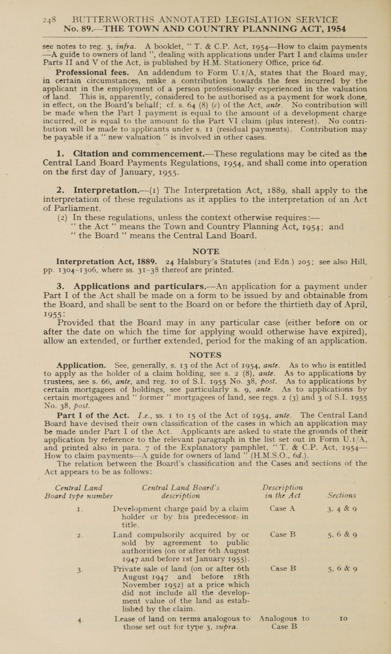No. 89..—THE TOWN AND COUNTRY PLANNING ACT, 1954 see notes to reg. 3, infra. A booklet, “‘ T. &amp; C.P. Act, 1954—How to claim payments —A guide to owners of land ’’, dealing with applications under Part I and claims under Parts II and V of the Act, is published by H.M. Stationery Office, price 6d. Professional fees. An addendum to Form U.1/A, states that the Board may, in certain circumstances, make a contribution towards the fees incurred by the applicant in the employment of a person professionally experienced in the valuation of land. This is, apparently, considered to be authorised as a payment for work done, in effect, on the Board’s behalf; cf. s. 64 (8) (c) of the Act, ante. No-contribution will be made when the Part I payment is equal to the amount of a development charge incurred, or is equal to the amount fo the Part VI claim (plus interest). No contri- bution will be made to applicants under s. 11 (residual payments). Contribution may be payable if a “‘ new valuation ”’ is involved in other cases. 1. Citation and commencement.—tThese regulations may be cited as the Central Land Board Payments Regulations, 1954, and shall come into operation on the first day of January, 1955. 2. Interpretation.—(1) The Interpretation Act, 1889, shall apply to the interpretation of these regulations as it applies to the interpretation of an Act of Parliament. (2) In these regulations, unless the context otherwise requires :— “the Act”? means the Town and Country Planning Act, 1954; and “the Board ”’ means the Central Land Board. NOTE Interpretation Act, 1889. 24 Halsbury’s Statutes (2nd Edn.) 205; see also Hill, PP. 1304-1306, where ss. 31-38 thereof are printed. 3. Applications and particulars.—An application for a payment under Part I of the Act shall be made on a form to be issued by and obtainable from the Board, and shall be sent to the Board on or before the thirtieth day of April, 1955: Provided that the Board may in any particular case (either before on or after the date on which the time for applying would otherwise have expired), allow an extended, or further extended, period for the making of an application. NOTES Application. See, generally, s. 13 of the Act of 1954, ante. As to who is entitled to apply as the holder of a claim holding, see s. 2 (8), ante. As to applications by trustees, see s. 66, ante, and reg. to of S.I. 1955 No. 38, post. As to applications by certain mortgagees of holdings, see particularly s. 9, ante. As to applications by certain mortgagees and “‘ former ’’ mortgagees of land, see regs. 2 (3),and 3 of S.I. 1955 No. 38, post. Part I of the Act. J.e., ss. 1 to 15 of the Act of 1954, ante. The Central Land Board have devised their own classification of the cases in which an application may be made under Part I of the Act. Applicants are asked to state the grounds of their application by reference to the relevant paragraph in the list set out in Form U.1/A, and printed also in para. 7 of the Explanatory pamphlet, “ T. &amp; C.P. Act, 1954— How to claim payments—-A guide for owners of land ” (H.M.5S.O., 6d.). The relation between the Board’s classification and the Cases and sections of the Act appears to be as follows: Central Land Central Land Board's Description Board type number description in the Act Sections iE Development charge paid by a claim Case A 3, 4&amp;6 holder or by his predecessor in title. Bi. Land compulsorily acquired by or Case B 5 6&amp;9 sold by agreement to public authorities (on or after 6th August 1947 and before 1st January 1955). B Private sale of land (on or after 6th Case B 5,6&amp;9 August 1947. and _ before 18th November 1952) at a price which did not include all the develop- ment value of the land as estab- lished by the claim. 4. Lease of land on terms analogous to’ Analogous to Io those set out for type 3, supra. Case B