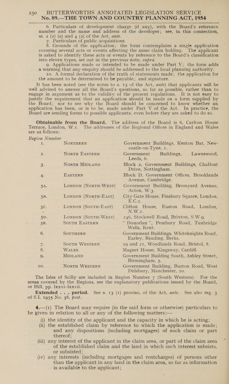 No. 89..__THE TOWN AND COUNTRY PLANNING ACT, 1954 6. Particulars of development charge (if any), with the Board’s reference number and the name and address of the developer; see, in this connection, ss. 2 (2) (a) and 4 (2) of the Act, ante. 7. Particulars of public acquisitions. 8. Grounds of the application; the form contemplates a single application covering several acts or events affecting the same claim holding. The applicant is asked to identify these acts or events by reference to the Board’s classification into eleven types, set out in the previous note, supra. g. Applications made or intended to be made under Part V; the form adds a warning that any enquiry should be addressed to the local planning authority. 1o. A formal declaration of the truth of statements made; the application for the amount to be determined to be payable; and signature. It has been noted (see the notes to s. 13 of the Act, ante) that applicants will be well advised to answer all the Board’s questions, so far as possible, rather than to engage in argument as to the validity of the present regulations. It is not easy to justify the requirement that an application should be made on a form supplied by the Board; nor to see why the Board should be concerned to know whether an application has been, or is to be, made under Part V of the Act. In practice, the Board are sending forms to possible applicants, even before they are asked to do so. 250 Obtainable from the Board. The address of the Board is 6, Carlton House Terrace, London, W.1. The addresses of the Regional Offices in England and Wales are as follows: Region Number i. NORTHERN Government Buildings, Kenton Bar, New- castle-on-Tyne, I. 2. NortH EASTERN Government Buildings, Lawnswood, Leeds, 6. 3. NortH MIDLAND Block 2, Government Buildings, Chalfont Drive, Nottingham. 4. EASTERN Block D, Government Offices, Brooklands Avenue, Cambridge. 5A. LonpDON (NorRTH-WEST) Government Building, Bromyard Avenue, Acton, W.3. 5B. Lonpon (NortuH-East) City Gate House, Finsbury Square, London, C2. 5C. - LoNnpDON (SOUTH-EAST) Clifton House, Euston Road, London, e N.W.1. 5D. LONDON (SOUTH-WEST) 246, Stockwell Road, Brixton, S.W.9. 5E. SOUTH EASTERN “Dunorlan ’’, Pembury Road, Tunbridge Wells, Kent. 6. SOUTHERN Government Buildings, Whiteknights Road, Earley, Reading, Berks. Ts SOUTH WESTERN 19 and 21, Woodlands Road, Bristol, 8. 8. WALES Magnet House, Kingsway, Cardiff. 9 MIDLAND Government Building South, Ashley Street, Birmingham, 5. IO. NorTH WESTERN Government Building, Burton Road, West Didsbury, Manchester, 20. The Isles of Scilly are included in Region Number 7 (South Western). For the areas covered by the Regions, see the explanatory publications issued by the Board, or Hill, pp. Ixxvi-Ixxvil. Extended .. . period. of S.I. 1955 No. 38, post. See Ss. 13 (1) proviso, -of the’ Act, ante. See also reg. 3 _ 4.—(1) The Board may require (in the said form or otherwise) particulars to be given in relation to all or any of the following matters :— (i) the identity of the applicant and the capacity in which he is acting; (ii) the established claim by reference to which the application is made; and any dispositions (including mortgages) of such claim or part thereof; (iii) any interest of the applicant in the claim area, or part of the claim area . _ of the established claim and the land in which such interest subsists, or subsisted ; (iv) any interests (including mortgages and rentcharges) of persons other than the applicant in any land in the claim area, so far as information . is available to the applicant;