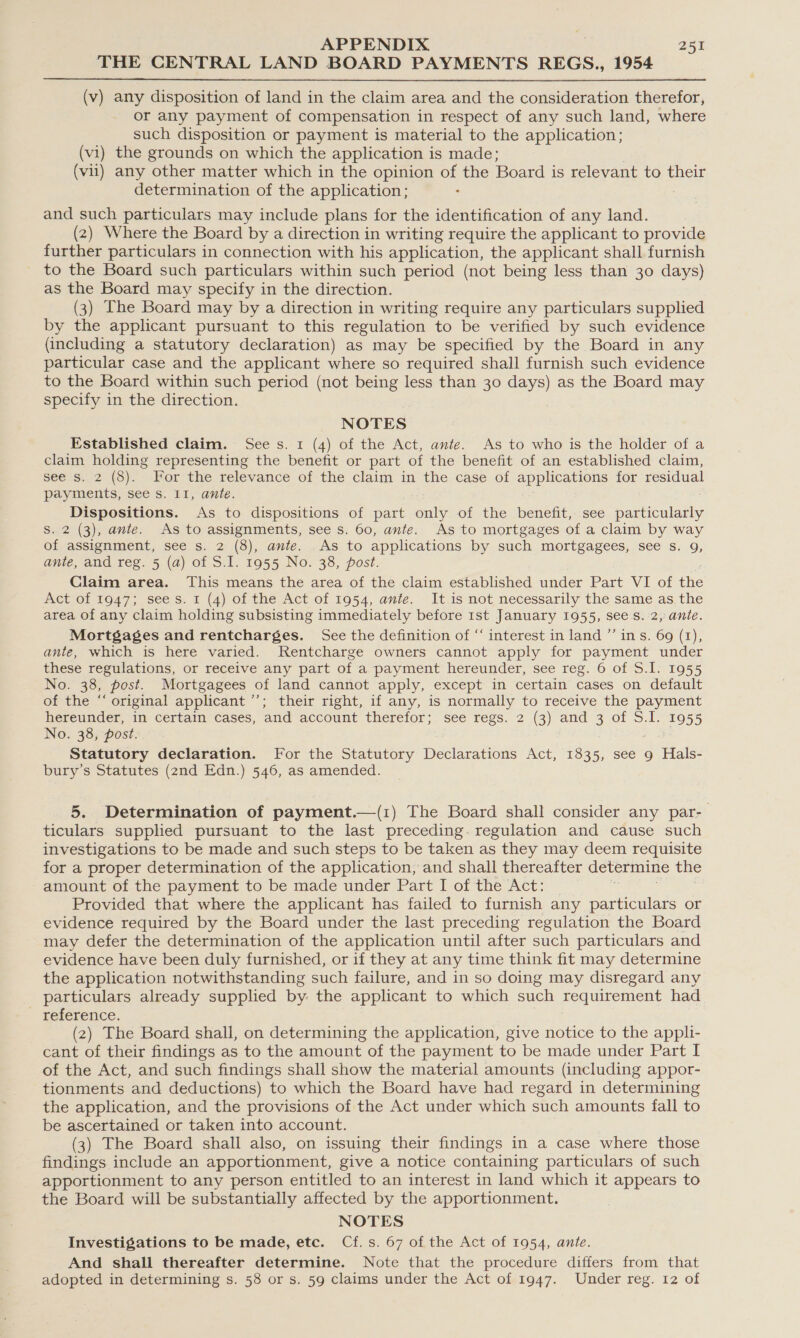 THE CENTRAL LAND BOARD PAYMENTS REGS., 1954  (v) any disposition of land in the claim area and the consideration therefor, or any payment of compensation in respect of any such land, where such disposition or payment is material to the application; (vi) the grounds on which the application is made; (vii) any other matter which in the opinion of the Board is relevant to their determination of the application; and such particulars may include plans for the identification of any land. (2) Where the Board by a direction in writing require the applicant to provide further particulars in connection with his application, the applicant shall furnish to the Board such particulars within such period (not being less than 30 days) as the Board may specify in the direction. (3) The Board may by a direction in writing require any particulars supplied by the applicant pursuant to this regulation to be verified by such evidence (including a statutory declaration) as may be specified by the Board in any particular case and the applicant where so required shall furnish such evidence to the Board within such period (not being less than 30 days) as the Board may specify in the direction. NOTES Established claim. See s. 1 (4) of the Act, ante. As to who is the holder of a claim holding representing the benefit or part of the benefit of an established claim, see's..2 (8).- For the relevance of the claim in the case of applications for residual payments, see s. II, ante. Dispositions. As to dispositions of part only of the benefit, see particularly Ss. 2 (3), ante. As to assignments, see s. 60, ante. As to mortgages of a claim by way of assignment, see s. 2 (8), ante. As to applications by such mortgagees, see s. 9, ante, and reg. 5 (a) of S.I. 1955 No. 38, post. Claim area. This means the area of the claim established under Part VI of the Act of 1947; sees. 1 (4) of the Act of 1954, ante. It is not necessarily the same as, the area of any claim holding subsisting immediately before 1st January 1955, sees. 2, ante. Mortgages and rentcharges. See the definition of “ interest in land ”’ ins. 69 (1), ante, which is here varied. Rentcharge owners cannot apply for payment under these regulations, or receive any part of a payment hereunder, see reg. 6 of S.1. 1955 No. 38, post. Mortgagees of land cannot apply, except in certain cases on default of the “‘ original applicant ’’; their right, if any, is normally to receive the payment hereunder, in certain cases, and account therefor; see regs. 2 (3) and 3 of S.I. 1955 No. 38, post. Statutory declaration. For the Statutory Declarations Act, 1835, see 9 Hals- bury’s Statutes (znd Edn.) 546, as amended. 5. Determination of payment.—(1) The Board shall consider any par- ticulars supplied pursuant to the last preceding. regulation and cause such investigations to be made and such steps to be taken as they may deem requisite for a proper determination of the application, and shall thereafter determine the amount of the payment to be made under Part I of the Act: | Provided that where the applicant has failed to furnish any particulars or evidence required by the Board under the last preceding regulation the Board may defer the determination of the application until after such particulars and evidence have been duly furnished, or if they at any time think fit may determine the application notwithstanding such failure, and in so doing may disregard any particulars already supplied by. the applicant to which such requirement had - reference. (2) The Board shall, on determining the application, give notice to the appli- cant of their findings as to the amount of the payment to be made under Part I of the Act, and such findings shall show the material amounts (including appor- tionments and deductions) to which the Board have had regard in determining the application, and the provisions of the Act under which such amounts fall to be ascertained or taken into account. (3) The Board shall also, on issuing their findings in a case where those findings include an apportionment, give a notice containing particulars of such apportionment to any person entitled to an interest in land which it appears to the Board will be substantially affected by the apportionment. NOTES Investigations to be made, etc. Cf.s. 67 of the Act of 1954, ante. And shall thereafter determine. Note that the procedure differs from that adopted in determining s. 58 or s. 59 claims under the Act of 1947. Under reg. 12 of