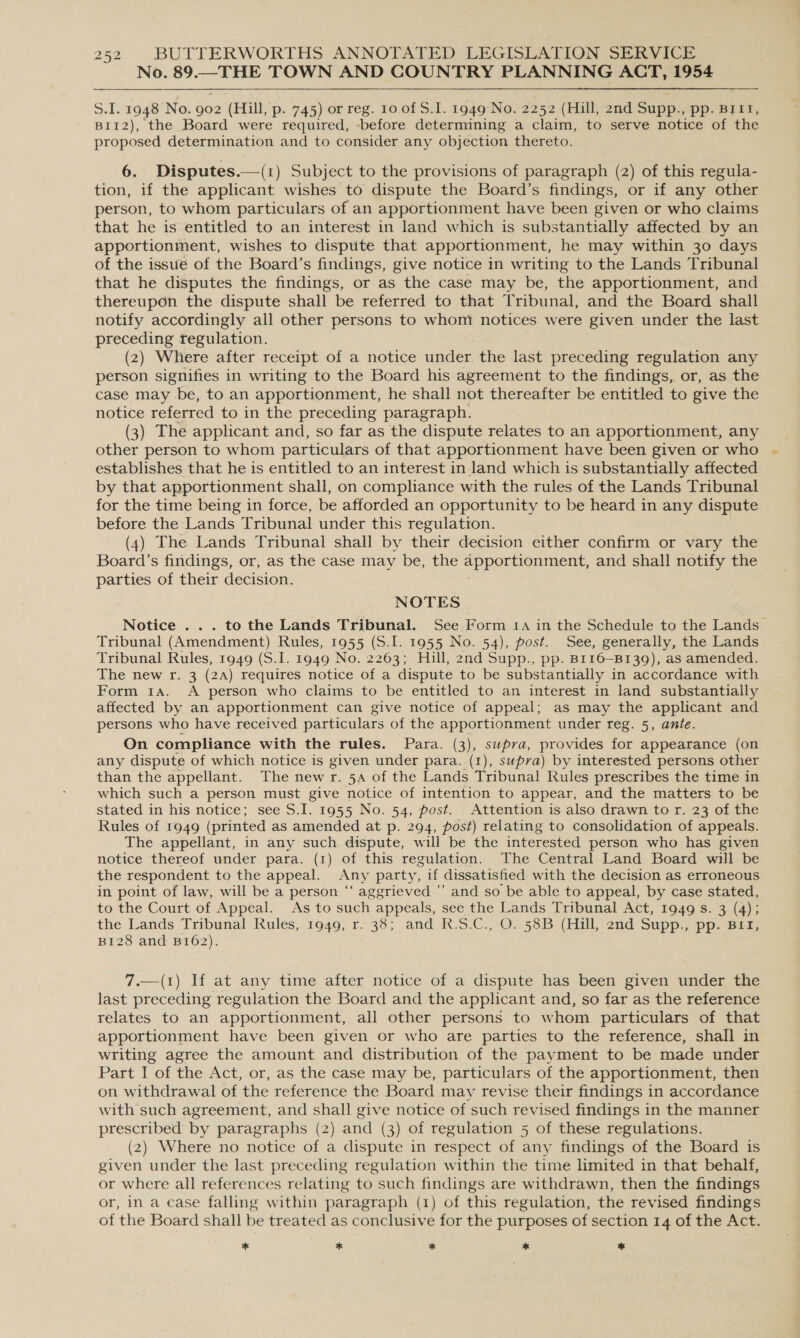 No. 89.—THE TOWN AND COUNTRY PLANNING ACT, 1954 S.I. 1948 No. 902 (Hill, p. 745) or reg. 10 of S.I. 1949 No. 2252 (Hill, 2nd Supp., pp. B11, B1I12), the Board were required, -before determining a claim, to serve notice of the proposed determination and to consider any objection thereto. 6. Disputes.—(1) Subject to the provisions of paragraph (2) of this regula- tion, if the applicant wishes to dispute the Board’s findings, or if any other person, to whom particulars of an apportionment have been given or who claims that he is entitled to an interest in land which is substantially affected by an apportionment, wishes to dispute that apportionment, he may within 30 days of the issue of the Board’s findings, give notice in writing to the Lands Tribunal that he disputes the findings, or as the case may be, the apportionment, and thereupon the dispute shall be referred to that Tribunal, and the Board shall notify accordingly all other persons to whom notices were given under the last preceding regulation. (2) Where after receipt of a notice Tenen the last preceding regulation any person signifies in writing to the Board his agreement to the findings, or, as the case may be, to an apportionment, he shall not thereafter be entitled to give the notice referred to in the preceding paragraph. (3) The applicant and, so far as the dispute relates to an apportionment, any other person to whom particulars of that apportionment have been given or who establishes that he is entitled to an interest inland which is substantially affected by that apportionment shall, on compliance with the rules of the Lands Tribunal for the time being in force, be afforded an opportunity to be heard in any dispute before the Lands Tribunal under this regulation. (4) The Lands Tribunal shall by their decision either confirm or vary the Board’s findings, or, as the case may be, the apportionment, and shall notify the parties of their decision. NOTES Notice ... to the Lands Tribunal. See Form 1a in the Schedule to the Lands Tribunal (Amendment) Rules, 1955 (S.I. 1955 No. 54), post. See, generally, the Lands Tribunal Rules, 1949 (S.I. 1949 No. 2263; Hill, 2nd Supp., pp. Br16- —B139), as amended. The new r. 3 (2A) requires notice of a dispute to be substantially in accordance with Form 1a. A person who claims to be entitled to an interest in land substantially affected by an apportionment can give notice of appeal; as may the applicant and persons who have received particulars of the apportionment under reg. 5, ante. On compliance with the rules. Para. (3), supra, provides for appearance (on any dispute of which notice is given under para. (1), supra) by interested persons other than the appellant. The new r. 5A of the Lands Tribunal Rules prescribes the time in which such a person must give notice of intention to appear, and the matters to be stated in his notice; see S.I. 1955 No. 54, post. Attention is also drawn to r. 23 of the Rules of 1949 (printed as amended at p. 294, post) relating to consolidation of appeals. The appellant, in any such dispute, will be the interested person who has given notice thereof under para. (1) of this regulation. The Central Land Board will be the respondent to the appeal. Any party, if dissatisfied with the decision as erroneous in point of law, will be a person ‘‘ aggrieved ”’ and so be able to appeal, by case stated, to the Court of Appeal. As to such appeals, see the Lands Tribunal Act, 1949 s. 3 (4); the. Lands Tribunal Rules,1949, r. 33; and R.S'C.,°O.538B (Hil, 2nd Supp. pp. Baa: B1I28 and B162). 7.—(1) If at any time after notice of a dispute has been given under the last preceding regulation the Board and the applicant and, so far as the reference relates to an apportionment, all other persons to whom particulars of that apportionment have been given or who are parties to the reference, shall in writing agree the amount and distribution of the payment to be made under Part I of the Act, or, as the case may be, particulars of the apportionment, then on withdrawal of the reference the Board may revise their findings in accordance with such agreement, and shall give notice of such revised findings in the manner prescribed by paragraphs (2) and (3) of regulation 5 of these regulations. (2) Where no notice of a dispute in respect of any findings of the Board is given under the last preceding regulation within the time limited in that behalf, or where all references relating to such findings are withdrawn, then the findings or, in a case falling within paragraph (1) of this regulation, the revised findings of the Board shall be treated as conclusive for the purposes of section 14 of the Act. * * * ae ae