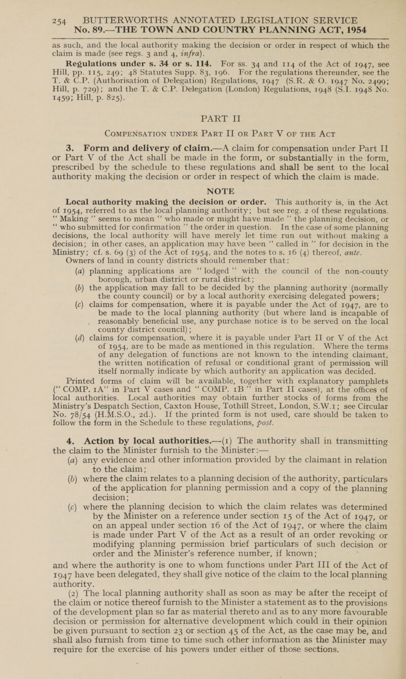 No. 89.—THE TOWN AND COUNTRY PLANNING ACT, 1954 as. such, and the local authority making the decision or order in respect of which the claim is made (see regs. 3 and 4, infra). Regulations under s. 34 or s. 114. For ss. 34 and 114 of the Act of 1947, see Hill, pp. 115, 249; 48 Statutes Supp. 83, 196. For the regulations thereunder, see the T. &amp; C.P. (Authorisation of Delegation) Regulations, 1947 (S.R. &amp; O. 1947 No. 2499; Hill, p. 729); and the T. &amp; C.P. Delegation (London) Regulations, 1948 (S.I. 1948 No. 1459; Hill, p. 825). PART II COMPENSATION UNDER PART II OR PART V OF THE ACT 3. Form and delivery of claim.—A claim for compensation under Part II or Part V of the Act shall be made in the form, or substantially in the form, prescribed by the schedule to these regulations and shall be sent to the local authority making the decision or order in respect of which the claim is made. NOTE Local authority making the decision or order. This authority is, in the Act of 1954, referred to as the local planning authority; but see reg. 2 of these regulations. ““ Making ’’ seems to mean ‘‘ who made or might have made ”’ the planning decision, or “who submitted for confirmation ’’ the order in question. In the case of some planning decisions, the local authority will have merely let time run out without making a decision; in other cases, an application may have been “ called in ’’ for decision in the Ministry; cf. s. 69 (3) of the Act of 1954, and the notes to s. 16 (4) thereof, ante. Owners of land in county districts should remember that: (a) planning applications are “lodged ”’ with the council of the non-county borough, urban district or rural district ; (6) the application may fall to be decided by the planning authority (normally the county council) or by a local authority exercising delegated powers; (c) claims for compensation, where it is payable under the Act of 1947, are to be made to the local planning authority (but where land is incapable of reasonably beneficial use, any purchase notice is to be served on the local county district council) ; (zd) claims for compensation, where it is payable under Part II or V of the Act of 1954, are to be made as mentioned in this regulation. Where the terms of any delegation of functions are not known to the intending claimant, the written notification of refusal or conditional grant of permission will itself normally indicate by which authority an application was decided. Printed forms of claim will be available, together with explanatory pamphlets (‘““ COMP. 1A” in Part V cases and “ COMP. 1B”’ in Part II cases), at the offices of local authorities. Local authorities may obtain further stocks of forms from the Ministry’s Despatch Section, Caxton House, Tothill Street, London, S.W.1; see Circular No. 78/54 (H.M.S.O., 2d.). If the printed form is not used, care should be taken to follow the form in the Schedule to these regulations, post. 4. Action by local authorities.—(1) The authority shall in transmitting the claim to the Minister furnish to the Minister :— (a) any evidence and other information provided by the claimant in relation to the claim; (b) where the claim relates to a planning decision of the authority, particulars of the application for planning permission and a copy of the planning decision ; (c) where the planning decision to which the claim relates was determined by the Minister on a reference under section 15 of the Act of 1947, or on an appeal under section 16 of the Act of 1947, or where the claim is made under Part V of the Act as a result of an order revoking or modifying planning permission brief particulars of such decision or order and the Minister’s reference number, if known; and where the authority is one to whom functions under Part III of the Act of 1947 have been delegated, they shall give notice of the claim to the local planning authority. (2) The local planning authority shall as soon as may be after the receipt of the claim or notice thereof furnish to the Minister a statement as to the provisions of the development plan so far as material thereto and as to any more favourable decision or permission for alternative development which could in their opinion be given pursuant to section 23 or section 45 of the Act, as the case may be, and shall also furnish from time to time such other information as the Minister may require for the exercise of his powers under either of those sections.