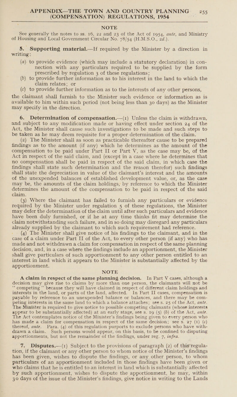 (COMPENSATION) REGULATIONS, 1954 NOTE See generally the notes to ss. 16, 22 and 23 of the Act of 1954, ante, and Ministry of Housing and Local Government Circular No. WS 54 (FE: M.S.©., 2d.): 5. Supporting material.—If required by the Minister by a direction in writing: (a) to provide evidence (which may include a statutory declaration) in con- nection with any particulars required to be supplied by the form prescribed by regulation 3 of these regulations; (b) to provide further information as to his interest in the land to which the claim relates; or (c) to provide further information as to the interests of any other persons, the claimant shall furnish to the Minister such evidence or information as is available to him within such period (not being less than 30 days) as the Minister may specify in the direction. 6. Determination of compensation.—(1) Unless the claim is withdrawn, and subject to any modification made or having effect under section 24 of the Act, the Minister shall cause such investigations to be made and such steps to be taken as he may deem requisite for a proper determination of the claim. (2) The Minister shall as soon as practicable thereafter cause to be prepared findings as to the amount (if any) which he determines as the amount of the compensation to be paid under Part II or Part V, as the case may be, of the Act in respect of the said claim, and (except in a case where he determines that no compensation shall be paid in respect of the said claim, in which case the findings shall state such determination and the reason therefor) such findings shall state the depreciation in value of the claimant’s interest and the amounts of the unexpended balances of established development value, or, as the case may be, the amounts of the claim holdings, by reference to which the Minister determines the amount of the compensation to be paid in respect of the said claim. (3) Where the claimant has failed to furnish any particulars or evidence required by the Minister under regulation 5 of these regulations, the Minister may defer the determination of the claim until after such particulars and evidence have been duly furnished, or if he at any time thinks fit may determine the claim notwithstanding such failure, and in so doing may disregard any particulars already supplied by the claimant to which such requirement had reference. (4) The Minister shall give notice of his findings to the claimant, and in the case of a claim under Part II of the Act, to every other person (if any) who has - made and not withdrawn a claim for compensation in respect of the same planning decision, and, in a case where the findings include an apportionment, the Minister shall give particulars of such apportionment to any other person entitled to an interest in land which it appears to the par is substantially affected by the apportionment. NOTE A claim in respect of the same planning decision. In Part V cases, although a decision may give rise to claims by more than one person, the claimants will not be ‘“‘ competing ’’ because they will have claimed in respect of different claim holdings and interests in the land, or parts of the land, affected. In Part II cases, compensation is payable by reference to an unexpended balance or balances, and there may be com- peting interests in the same land to which a balance attaches; sees. 25 of the Act, ante. The Minister is required to give notice to possible competing claimants (whose interests appear to be substantially affected) at an early stage, see s. 19 (5) (b) of the Act, ante. The Act contemplates notice of the Minister’s findings being given to every person who has made a claim for compensation in respect of the same decision; see s. 27 (1) (c) thereof, ante. Para. (4) of this regulation purports to exclude persons who have with- drawn a claim. Such persons would appear, on this basis, to be confined to disputing apportionments, but not the remainder of the findings, under reg. 7, infra. 7. Disputes.—(1) Subject to the provisions of paragraph (2) of this*regula- tion, if the claimant or any other person to whom notice of the Minister’s findings has been given, wishes to dispute the findings, or any other person, to whom particulars of an apportionment included in those findings have been given or who claims that he is entitled to an interest in land which is substantially affected by such apportionment, wishes to dispute the apportionment, he may, within 30 days of the issue of the Minister’s findings, give notice in writing to the Lands