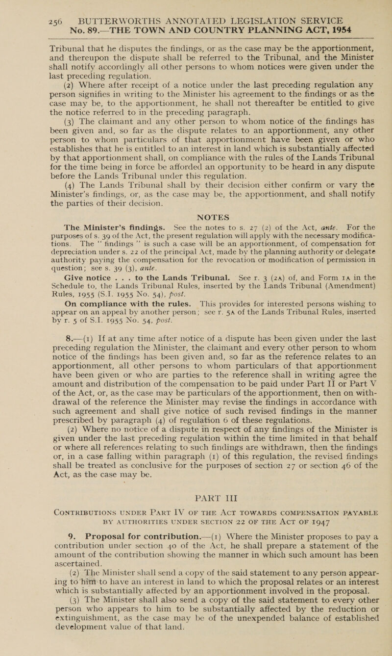 No. 89.—THE TOWN AND COUNTRY PLANNING ACT, 1954  Tribunal that he disputes the findings, or as the case may be the apportionment, and thereupon the dispute shall be referred to the Tribunal, and the Minister shall notify accordingly all other persons to whom notices were given under the last preceding regulation. (2) Where after receipt of a notice under the last preceding regulation any person signifies in writing to the Minister his agreement to the findings or as the case may be, to the apportionment, he shall not thereafter be entitled to give the notice referred to in the preceding paragraph. (3) The claimant and any other person to whom notice of the findings has been given and, so far as the dispute relates to an apportionment, any other person to whom particulars of that apportionment have been given or who establishes that he is entitled to an interest in land which is substantially affected by that apportionment shall, on compliance with the rules of the Lands Tribunal for the time being in force be afforded an opportunity to be heard in any dispute before the Lands Tribunal under this regulation. (4) The Lands Tribunal shall by their decision either confirm or vary the Minister’s findings, or, as the case may be, the apportionment, and shall notify the parties of their decision. NOTES The. Minister’s findings. See the notes to s. 27 (2) of the Act, ante. For the purposes of s. 39 of the Act, the present regulation will apply with the necessary modifica- tions. The “ findings ’’ is such a case will be an apportionment, of compensation for depreciation under s. 22 of the principal Act, made by the planning authority or delegate authority paying the compensation for the revocation or modification of permission in question; see s. 39 (3), ante. Give notice . . . to the Lands Tribunal. See r. 3 (24) of, and Form 1a in the Schedule to, the Lands Tribunal Rules, inserted by the Lands Tribunal (Amendment) Rules, 1955 (S.I. 1955 No. 54), post. On compliance with the rules. This provides for interested persons wishing to appear on an appeal by another person; see r. 54 of the Lands Tribunal Rules, inserted by r. 5 of S.I. 1955 No. 54, post: 8.—(1) If at any time after notice of a dispute has been given under the last preceding regulation the Minister, the claimant and every other person to whom notice of the findings has been given and, so far as the reference relates to an apportionment, all other persons to whom particulars of that apportionment have been given or who are parties to the reference shall in writing agree the amount and distribution of the compensation to be paid under Part II or Part V of the Act, or, as the case may be particulars of the apportionment, then on with- drawal of the reference the Minister may revise the findings in accordance with such agreement and shall give notice of such revised findings in the manner prescribed by paragraph (4) of regulation 6 of these regulations. (2) Where no notice of a dispute in respect of any findings of the Minister is given under the last preceding regulation within the time limited in that behalf or where all references relating to such findings are withdrawn, then the findings or, in a case falling within paragraph (1) of this regulation, the revised findings shall be treated as conclusive for the purposes of section 27 or section 46 of the Act, as the case may be. PART III CONTRIBUTIONS UNDER Part IV oF THE ACT TOWARDS COMPENSATION PAYABLE BY AUTHORITIES UNDER SECTION 22 OF THE ACT OF 1947 9. Proposal for contribution.—(1) Where the Minister proposes to pay a contribution under section 40 of the Act, he shall prepare a statement of the amount of the contribution showing the manner in which such amount has been ascertained. (2) Ehe Minister shall send a copy of the said statement to any person appear- ing to him to have an interest in land to which the proposal relates or an interest which is substantially affected by an apportionment involved in the proposal. _ (3) The Minister shall also send a copy of the said statement to every other person who appears to him to be substantially affected by the reduction or — extinguishment, as the case may be of the unexpended balance of established development value of that land.
