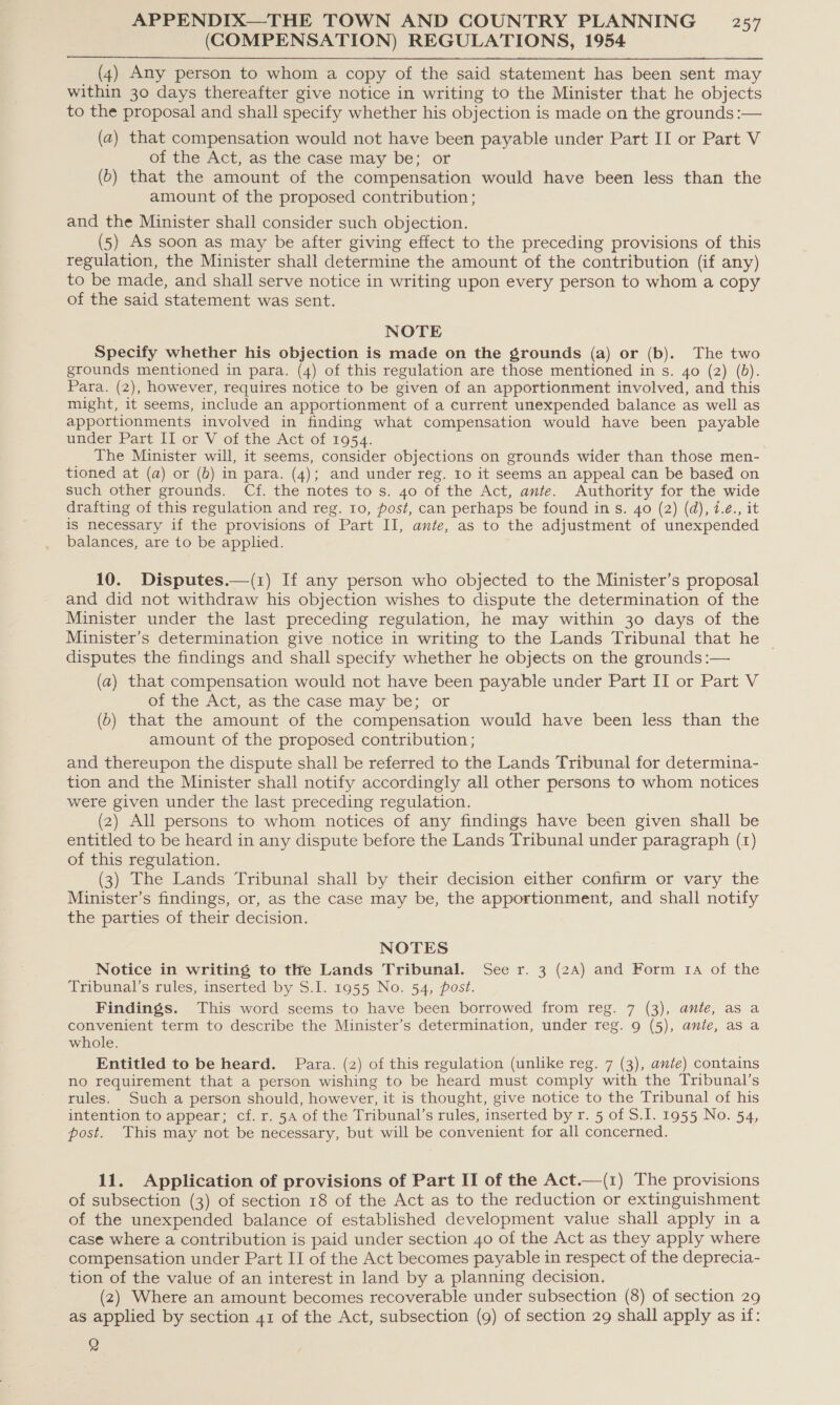 (COMPENSATION) REGULATIONS, 1954 (4) Any person to whom a copy of the said statement has been sent may within 30 days thereafter give notice in writing to the Minister that he objects to the proposal and shall specify whether his objection is made on the grounds :— (a) that compensation would not have been payable under Part II or Part V of the Act, as the case may be; or (b) that the amount of the compensation would have been less than the amount of the proposed contribution ; and the Minister shall consider such objection. (5) As soon as may be after giving effect to the preceding provisions of this regulation, the Minister shall determine the amount of the contribution (if any) to be made, and shall serve notice in writing upon every person to whom a copy of the said statement was sent.  NOTE Specify whether his objection is made on the grounds (a) or (b). The two grounds mentioned in para. (4) of this regulation are those mentioned in s. 40 (2) (bd). Para. (2), however, requires notice to be given of an apportionment involved, and this might, it seems, include an apportionment of a current unexpended balance as well as apportionments involved in finding what compensation would have been payable under Part II or V of the Act of 1954. The Minister will, it seems, consider objections on grounds wider than those men- tioned at (a) or (6) in para. (4); and under reg. 10 it seems an appeal can be based on such other grounds. Cf. the notes to s. 40 of the Act, ante. Authority for the wide drafting of this regulation and reg. Io, post, can perhaps be found in s. 40 (2) (d), 7.é., it is necessary if the provisions of Part II, ante, as to the adjustment of unexpended balances, are to be applied. 10. Disputes.—(z) If any person who objected to the Minister’s proposal and did not withdraw his objection wishes to dispute the determination of the Minister under the last preceding regulation, he may within 30 days of the Minister’s determination give notice in writing to the Lands Tribunal that he © disputes the findings and shall specify whether he objects on the grounds :— (a) that compensation would not have been payable under Part II or Part V of the Act, as the case may be; or (6) that the amount of the compensation would have been less than the amount of the proposed contribution ; and thereupon the dispute shall be referred to the Lands Tribunal for determina- tion and the Minister shall notify accordingly all other persons to whom notices were given under the last preceding regulation. (2) All persons to whom notices of any findings have been given shall be entitled to be heard in any dispute before the Lands Tribunal under paragraph (1) of this regulation. (3) The Lands Tribunal shall by their decision either confirm or vary the Minister’s findings, or, as the case may be, the apportionment, and shall notify the parties of their decision. NOTES Notice in writing to the Lands Tribunal. See r. 3 (2A) and Form 14 of the Tribunal’s rules, inserted by S.I. 1955 No. 54, post. Findings. This word seems to have been borrowed from reg. 7 (3), ante, as a convenient term to describe the Minister’s determination, under reg. 9 (5), ante, asa whole. Entitled to be heard. Para. (2) of this regulation (unlike reg. 7 (3), ante) contains no requirement that a person wishing to be heard must comply with the Tribunal’s rules. Such a person should, however, it is thought, give notice to the Tribunal of his intention to appear; cf. r. 5A of the Tribunal’s rules, inserted by r. 5 of S.I. 1955 No. 54, post. This may not be necessary, but will be convenient for all concerned. 11. Application of provisions of Part II of the Act.—(1) The provisions of subsection (3) of section 18 of the Act as to the reduction or extinguishment of the unexpended balance of established development value shall apply in a case where a contribution is paid under section 40 of the Act as they apply where compensation under Part II of the Act becomes payable in respect of the deprecia- tion of the value of an interest in land by a planning decision. (2) Where an amount becomes recoverable under subsection (8) of section 29 as applied by section 41 of the Act, subsection (9) of section 29 shall apply as if: Q