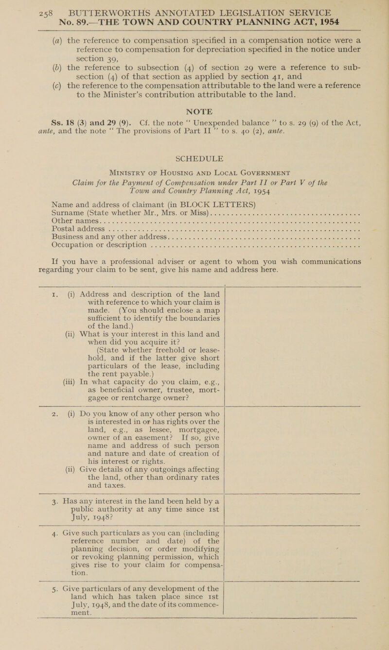 No. 89.—THE TOWN AND COUNTRY PLANNING ACT, 1954 (a) the reference to compensation specified in a compensation notice were a reference to compensation for depreciation specified in the notice under section 39, (b) the reference to subsection (4) of section 29 were a reference to sub- section (4) of that section as applied by section 41, and (c) the reference to the compensation attributable to the land were a reference to the Minister’s contribution attributable to the land. NOTE Ss. 18 (3) and 29 (9). Cf. the note ‘‘ Unexpended balance ’”’ to s. 29 (9) of the Act, ante, and the note © The provisions of Part II” to s.. 404{2), ave. SCHEDULE MINISTRY OF HOUSING AND LOCAL GOVERNMENT Claim for the Payment of Compensation undery Part II ov Part V of the Town and Country Planning Act, 1954 Name and address of claimant (in BLOCK LETTERS) Surname (State whether Mr., Mrs, Or MISS). 20 2... &lt;2. cng oo es ao ees ee ee OENEF MAMES 5. 5S soins winiwe auw whee ips eS gr sleRah apace eudan Obes noo Rachelle week ka pai io pean Business and any other address... 227... 3 ness seo &amp; atte Be ee ork ca ee Occupation Or -GeSCEIPLiON 62 Mess-5 We he ee sb eacices dae we eye aes ee ee ee If you have a professional adviser or agent to whom you wish communications regarding your claim to be sent, give his name and address here.    1. (i) Address and description of the land with reference to which your claim is made. (You should enclose a map sufficient to identify the boundaries of the land.) (ii) What is your interest in this land and when did you acquire it? (State whether freehold or lease- hold, and if the latter give short particulars of the lease, including the rent payable.) (ii) In what capacity do you claim, e.g., as beneficial owner, trustee, mort- gagee or rentcharge owner?   2. (i) Do you know of any other person who is interested in or has rights over the land, €.¢., as lessee, moregasec, owner of an easement? If so, give name and address of such person and nature and date of creation of his interest or rights. (ii) Give details of any outgoings affecting the land, other than ordinary rates and taxes. 3. Has any interest in the land been held by a public authority at any time since Ist July, 1948?   4. Give such particulars as you can (including reference mumber and -date) of the planning decision, or order modifying or revoking planning permission, which gives rise to your claim for compensa- tion. 5. Give particulars of any development of the land which has taken place since Ist July, 1948, and the date of its commence- ment. 