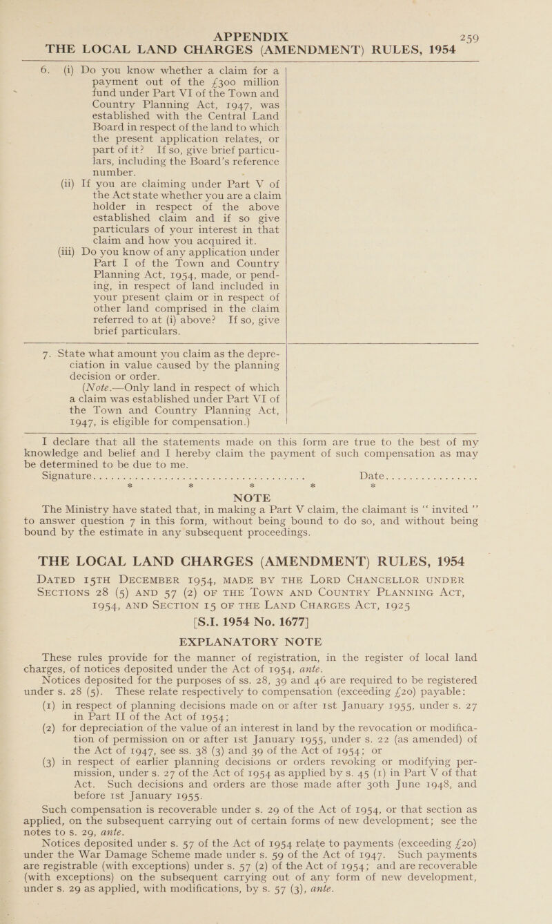 THE LOCAL LAND CHARGES (AMENDMENT) RULES, 1954 6. (i) Do you know whether a claim for a payment out of the £300 million fund under Part VI of the Town and Country Planning Act, 1947, was established with the Central Land Board in respect of the land to which the present application relates, or part of it? Itfso, give brief particu- lars, including the Board’s reference number. . (ii) If you are claiming under Part V of the Act state whether you area claim holder in respect of the above established claim and if so give particulars of your interest in that claim and how you acquired it. (iii) Do you know of any application under Part I of the Town and Country Planning Act, 1954, made, or pend- ing, in respect of land included in your present claim or in respect of other land comprised in the claim referred to at (i) above? Ifso, give brief particulars.     7. State what amount you claim as the depre- ciation in value caused by the planning decision or order. (Note.—Only land in respect of which a claim was established under Part VI of the Town and Country Planning Act, 1947, is eligible for compensation.) |   I declare that all the statements made on this form are true to the best of my knowledge and belief and I hereby claim the payment of such compensation as may be determined to be due to me. See e RENE G ORE Pt Bole ok on Aree Seb Ee Sik Mg WHE ee Eo cs aaa RR eo NOTE The Ministry have stated that, in making a Part V claim, the claimant is “‘ invited ”’ to answer question 7 in this form, without being bound to do so, and without being bound by the estimate in any subsequent proceedings. THE LOCAL LAND CHARGES (AMENDMENT) RULES, 1954 DATED 15TH DECEMBER 1954, MADE BY THE LORD CHANCELLOR UNDER SECTIONS 28 (5) AND 57 (2) OF THE TOWN AND COUNTRY PLANNING ACT, 1954, AND SECTION 15 OF THE LAND CHARGES ACT, 1925 (S.I. 1954 No. 1677] EXPLANATORY NOTE These rules provide for the manner of registration, in the register of local land charges, of notices deposited under the Act of 1954, ante. Notices deposited for the purposes of ss. 28, 39 and 46 are required to be registered under s. 28 (5). These relate respectively to compensation (exceeding £20) payable: (1) in respect of planning decisions made on or after 1st January 1955, under s. 27 in Part II of the Act of 1954; (2) for depreciation of the value of an interest in land by the revocation or modifica- tion of permission on or after ist January 1955, under s. 22 (as amended) of the Act of 1947, see ss. 38 (3) and 39 of the Act of 1954; or (3) in respect of earlier planning decisions or orders revoking or modifying per- mission, under s. 27 of the Act of 1954 as applied by s. 45 (1) in Part V of that Act. Such decisions and orders are those made after 30th June 1948, and before 1st January 1955. Such compensation is recoverable under s. 29 of the Act of 1954, or that section as applied, on the subsequent carrying out of certain forms of new development; see the notes to Ss. 29, ante. Notices deposited under s. 57 of the Act of 1954 relate to payments (exceeding £20) under the War Damage Scheme made under s. 59 of the Act of 1947. Such payments are registrable (with exceptions) under s. 57 (2) of the Act of 1954; and are recoverable (with exceptions) on the subsequent carrying out of any form of new development, under s. 29 as applied, with modifications, by s. 57 (3), ante.
