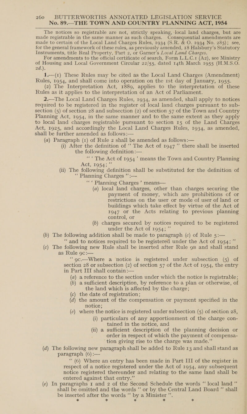 No. 89.—THE TOWN AND COUNTRY PLANNING ACT, 1954 The notices so registrable are not, strictly speaking, local land charges, but are made registrable in the same manner as such charges. Consequential amendments are made to certain of the Local Land Charges Rules, 1934 (S.R. &amp; O. 1934 No. 285); see, for the general framework of these rules, as previously amended, 18 Halsbury’s Statutory Instruments, title Real Property, Part 2, or Garner’s Local Land Charges. For amendments to the official certificate of search, Form L.L.C.1 (Az), see Ministry — of Housing and Local Government Circular 22/55, dated 14th March 1955 (H.M.S.O. 2d.). ; 1.—(1) These Rules may be cited as the Local Land Charges (Amendment) Rules, 1954, and shall come into operation on the 1st day of January, 1955. (2) The Interpretation Act, 1889, applies to the interpretation of these Rules as it applies to the interpretation of an Act of Parliament. 2.—The Local Land Charges Rules, 1934, as amended, shall apply to notices required to be registered in the register of local land charges pursuant to sub- section (5) of section 28 and subsection (2) of section 57 of the Town and Country Planning Act, 1954, in the same manner and to the same extent as they apply to local land charges registrable pursuant to section 15 of the Land Charges Act, 1925, and accordingly the Local Land Charges Rules, 1934, as amended, shall be further amended as follows :— (a2) Paragraph (1) of Rule 2 shall be amended as follows :— (i) After the definition of “‘ The Act of 1947’ there shall be inserted the following definition :— “ “The Act of 1954’ means the Town and Country Planning Act, 19543” (ii) The following definition shall be substituted for the definition of “Planning Charges ’’:— ““ Planning Charges ’ means— (a) local land charges, other than charges securing the payment of money, which are prohibitions of or restrictions on the user or mode of user of land or buildings which take effect by virtue of the Act of 1947 or the Acts relating to previous planning control, or (b) charges secured by notices required to be registered under the Act of 1954; ~ (6) The following addition shall be made to paragraph (c) of Rule 5:— “and to notices required to be registered under the Act of 1954; ”’ (c) The following new Rule shall be inserted after Rule 9B and shall stand as Rule 9c:— ““oc.—Where a notice is registered under subsection (5) of section 28 or subsection (2) of section 57 of the Act of 1954, the entry in Part III shall contain :— (a) a reference to the section under which the notice is registrable; (6) a sufficient description, by reference to a plan or otherwise, of the land which is affected by the charge; (c) the date of registration ; (zd) the amount of the compensation or payment specified in the notice; (e) where the notice is registered under subsection (5) of section 28, (i) particulars of any apportionment of the charge con- tained in the notice, and (ii) a sufficient description of the planning decision or order in respect of which the payment of compensa- tion giving rise to the charge was made.” (z@) The following new paragraph shall be added to Rule 13 and shall stand as paragraph (6) :— ““ (6) Where an entry has been made in Part III of the register in respect of a notice registered under the Act of 1954, any subsequent notice registered thereunder and relating to the same land shall be entered against that entry.” (e) In paragraphs 1 and 2 of the Second Schedule the words “ local land” - shall be omitted and the words “ or by the Central Land Board ”’ shall be inserted after the words “‘ by a Minister ’’. * * § * *