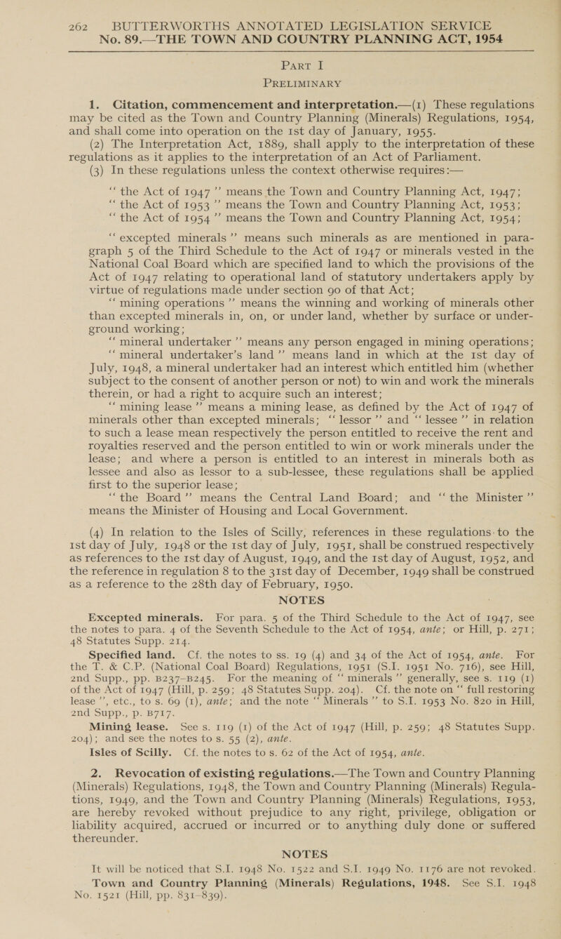 No. 89.._THE TOWN AND COUNTRY PLANNING ACT, 1954 PART [ PRELIMINARY 1. Citation, commencement and interpretation.—(1) These regulations may be cited as the Town and Country Planning (Minerals) Regulations, 1954, and shall come into operation on the 1st day of January, 1955. , (2) The Interpretation Act, 1889, shall apply to the interpretation of these regulations as it applies to the interpretation of an Act of Parliament. (3) In these regulations unless the context otherwise requires :— ) “the Act of 1947’ means the Town and Country Planning Act, 1947; “the Act of 1953 ’ means the Town and Country Planning Act, 1953; “the Act of 1954’’ means the Town and Country Planning Act, 1954; ‘““excepted minerals’? means such minerals as are mentioned in para- graph 5 of the Third Schedule to the Act of 1947 or minerals vested in the National Coal Board which are specified land to which the provisions of the Act of 1947 relating to operational land of statutory undertakers apply by virtue of regulations made under section 90 of that Act; ““mining operations ’’ means the winning and working of minerals other than excepted minerals in, on, or under land, whether by surface or under- ground working; ‘““ mineral undertaker ’’ means any person engaged in mining operations; ““mineral undertaker’s land ’’ means land in which at the ist day of July, 1948, a mineral undertaker had an interest which entitled him (whether subject to the consent of another person or not) to win and work the minerals therein, or had a right to acquire such an interest; “mining lease’? means a mining lease, as defined by the Act of 1947 of minerals other than excepted minerals; ‘“‘ lessor’ and “ lessee ”’ in relation to such a lease mean respectively the person entitled to receive the rent and royalties reserved and the person entitled to win or work minerals under the lease; and where a person is entitled to an interest in minerals both as lessee and also as lessor to a sub-lessee, these regulations shall be applied first to the superior lease; ‘““the Board ’’ means the Central Land Board; and ‘‘ the Minister ”’ means the Minister of Housing and Local Government. | (4) In relation to the Isles of Scilly, references in these regulations: to the ist day of July, 1948 or the 1st day of July, 1951, shall be construed respectively as references to the 1st day of August, 1949, and the 1st day of August, 1952, and the reference in regulation 8 to the 31st day of December, 1949 shall be construed as a reference to the 28th day of February, 1950. NOTES Excepted minerals. For para. 5 of the Third Schedule to the Act of 1947, see the notes to para. 4 of the Seventh Schedule to the Act of 1954, ante; or Hill, p. 271; 48 Statutes Supp. 214. Specified land. Cf. the notes to ss. 19 (4) and 34 of the Act of 1954, ante. For the T. &amp; C.P. (National Coal Board) Regulations, 1951 (S.I. 1951 No. 716), see Hill, 2nd Supp., pp: B237-B245. For the meaning of “minerals ~ generally, see shag (1) of the Act of 1947 (Hill, p. 259; 48 Statutes Supp. 204). Cf. the note on “ full restoring lease “*, etc., to $..69 (1), ante; and the note “Minerals ~~ to.S, 2053 No» s62e4n 2nd SUpp., Pp: B7L7. Mining lease. Sees. 119 (1) of the Act of 1947 (Hill, p. 259; 48 Statutes Supp. 204); and see the notes to s. 55 (2), anie. Isles of Scilly. Cf. the notes to s. 62 of the Act of 1954, ante. 2. Revocation of existing regulations.—The Town and Country Planning (Minerals) Regulations, 1948, the Town and Country Planning (Minerals) Regula- tions, 1949, and the Town and Country Planning (Minerals) Regulations, 1953, are hereby revoked without prejudice to any right, privilege, obligation or liability acquired, accrued or incurred or to anything duly done or suffered thereunder. NOTES It will be noticed that S.I. 1948 No. 1522 and S.I. 1949 No. 1176 are not revoked. Town and Country Planning (Minerals) Regulations, 1948. See 5.1. 1948 No. 1521 (Hill, pp. 831-839).