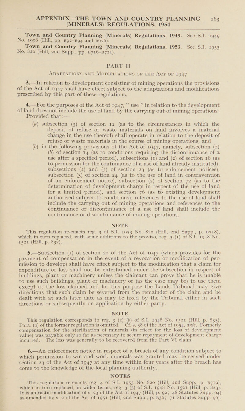 (MINERALS) REGULATIONS, 1954  Town and Country Planning (Minerals) Regulations, 1949. See S.I. 1949 No. 1996 (Hill, pp. Bg2—Bg94 and B676). Town and Country Planning (Minerals) Regulations, 1953. See S.I. 1953 No. 820 (Hill, 2nd Supp., pp. B716-B721). Pak Pb ADAPTATIONS AND MODIFICATIONS OF THE ACT OF 1947 3.—In relation to development consisting of mining operations the provisions of the Act of 1947 shall have effect subject to the adaptations and modifications prescribed by this part of these regulations. 4,—For the purposes of the Act of 1947, ‘“‘ use ”’ in relation to the development of land does not include the use of land by the carrying out of mining operations: Provided that :— (a) subsection (3) of section 12 (as to the circumstances in which the deposit of refuse or waste materials on land involves a material change in the use thereof) shall operate in relation to the deposit of refuse or waste materials in the course of mining operations, and (b) in the following provisions of the Act of 1947, namely, subsection (2) (b) of section 14 (as to conditions requiring the discontinuance of a use after a specified period), subsections (1) and (2) of section 18 (as to permission for the continuance of a use of land already instituted), subsections (2) and (3) of section 23 (as to enforcement notices), subsection (3) of section 24 (as to the use of land in contravention of an enforcement notice), subsection (2) of section 72 (as to the determination of development charge in respect of the use of land for a limited period), and section 76 (as to existing development authorised subject to conditions), references to the use of land shall include the carrying out of mining operations and references to the continuance or discontinuance of a use of land shall include the continuance or discontinuance of mining operations. NOTE Ebisereguiation re-enacts ree. 3 of Sil. 1953 No. 820 (Hill,.2nd Supp., p. B718), which in turn replaced, with some additions to the proviso, reg. 3-(1) of S.J. 1948 No. ¥522&gt; (Hill, p.332). 5.—Subsection (1) of section 22 of the Act of 1947 (which provides for the payment of compensation in the event of a revocation or modification of per- mission to develop) shall have effect subject to the modification that a claim for expenditure or loss shall not be entertained under the subsection in respect of buildings, plant or machinery unless the claimant can prove that he is unable to use such buildings, plant or machinery or (as the case may be) to use them except at the loss claimed and for this purpose the Lands Tribunal may give directions that such claim be severed from the remainder of the claim and be dealt with at such later date as may be fixed by the Tribunal either in such directions or subsequently on application by either party. NOTE This regulation corresponds to reg. 3 (2) (6) of S.I. 1948 No. 1521 (Hill, p. 833). Para. (a) of the former regulation is omitted. Cf.s. 38 of the Act of 1954, ante. Formerly compensation for the sterilisation of minerals (in effect for the loss of development value) was payable only so far as necessary to secure repayment of development charge incurred. The loss was generally to be recovered from the Part VI claim. 6.—An enforcement notice in respect of a breach of any condition subject to which permission to win and work minerals was granted may be served under section 23 of the Act of 1947 at any time within four years after the breach has come to the knowledge of the local planning authority. NOTES -This regulation re-enacts reg. 4 of S.I. 1953 No. 820 (Hill, 2nd Supp., p. B719), which in turn replaced, im wider terms, reg. 3 (3) of 5.1. 1948 No. 1521 (Hill, p. 823). It is a drastic modification of s. 23 of the Act of 1947 (Hill, p. 92; 48 Statutes Supp. 64) as amended by s. 2 of the Act of 1951 (Hill, 2nd Supp., p130; 71 Statutes Supp. 96).