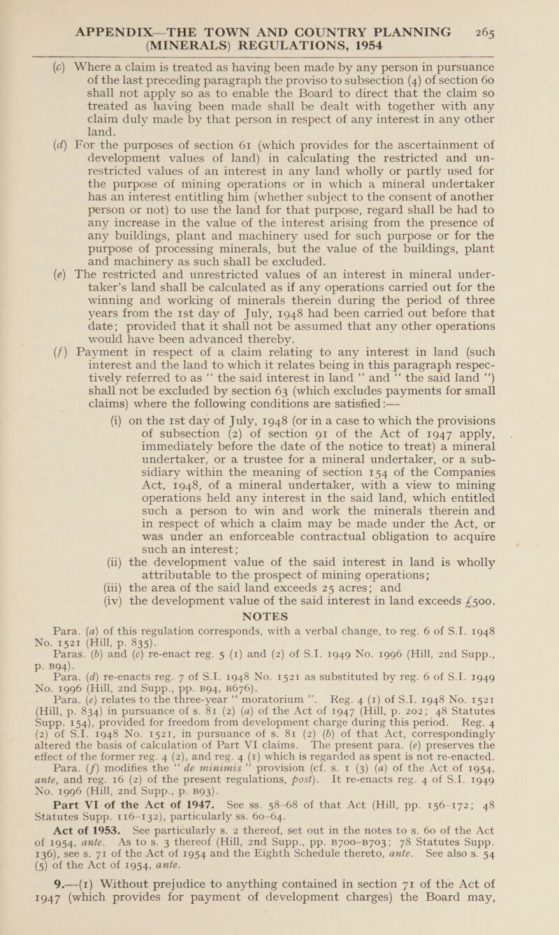 (MINERALS) REGULATIONS, 1954 (c) Where a claim is treated as having been made by any person in pursuance of the last preceding paragraph the proviso to subsection (4) of section 60 shall not apply so as to enable the Board to direct that the claim so treated as having been made shall be dealt with together with any claim duly made by that person in respect of any interest in any other land, (d) For the purposes of section 61 (which provides for the ascertainment of development values of land) in calculating the restricted and un- restricted values of an interest in any land wholly or partly used for the purpose of mining operations or in which a mineral undertaker has an interest entitling him (whether subject to the consent of another person or not) to use the land for that purpose, regard shall be had to any increase in the value of the interest arising from the presence of any buildings, plant and machinery used for such purpose or for the purpose of processing minerals, but the value of the buildings, plant and machinery as such shall be excluded. (e) The restricted and unrestricted values of an interest in mineral under- taker’s land shall be calculated as if any operations carried out for the winning and working of minerals therein during the period of three years from the 1st day of July, 1948 had been carried out before that date; provided that it shall not be assumed that any other operations would have been advanced thereby. (f) Payment in respect of a claim relating to any interest in land (such interest and the land to which it relates being in this paragraph respec- tively referred to as “‘ the said interest in land ”’ and “‘ the said land ’’) shall not be excluded by section 63 (which excludes payments for small claims) where the following conditions are satisfied :-— (i) on the 1st day of July, 1948 (or in a case to which the provisions of subsection (2) of section 91 of the Act of 1947 apply, immediately before the date of the notice to treat) a mineral undertaker, or a trustee for a mineral undertaker, or a sub- sidiary within the meaning of section 154 of the Companies Act, 1948, of a mineral undertaker, with a view to mining operations held any interest in the said land, which entitled such a person to win and work the minerals therein and in respect of which a claim may be made under the Act, or was under an enforceable contractual obligation to acquire such an interest; (ii) the development value of the said interest in land is wholly attributable to the prospect of mining operations; (iii) the area of the said land exceeds 25 acres; and (iv) the development value of the said interest in land exceeds £500. NOTES Para. (a) of this regulation corresponds, with a verbal change, to reg. 6 of S.I. 1948 No. 1521 (Hill, p. 835). Paras. (b) and (c) re-enact reg. 5 (1) and (2) of S.I. 1949 No. 1996 (Hill, 2nd Supp., . BQ4). J ce (d) re-enacts reg. 7 of S.I. 1948 No. 1521 as substituted by reg. 6 of S.I. 1949 No. 1996 (Hill, 2nd Supp., pp. B94, B676). Para. (e) relates to the three-year ‘“‘ moratorium’’. Reg. 4 (1) of S.I. 1948 No. 1521 (Hill, p. 834) in pursuance of s. 81 (2) (a) of the Act of 1947 (Hill, p. 202; 48 Statutes Supp. 154), provided for freedom from development charge during this period. Reg. 4 (2)-of SI, 1948 No. 1521, in pursuance of s. 81 (2) (6) of that Act, correspondingly altered the basis of calculation of Part VI claims. The present para. (e) preserves the effect of the former reg. 4 (2), and reg. 4 (1) which is regarded as spent is not re-enacted. Pata. (7) modifies the de minimis” provision (cf..s. 1 (3) (@) of the Act of 1954, ante, and reg. 16 (2) of the present regulations, post). It re-enacts reg. 4 of S.I. 1949 No. 1996 (Hill, 2nd Supp., p. B93). Part VI of the Act of 1947. See ss. 58-68 of that Act (Hill, pp. 156-172; 48 Statutes Supp. 116-132), particularly ss. 60-64. Act of 1953. See particularly s. 2 thereof, set out in the notes to s. 60 of the Act oimo54. ane. As tos. 4 thereot (Mill) 2nd Supp., pp. B700-B703; 78 Statutes Supp. 136), see s. 71 of the Act of 1954 and the Eighth Schedule thereto, ante. See alsos. 54 (5) of the Act of 1954, ante. 9.—(1) Without prejudice to anything contained in section 71 of the Act of 1947 (which provides for payment of development charges) the Board may,