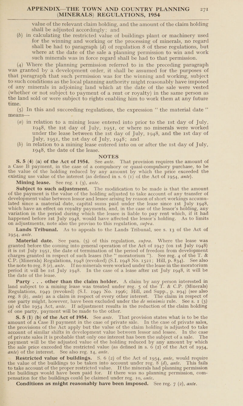 (MINERALS) REGULATIONS, 1954  value of the relevant claim holding, and the amount of the claim holding shall be adjusted accordingly; and (6) in calculating the restricted value of buildings plant or machinery used for the winning and working or the processing of minerals, no regard shall be had to paragraph (d) of regulation 8 of these regulations, but where at the date of the sale a planning permission to win and work such minerals was in force regard shall be had to that permission. (4) Where the planning permission referred to in the preceding paragraph was granted by a development order, it shall be assumed for the purposes of that paragraph that such permission was for the winning and working, subject to such conditions as the local planning authority might reasonably have imposed of any minerals in adjoining land which at the date of the sale were vested (whether or not subject to payment of a rent or royalty) in the same person as the land sold or were subject to rights enabling him to work them at any future tinie. (5) In this and succeeding regulations, the expression means— (a) in relation to a mining lease entered into prior to the 1st day of July, 1948, the 1st day of July, 1951, or where no minerals were worked under the lease between the 1st day of July, 1948, and the ist day of July, 1951, the 1st day of July, 1948; and (6) in relation to a mining lease entered into on or after the 1st day of July, 1948, the date of the lease. NOTES S. 5 (4) (a) of the Act of 1954. See ante. That provision requires the amount of a Case B payment, in the case of a compulsory or quasi-compulsory purchase, to be the value of the holding reduced by any amount by which the price exceeded the existing use value of the interest (as defined in s. 6 (1) of the Act of 1954, ante). Mining lease. See reg. 1 (3), ante. Subject to such adjustment. The modification to be made is that the amount of the payment is the value of the holding adjusted to take account of any transfer of development value between lessor and lessee arising by reason of short workings accumu- lated since a material date, capital sums paid under the lease since 1st July 1948, which have an effect on royalty payments, and, in the case of the lessor’s holding, any variation in the period during which the lessee is liable to pay rent which, if it had happened before 1st July 1948, would have affected the lessor’s holding. As to limits on adjustments, note also the proviso to this regulation, supra. Lands Tribunal. As to appeals to the Lands Tribunal, see s. 13 of the Act of 1954, ante. Material date. See para. (5) of this regulation, supra. Where the lease was granted before the coming into general operation of the Act of 1947 (on 1st July 1948) it is 1st July 1951, the date of termination of the period of freedom from development charges granted in respect of such leases (the “‘ moratorium ’’). See reg. 4 of the T. &amp; C.P. (Minerals) Regulations, 1948 (revoked) (S.I. 1948 No. 1521; Hill, p. 834). See also the note to reg. 8 (e), ante. Ifno minerals were worked under the lease in the moratorium period it will be 1st July 1948. In the case of a lease after 1st July 1948, it will be the date of the lease. Party ... other than the claim holder. A claim by any person interested in land subject to a mining lease was treated under reg. 5 of the T. &amp; C.P. (Minerals) Regulations, 1949 (revoked) (S.I. 1949 No. 1996; Hill, 2nd Supp., p. B94) (see also reg. 8 (b), ante) as a claim in respect of every other interest. The claim in respect of one party might, however, have been excluded under the de minimis rule. Sees. 1 (3) (a) of the 1954 Act, ante. If adjustment results in the reduction of the claim holding of one party, payment will be made to the other. S. 5 (1) (b) of the Act of 1954. See ante. That provision states what is to be the amount of a Case B payment in the case of private sale. In the case of private sales, ‘the provisions of the Act apply but the value of the claim holding is adjusted to take account of similar shifts in development value between lessor and lessee. In the case of private sales it is probable that only one interest has been the subject ofa sale. The payment will be the adjusted value of the holding reduced by any amount by which the sale price exceeded the restricted value (as defined in s. 6 (2) of the Act of 1954, ante) of the interest. See also reg. 14, ante. Restricted value of buildings. 5S. 6 (2) of the Act of 1954, ante, would require the value of the buildings to be taken into account under reg. 8 (d@), ante. This fails to take account of the proper restricted value. Ifthe minerals had planning permission _the buildings would have been paid for. If there was no planning permission, com- pensation for the buildings could be claimed under reg. 10, ante. Conditions as might reasonably have been imposed. See reg. 7 (2), ante. ce the material date ’”’