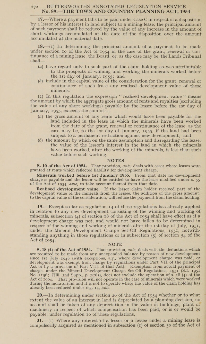 No. 89.—THE TOWN AND COUNTRY PLANNING ACT, 1954 17.—Where a payment falls to be paid under Case C in respect of a disposition by a lessor of his interest in land subject to a mining lease, the principal amount of such payment shall be reduced by the value of any increase in the amount of short workings accumulated at the date of the disposition over the amount accumulated at the material date. 18.—(1) In determining the principal amount of a payment to be made under section Io of the Act of 1954 in the case of the grant, renewal or con- tinuance of a mining lease, the Board, or, as the case may be, the Lands Tribunal shall— (a) have regard only to such part of the claim holding as was attributable to the prospects of winning and working the minerals worked before the 1st day of January, 1955; and (6) include in the capital value of the consideration for the grant, renewal or continuance of such lease any realised development value of those minerals. (2) In this regulation the expression ‘“‘ realised development value ’’ means the amount by which the aggregate gross amount of rents and royalties (excluding the value of any short workings) payable by the lessee before the 1st day of January, 1955, exceeds the sum of :— (a) the gross amount of any rents which would have been payable for the land included in the lease in which the minerals have been worked from the date of the grant, renewal or continuance of the lease, as the case may be, to the 1st day of January, 1955, if the land had been subject to a permanent restriction against new development; and (b) the amount by which on the same assumption and disregarding the lease, the value of the lessor’s interest in the land in which the minerals have been worked, after the working of the minerals, is less than such value before such working. NOTES S. 10 of the Act of 1954. That provision, ante, deals with cases where leases were granted at rents which reflected liability for development charge. Minerals worked before Ist January 1955. From that date no development charge is payable and the lessor will be entitled to have the lease modified under s. 55 of the Act of 1954, ante, to take account thereof from that date. Realised development value. If the lessor claim holder received part of the development value of the minerals from the lessee, the addition of the gross amount, to the capital value of the consideration, will reduce the payment from the claim holding. ¢ ») 19.—Except so far as regulation 14 of these regulations has already applied in relation to any new development consisting of the winning and working of minerals, subsection (4) of section 18 of the Act of 1954 shall have effect as if a development charge was not, and would not have fallen to be determined in respect of the winning and working of minerals after the 1st day of July, 1951, under the Mineral Development Charge Set-Off Regulations, 1951, notwith- standing anything in those regulations or in subsection (5) of section 54 of the Act of 1954. NOTE S. 18 (4) of the Act of 1954. That provision, ante, deals with the deductions which are required to be made from any unexpended balance by reason of new development since 1st July 1948 (with exceptions, ¢.g., where development charge was paid, or development was exempt from charge by regulations under Part VII of the principal Act or by a provision of Part VIII of that Act). Exemption from actual payment of charge, under the Mineral Development Charge Set-Off Regulations, 1951 (S.I. 1951 No. 2156; Hill, 2nd Supp., p. B263), does not exclude the operation of s. 18 (4). of the Act of 1904. That provision will not operate in the case of minerals which were worked during the moratorium and it is not to operate where the value of the claim holding has already been reduced under reg. 14, ante. 20.—In determining under section 26 of the Act of 1954 whether or to what extent the value of an interest in land is depreciated by a planning decision, no account shall be taken of any depreciation in the value of buildings, plant or machinery in respect of which compensation has been paid, or is or would be payable, under regulation 10 of these regulations. 21.—(1) Where any interest of a lessor or a lessee under a mining léase is compulsorily acquired as mentioned in subsection (1) of section 30 of the Act of