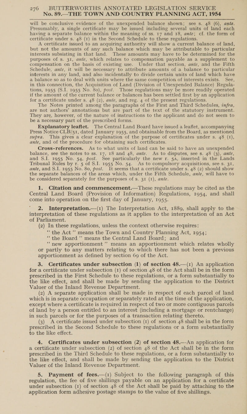 No. 89.—THE TOWN AND COUNTRY PLANNING ACT, 1954 will be conclusive evidence of the unexpended balance shown; see s. 48 (6), ante. Presumably, a single certificate may be issued including several units of land each having a separate balance within the meaning of ss. 17 and 18, ante; cf. the form of certificate under s. 48 (1) in the Second Schedule to these regulations. A certificate issued to an acquiring authority will show a current balance of land, but not the amounts of any such balance which may be attributable to particular interests subsisting in that land. These amounts may have to be determined for the purposes of s. 31, ante, which relates to compensation payable as a supplement to compensation on the basis of existing use. Under that section, ante, and the Fifth Schedule, ante, it will be necessary to attribute amounts of a balance to particular interests in any land, and also incidentally to divide certain units of land which have a balance so as to deal with units where the same competition of interests exists. See, in this connection, the Acquisition of Land (Division of Unexpended Balance) Regula- tions, 1955 (S.I. 1955 No. 80), post. Those regulations may be more readily operated if the amount of the current balance or balances has been settled first by an application for a certificate under s. 48 (2), ante, and reg. 4 of the present regulations. The Notes printed among the paragraphs of the First and Third Schedules, infra, are not authors’ annotations but are part of the text of the statutory instrument. They are, however, of the nature of instructions to the applicant:-and do not seem to be a necessary part of the prescribed forms. Explanatory leaflet. The Central Land Board have issued a leaflet, accompanying Press Notice CLB/51, dated January 1955, and obtainable from the Board, as mentioned supra. This gives a clear explanation of the purpose of certificates under s. 48 (1), ante, and of the procedure for obtaining such certificates. Cross-references. As to what units of land can be said to have an unexpended balance, see the notes to ss. 17, 18 and 48, ante. As to disputes, see s. 48 (3), ante, and S.I. 1955 No. 54, post. See particularly the new r. 5a, inserted in the Lands Tribunal Rules by r. 5 of S.I. 1955 No. 54. As to compulsory acquisitions, see s. 31, ante, and S.I. 1955 No. 80, post. It seems that a certificate under s. 48 (2) should show the separate balances of the areas which, under the Fifth Schedule, ante, will have to be considered separately for the purposes of s. 31 (I), ante. 1. Citation and commencement.—tThese regulations may be cited as the Central Land Board (Provision of Information) Regulations, 1954, and shall come into operation on the first day of January, 1955. 2. Interpretation.—(1) The Interpretation Act, 1889, shall apply to the interpretation of these regulations as it applies to the interpretation of an Act of Parliament. (2) In these regulations, unless the context otherwise requires: ‘the Act ’’ means the Town and Country Planning Act, 1954; ‘the Board ’’ means the Central Land Board; and “new apportionment’? means an apportionment which relates wholly or partly to any matters relating to which there has not been a previous apportionment as defined by section 69 of the Act. 3. Certificates under subsection (1) of section 48.—(1) An application for a certificate under subsection (1) of section 48 of the Act shall be in the form prescribed in the First Schedule to these regulations, or a form substantially to the like effect, and shall be made by sending the application to the District Valuer of the Inland Revenue Department. (2) A separate application shall be made in respect of each parcel of land which is in separate occupation or separately rated at the time of the application, except where a certificate is required in respect of two or more contiguous parcels of land by a person entitled to an interest (including a mortgage or rentcharge) in such parcels or for the purposes of a transaction relating thereto. (3) A certificate issued under subsection (1) of section 48 shall be in the form prescribed in the Second Schedule to these regulations or a form substantially to che dike eitect, 4. Certificates under subsection (2) of section 48.—-An application for a certificate under subsection (2) of section 48 of the Act shall be in the form prescribed in the Third Schedule to these regulations, or a form substantially to the like effect, and shall be made by sending the application to the District Valuer of the Inland Revenue Department. 5. Payment of fees.—(1) Subject to the following paragraph of this regulation, the fee of five shillings payable on an application for a certificate under subsection (1) of section 48 of the Act shall be paid by attaching to the application form adhesive postage stamps to the value of five shillings.