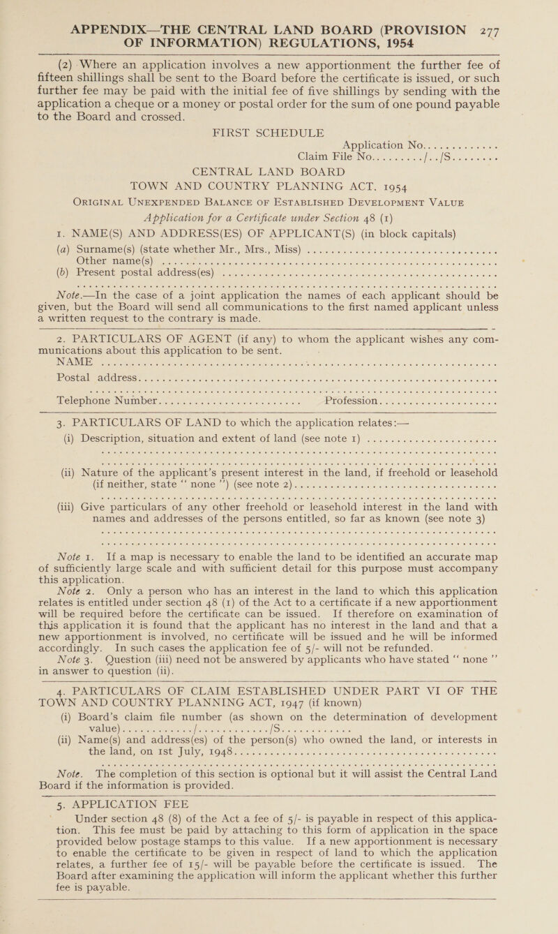 OF INFORMATION) REGULATIONS, 1954 }  (2) Where an application involves a new apportionment the further fee of fifteen shillings shall be sent to the Board before the certificate is issued, or such further fee may be paid with the initial fee of five shillings by sending with the application a cheque or a money or postal order for the sum of one pound payable to the Board and crossed. HIRST SCHEDULE pplication INO: .7.% 6. = 5.3. Claim Pile Now. - 25. ; | pouk&gt; Regence CENTRAL LAND BOARD TOWN AND COUNTRY PLANNING ACT, 1954 ORIGINAL UNEXPENDED BALANCE OF ESTABLISHED DEVELOPMENT VALUE Application for a Certificate under Section 48 (1) 1. NAME(S) AND ADDRESS(ES) OF APPLICANT(S) (in block capitals) (Gp soemame(S)n(suate whether Mr. Wits) MGSS)) isiicccs eae pew ca ee ee wb wines aes CUI RGIO TSI Eso &amp; Gee He Al Nae eer el aR NA Reha nn (UD), oS REMOTING FAX Sel SANG GURSEC (cS) Ne a os ak en a rn eee Note.—In the case of a joint application the names of each applicant should be given, but the Board will send all communications to the first named applicant unless a written request to the contrary is made. 2. PARTICULARS OF AGENT (if any) to whom the applicant wishes any com- munications about this application to be sent. INU AEI I esas a CRC MEIS e o Paan a wie. alae aoe ite fet Tayie SAT a peed eso Ge ea ats ah ce   Ce  3. PARTICULARS OF LAND to which the application relates :— G@eDeccaprielssituation and extent o1-land (see Note 1) 2.6.6. ce ic als oes wou Ce ©; (eke: e) (ee 0] 0 16 © (0) 1e) 0 © (© (0 0 © 0 © 6 © ee 0) 6 6 6 6h 6 0 © 0) jc © © © € © © 6 © © © 0 € © 6 6 0 0 0: 0 0 6 e 6 ee 6 8 6 6 (ii) Nature of the applicant’s present interest in the land, if freehold or leasehold (meron sscate, pMoOme, (SS NOTE 2)nmie io edienc glass a vam a Sees ee Bere wee (iii) Give particulars of any other freehold or leasehold interest in the land with names and addresses of the persons entitled, so far as known (see note 3) i i i i i Note 1. Ifa map is necessary to enable the land to be identified an accurate map of sufficiently large scale and with sufficient detail for this purpose must accompany this application. Note 2. Only a person who has an interest in the land to which this application relates is entitled under section 48 (1) of the Act to a certificate if a new apportionment will be required before the certificate can be issued. If therefore on examination of this application it is found that the applicant has no interest in the land and that a new apportionment is involved, no certificate will be issued and he will be informed accordingly. In such cases the application fee of 5/- will not be refunded. Note 3. Question (iii) need not be answered by applicants who have stated “‘ none ”’ in answer to question (ii). 4. PARTICULARS OF CLAIM ESTABLISHED UNDER PART VI OF THE TOWN AND COUNTRY PLANNING ACT, 1947 (if known) (i) Board’s claim file number (as shown on the determination of development WALL Garson cleone Gots the es rbeas sed fages'es HS fA ee OE tas cece (ii) Name(s) and address(es) of the person(s) who owned the land, or interests in em ae Oinn Se UNE LOA Srtatie n ctere 6.3 ac dee 9.8 Fe ng bree SbISTs VAG aye Bow ele Se we  i Note. The completion of this section is optional but it will assist the Central Land Board if the information is provided. 5, APPLICATION FEE Under section 48 (8) of the Act a fee of 5/- is payable in respect of this applica- tion. This fee must be paid by attaching to this form of application in the space provided below postage stamps to this value. Ifa new apportionment is necessary to enable the certificate to be given in respect of land to which the application relates, a further fee of 15/- will be payable before the certificate is issued. The Board after examining the application will inform the applicant whether this further fee is payable.     