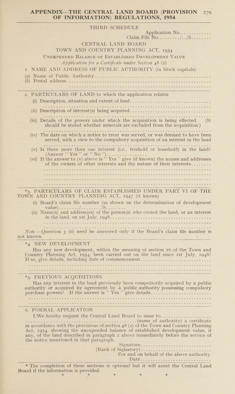 OF INFORMATION) REGULATIONS, 1954 THIRD SCHEDULE ; Pp plicatlOMNOn, . 6. sa ois ClaimePile INOW... sac. REN tome oa CENTRAL LAND BOARD TOWN AND COUNTRY PLANNING ACT, 1954 UNEXPENDED BALANCE OF ESTABLISHED DEVELOPMENT VALUE Application for a Certificate under Section 48 (2) t. NAME AND ADDRESS OF PUBLIC AUTHORITY (in block capitals) (pe ONO fey ene MUME NOMEE Won aces) Gis oo anos boda ge Sob ee dw ni'erecs Ae weal ss de Oo ey wy wd Us es OSS RES GASSES ue A ae ah eR oe | AO arg oye) [el 16 50) (6 el je ie! je, “el mile (ese) @)-.0) \eh 1a: e: (ee: 0. 0) (6) 0) (0) 0) (6) ‘8, 0) @y (0,16: co Je: 10) 10) 60/0 1 16) “ei, 10-16) 16, 6: &lt;0] (ore: fe ce 8 8 0) 6 2. PARTICULARS OF LAND to which the application relates (GO Pesceipiicm. Situation anc Extent: OL lam ei. be Soe ces ww ee ee aR Qelke! 6) NOM ef cewie, (0) 70) Golce! ley-e: 16) 6) es ele) ie) e) ele: ef @) (0. 6) (@- le, |e) 6) 6) e) 10 'o 10. 10 “01:6: 0, fe. '@) ©) 10) 0: (e: 6. 6) 6:40) ,6 fei-ie,1e: 0 (ee) 0.0 6.60) 0 e) 6 @ au qitaue le) &lt;9) (oi, o))\6] 680) 10) (ele, 0) 0: vn) 16) ea (65.6: Xe. 10-10) (6) (OMe @) 10, 6) -6) 6) © 16) (@- 0, 0 s.en0:01L 8) @) walse) 6) 6! 50, 02 le! 6) 76) “S| 10: .0: Kor-6) (0.0) Wee ere ame 6. 6. (iii) Details of the powers under which the acquisition is being effected. (It should be stated whether minerals are excluded from the acquisition.) (iv) The date on which a notice to treat was served, or was deemed to have been served, with a view to the compulsory acquisition of an interest in the land (v) Is there more than one interest (i.e., freehold or leasehold) in the land? GAGS eRe Ves. COR ING: a) ss 29075 0g aces (vi) If the answer to (v) above is “‘ Yes ”’ give (if known) the names and addresses of the owners of other interests and the mature of their interests....%:... yal, (0, 10) 0, ce} 40) 0) (¢| le 0) @ ee: ene \6, €) 6) 1001.6: 0) © 0) ee) 6) (6) ©. 10 0) jee 0: OO 8) 1018) 0:18) 16) :0) 10 0: 0: © .6) ce) (6, (we) Je, 0)&lt;e) [er fe; 0! 6, fe 10! 10] (0; 8) (6 eivel.e), een (ese Kel.e) e2 0.6 6 Je. 6! ‘6! 0) (es elmot em a) ie) 6) a! ore)! © 6) fe 6) 0), ef) Sale, 18) te. e. 4) (6) ©6) 0! (0: '6-et 6, (6! (0). (0) ome: &lt;0) 0) 6 &lt;0 0) &lt;e 0 Oye 8) © 6 NO e) 1¢) el) ley foie; 1) 6; &lt;8, el: 161) 2 0) @) SO\on Oe, @) LO= 0 ene) we) Ol, O.*) Tehierue) (er leh 'e) 0 10, ejay Oey Or 0: 0. 6 Jeo ce 8 &lt;0: 0! 8) joy re eh Oy ey 6 6 fe. ee ee 8 oie eal sole) telteise ef e! ele), 4.10! ©, 10). 0) feo) o\Nie) eq e110 161 6 0. ia) (0) @.¥.0./16, louie) oF uo ie 610 ue! Je) 6. Leu lee Av (6 vee, ec (616, Lene jer -elet ete ey ei (e joy ie. (, ©: #3 PARTICULARS OF CLAIM ESTABLISHED UNDER PART VI OF THE TOWN AND COUNTRY PLANNING ACT, 1947 (if known) (i) Board’s claim file number (as shown on the determination of development RV eT eg oh caer Date le nee Oh tess (ii) Name(s) and address(es) of the person(s) who owned the land, or an interest Paar a MG OM ie UY eA mew 1g Secoisirout la cies aPlan a oie wi: ooh dag saaet sw des, AE ans Se (o) fey eusismileiHen ie: vee) se, (0) (6) i@yisim.0) 0) 0) (0, Ve) (0; \euse) fe: (ewe 0) by e14e: 0) ey (0) (0:1 6) &lt;e) co! &lt;0) Jel oie) (ey ele, Je “e: (opie: te) ie” 10 ere: ce, eo) Jere. a! Jo) rene ie) ee) ee: ie    lel ue: wie) -e lel) e) ots (0 165/66) 6.c0) 0! eid) (eo! 16.6) 10) Je: ie) (9: 116) jo: 10° “ei je! ‘e) je) Je) 10) 16 0) (6) 10) Ko) 0) (eu ese! (else), 0) se) he) 6) (6! 650) 6) 0 18) (6: (0) en oi jee lore) 6 Note.—Question 3 (11) need be answered only if the Board’s claim file number is not known. #4. NEW DEVELOPMENT Has any new development, within the meaning of section 16 of the Town and Country Planning Act, 1954, been carried out on the land since Ist July, 1948? PE cere sive sd cuallc, iit eis, Cave Ol COMMENCEMMCI i 0 aig bs.. e tie ven es le wet be eee   avai eee he) a) lefie|detiel ep icuiet ieile) (eocel &lt;s, Nenre ie. 6:1.) (6) e116) &lt;0 14) 8! 10) 10| Jor ne'vie) (ey le) eps 10.5) ‘ee Je! )8, .6, (4 16) (6 (6) &lt;a) Je Sue. eice @ (6) ‘eo: 6) (e\4e) le, Je! vm) -e! fer ie; 6) (6) (ol ue aitiey ie) (opel rere) in! (o) ef lal care) iat 4) ete? 6) 6 (986). 6) 60) (0) o: lol ven ie, (6 je) ie) fe ie) willie) 10)! ey ca) joy 0) 0: cen &lt;6) ere; 1e (6) ¢ e! le! Ol ote, 0: cece. 0.6 iopust 6, 41 0 6) © 6 0 © #5 PREVIOUS ACQUISITIONS Has any interest in the land previously been compulsorily acquired by a public authority or acquired by agreement by a public authority possessing compulsory puULcbase POwers: “EE tacjanswer is) Yes give:details. ove os ce ee nc bees  Gia Ramo) is Lose kes) lek elem ie Hof Oto S16. 185%, 16. OY et. 60 a) eos te! O61) 0.16: (6 UaY 8) @ cel her* opie pie: 0.19) .e/):el ne! 10, &lt;0) Ce: 0.0/0, Tele ew ie le ee) (e) 8. O ie ‘ee ce ref Se) &lt;e e6 ©; [o\ (e) 'o} wt eo: (ell lela) 6 fe) 1@, (elven e, ja. 6) 1@ (0110) 6:6, e| (on 6) 10) (Oye: coh 1, 10) Te) 16) “© 6) &lt;0, ©: [el © (0) oie He, ©) -@ ‘6: “Ol \e) (© “ol -©' Je; (@: 1b) (©. 16 10, 10: 6) 0: 8 08) ©..0: @ [0 (0. 10 0 ~ 6. FORMAL APPLICATION I Wie hereby. cequect the Cenuta. Land-Boatd to issue 102... i.e eos ne eee we IS Dede oa ee eee eet nae 2 tt ame: OF AUtHOLIty)-“ai Certificate in accordance with the provisions of section 48 (2) of the Town and Country Planning Act, 1954, showing the unexpended balance of established development value, if any, of the land described in paragraph 2 above immediately before the service of the notice mentioned in that paragraph.  2) ROUEN GUNN Cre Rae an aR OTe Ca Ni Br ga ae (TSK 0] CR OS es 1 0 iG) Ree a a For and on behalf of the above authority. Acc ae eee 2 Seo cu eects oariia os 3s * The completion of these sections is optional but it will assist the Central Land Board if the information is provided. * ** x *  