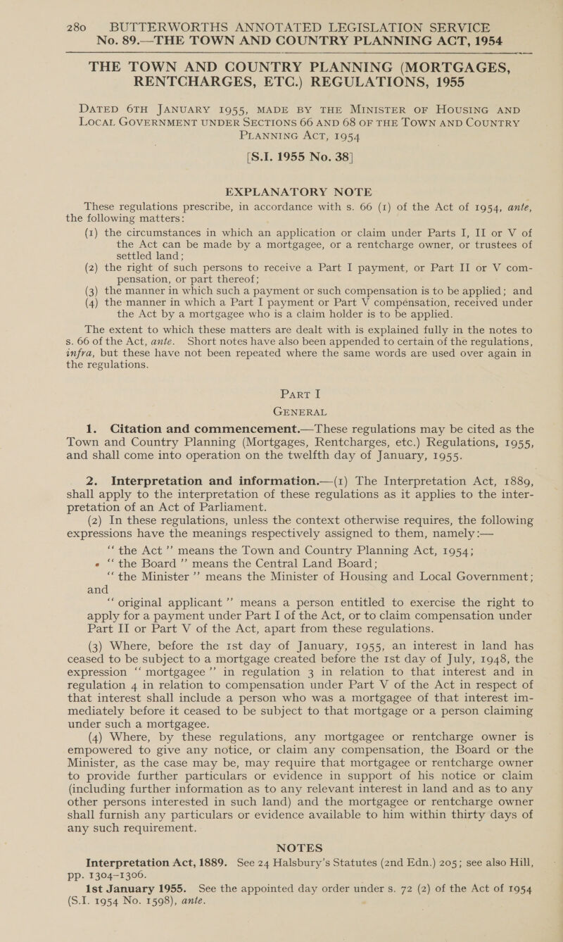 No. 89.—-THE TOWN AND COUNTRY PLANNING ACT, 1954 THE TOWN AND COUNTRY PLANNING (MORTGAGES, RENTCHARGES, ETC.) REGULATIONS, 1955 DATED 6TH JANUARY 1955, MADE BY THE MINISTER OF HOUSING AND LocaL GOVERNMENT UNDER SECTIONS 66 AND 68 OF THE TOWN AND COUNTRY PLANNING ACT, 1954 [S.I. 1955 No. 38] EXPLANATORY NOTE These regulations prescribe, in accordance with s. 66 (1) of the Act of 1954, ante, the following matters: (1) the circumstances in which an application or claim under Parts I, II or V of the Act can be made by a mortgagee, or a rentcharge owner, or trustees of settled land; (2) the right of such persons to receive a Part I payment, or Part II or V com- pensation, or part thereof; (3) the manner in which such a payment or such compensation is to be applied; and (4) the manner in which a Part I payment or Part V compensation, received under the Act by a mortgagee who is a claim holder is to be applied. The extent to which these matters are dealt with is explained fully in the notes to s. 66 of the Act, ante. Short notes have also been appended to certain of the regulations, infra, but these have not been repeated where the same words are used over again in the regulations. Part I GENERAL 1. Citation and commencement.—These regulations may be cited as the Town and Country Planning (Mortgages, Rentcharges, etc.) Regulations, 1955, and shall come into operation on the twelfth day of January, 1955. 2. Interpretation and information.—(1) The Interpretation Act, 1889, shall apply to the interpretation of these regulations as it applies to the inter- pretation of an Act of Parliament. (2) In these regulations, unless the context otherwise requires, the following expressions have the meanings respectively assigned to them, namely :-— “the Act’? means the Town and Country Planning Act, 1954; « ‘“‘the Board ’’ means the Central Land Board; ““the Minister ’’ means the Minister of Housing and Local Government; and “ original applicant ’’ means a person entitled to exercise the right to apply for a payment under Part I of the Act, or to claim compensation under Part II or Part V of the Act, apart from these regulations. (3) Where, before the 1st day of January, 1955, an interest in land has ceased to be subject to a mortgage created before the 1st day of July, 1948, the expression ‘‘ mortgagee ’’ in regulation 3 in relation to that interest and in regulation 4 in relation to compensation under Part V of the Act in respect of that interest shall include a person who was a mortgagee of that interest im- mediately before it ceased to be subject to that mortgage or a person claiming under such a mortgagee. (4) Where, by these regulations, any mortgagee or rentcharge owner is empowered to give any notice, or claim any compensation, the Board or the Minister, as the case may be, may require that mortgagee or rentcharge owner to provide further particulars or evidence in support of his notice or claim (including further information as to any relevant interest in land and as to any other persons interested in such land) and the mortgagee or rentcharge owner shall furnish any particulars or evidence available to him within Tia days of any such requirement. NOTES Interpretation Act, 1889. See 24 Halsbury’s Statutes (2nd Edn.) 205; see also Hill, pp. 1304-1306. 1st January 1955. See the appointed day order under s. 72 (2) of the Act of 1954 (S.I. 1954 No. 1598), ante.