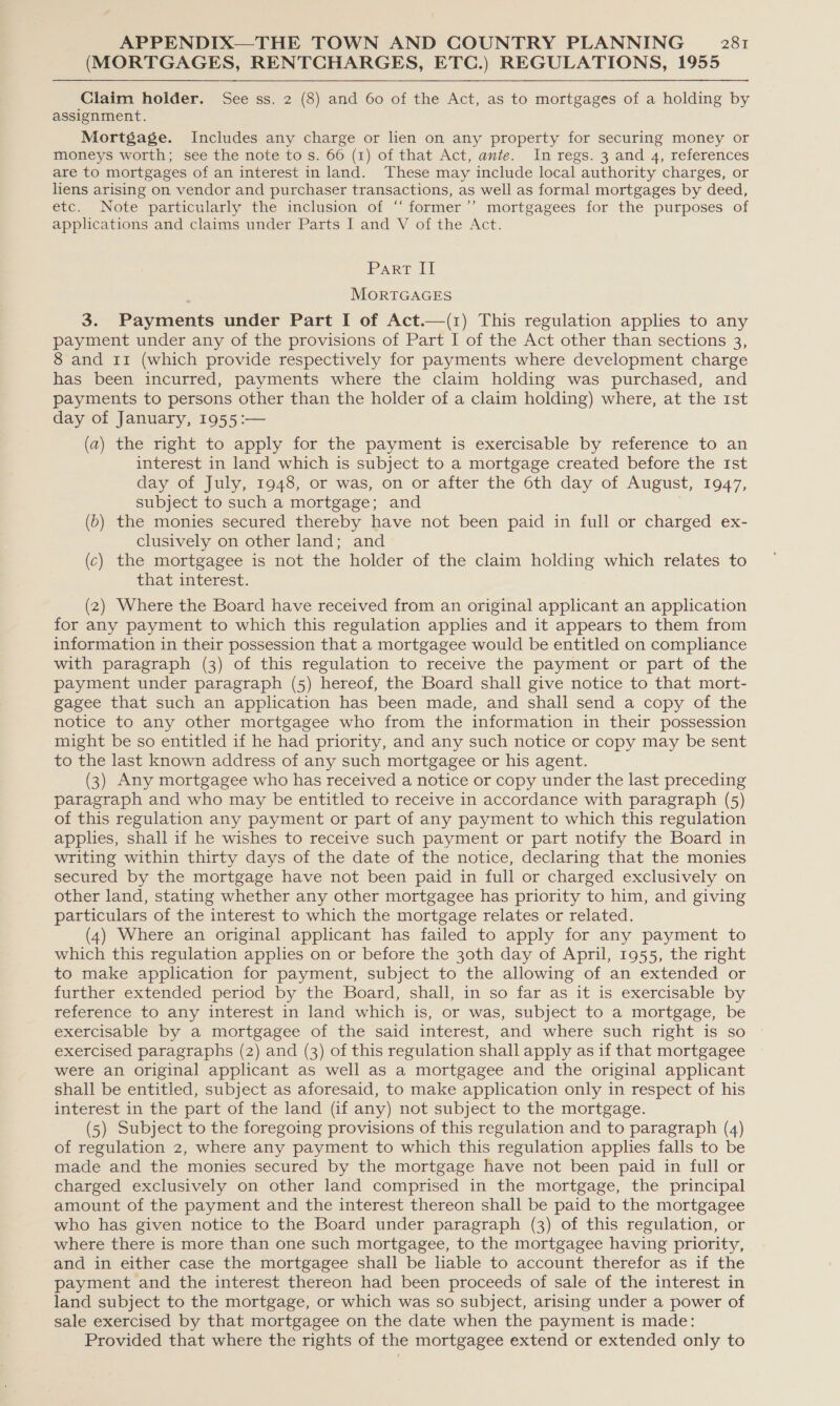 (MORTGAGES, RENTCHARGES, ETC.) REGULATIONS, 1955  Claim holder. See ss. 2 (8) and 60 of the Act, as to mortgages of a holding by assignment. Mortgage. Includes any charge or lien on any property for securing money or moneys worth; see the note to s. 66 (1) of that Act, ante. In regs. 3 and 4, references are to mortgages of an interest in land. These may include local authority charges, or liens arising on vendor and purchaser transactions, as well as formal mortgages by deed, etc. Note particularly the inclusion of “former ’’ mortgagees for the purposes of applications and claims under Parts I and V of the Act. Part II MORTGAGES 3. Payments under Part I of Act.—(1) This regulation applies to any payment under any of the provisions of Part I of the Act other than sections 3, 8 and 11 (which provide respectively for payments where development charge has been incurred, payments where the claim holding was purchased, and payments to persons other than the holder of a claim holding) where, at the 1st day of January, 1955:— (a) the right to apply for the payment is exercisable by reference to an interest in land which is subject to a mortgage created before the rst day of July, 1948, or was, on or after the 6th day of August, 1947, subject to such a mortgage; and (b) the monies secured thereby have not been paid in full or charged ex- clusively on other land; and (c) the mortgagee is not the holder of the claim holding which relates to that interest. (2) Where the Board have received from an original applicant an application for any payment to which this regulation applies and it appears to them from information in their possession that a mortgagee would be entitled on compliance with paragraph (3) of this regulation to receive the payment or part of the payment under paragraph (5) hereof, the Board shall give notice to that mort- gagee that such an application has been made, and shall send a copy of the notice to any other mortgagee who from the information in their possession might be so entitled if he had priority, and any such notice or copy may be sent to the last known address of any such mortgagee or his agent. (3) Any mortgagee who has received a notice or copy under the last preceding paragraph and who may be entitled to receive in accordance with paragraph (5) of this regulation any payment or part of any payment to which this regulation applies, shall if he wishes to receive such payment or part notify the Board in writing within thirty days of the date of the notice, declaring that the monies secured by the mortgage have not been paid in full or charged exclusively on other land, stating whether any other mortgagee has priority to him, and giving particulars of the interest to which the mortgage relates or related. (4) Where an original applicant has failed to apply for any payment to which this regulation applies on or before the 30th day of April, 1955, the right to make application for payment, subject to the allowing of an extended or further extended period by the Board, shall, in so far as it is exercisable by reference to any interest in land which is, or was, subject to a mortgage, be exercisable by a mortgagee of the said interest, and where such right is so exercised paragraphs (2) and (3) of this regulation shall apply as if that mortgagee were an original applicant as well as a mortgagee and the original applicant shall be entitled, subject as aforesaid, to make application only in respect of his interest in the part of the land (if any) not subject to the mortgage. (5) Subject to the foregoing provisions of this regulation and to paragraph (4) of regulation 2, where any payment to which this regulation applies falls to be made and the monies secured by the mortgage have not been paid in full or charged exclusively on other land comprised in the mortgage, the principal amount of the payment and the interest thereon shall be paid to the mortgagee who has given notice to the Board under paragraph (3) of this regulation, or where there is more than one such mortgagee, to the mortgagee having priority, and in either case the mortgagee shall be hable to account therefor as if the payment and the interest thereon had been proceeds of sale of the interest in land subject to the mortgage, or which was so subject, arising under a power of sale exercised by that mortgagee on the date when the payment is made: Provided that where the rights of the mortgagee extend or extended only to