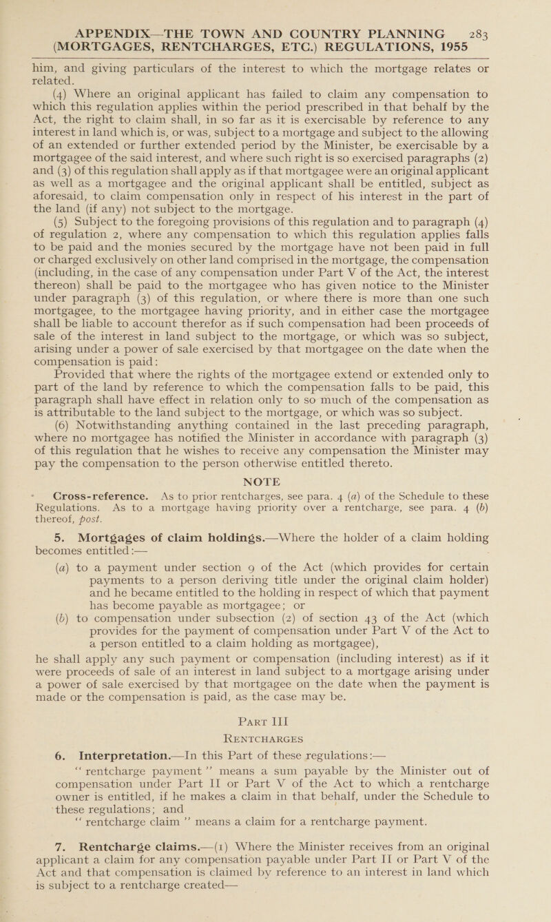 (MORTGAGES, RENTCHARGES, ETC.) REGULATIONS, 1955 him, and giving particulars of the interest to which the mortgage relates or related. (4) Where an original applicant has failed to claim any compensation to which this regulation applies within the period prescribed in that behalf by the Act, the right to claim shall, in so far as it is exercisable by reference to any interest in land which is, or was, subject to a mortgage and subject to the allowing of an extended or further extended period by the Minister, be exercisable by a mortgagee of the said interest, and where such right is so exercised paragraphs (2) and (3) of this regulation shall apply as if that mortgagee were an original applicant as well as a mortgagee and the original applicant shall be entitled, subject as aforesaid, to claim compensation only in respect of his interest in the part of the land (Gf any) not subject to the mortgage. (5) Subject to the foregoing provisions of this regulation and to paragraph (4) of regulation 2, where any compensation to which this regulation applies falls to be paid and the monies secured by the mortgage have not been paid in full or charged exclusively on other land comprised in the mortgage, the compensation (including, in the case of any compensation under Part V of the Act, the interest thereon) shall be paid to the mortgagee who has given notice to the Minister under paragraph (3) of this regulation, or where there is more than one such mortgagee, to the mortgagee having priority, and in either case the mortgagee shall be liable to account therefor as if such compensation had been proceeds of sale of the interest in land subject to the mortgage, or which was so subject, arising under a power of sale exercised by that mortgagee on the date when the compensation is paid: Provided that where the rights of the mortgagee extend or extended only to part of the land by reference to which the compensation falls to be paid, this paragraph shall have effect in relation only to so much of the compensation as is attributable to the land subject to the mortgage, or which was so subject. (6) Notwithstanding anything contained in the last preceding paragraph, where no mortgagee has notified the Minister in accordance with paragraph (3) of this regulation that he wishes to receive any compensation the Minister may pay the compensation to the person otherwise entitled thereto. NOTE Cross-reference. As to prior rentcharges, see para. 4 (a) of the Schedule to these Regulations. As to a mortgage having priority over a rentcharge, see para. 4 (b) thereof, post. 5. Mortgages of claim holdings.—Where the holder of a claim bone becomes entitled :—  (a) to a payment under section 9g of the Act (which provides for certain payments to a person deriving title under the original claim holder) and he became entitled to the holding in respect of which that payment has become payable as mortgagee; or (b) to compensation under subsection (2) of section 43 of the Act (which provides for the payment of compensation under Part V of the Act to a person entitled to a claim holding as mortgagee), he shall apply any such payment or compensation (including interest) as if it were proceeds of sale of an interest in land subject to a mortgage arising under a power of sale exercised by that mortgagee on the date when the payment is made or the compensation is paid, as the case may be. Parr lil RENTCHARGES 6. Interpretation.—In this Part of these regulations :— ‘“rentcharge payment’’ means a sum payable by the Minister out of compensation under Part II or Part V of the Act to which a rentcharge owner is entitled, if he makes a claim in that behalf, under the Schedule to ‘these regulations; and “rentcharge claim ’? means a claim for a rentcharge payment. 7. Rentcharge claims.—(i) Where the Minister receives from an original applicant a claim for any compensation payable under Part II or Part V of the Act and that compensation is claimed by reference to an interest in land which is subject to a rentcharge created—