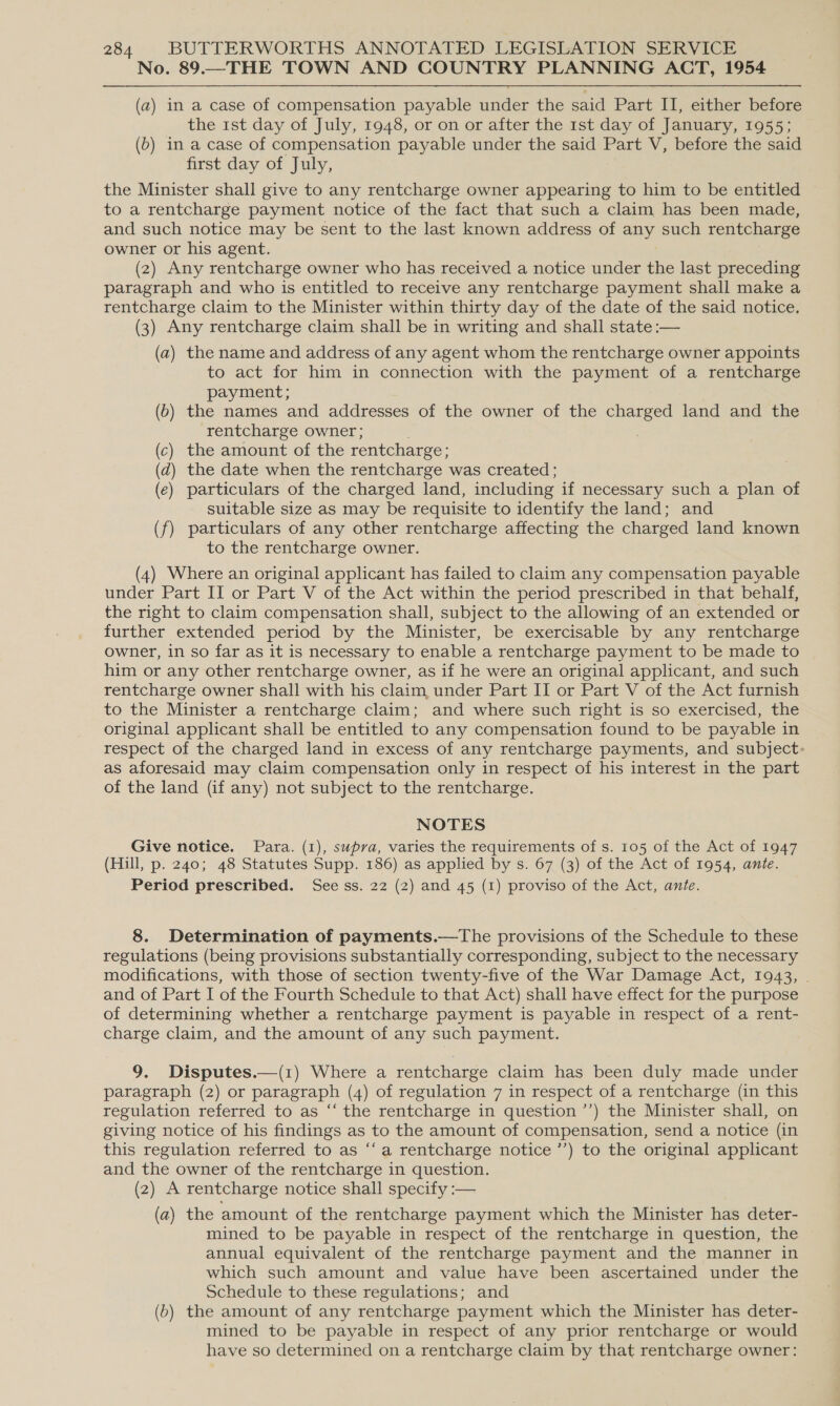 No. 89.—THE TOWN AND COUNTRY PLANNING ACT, 1954 (a) in a case of compensation payable under the said Part II, either before the 1st day of July, 1948, or on or after the 1st day of January, 1955; (b) in a case of compensation payable under the said Part V, before the said first day of July, the Minister shall give to any rentcharge owner appearing to him to be entitled to a rentcharge payment notice of the fact that such a claim has been made, and such notice may be sent to the last known address of any such rentcharge owner or his agent. (2) Any rentcharge owner who has received a notice under the last preceding paragraph and who is entitled to receive any rentcharge payment shall make a rentcharge claim to the Minister within thirty day of the date of the said notice, (3) Any rentcharge claim shall be in writing and shall state :— (a) the name and address of any agent whom the rentcharge owner appoints to act for him in connection with the payment of a rentcharge payment; (6) the names and addresses of the owner of the charged land and the rentcharge owner; ; (c) the amount of the rentcharge; (d) the date when the rentcharge was created ; (e) particulars of the charged land, including if necessary such a plan of suitable size as may be requisite to identify the land; and (f) particulars of any other rentcharge affecting the charged land known to the rentcharge owner. (4) Where an original applicant has failed to claim any compensation payable under Part II or Part V of the Act within the period prescribed in that behalf, the right to claim compensation shall, subject to the allowing of an extended or further extended period by the Minister, be exercisable by any rentcharge owner, in so far as it is necessary to enable a rentcharge payment to be made to him or any other rentcharge owner, as if he were an original applicant, and such rentcharge owner shall with his claim under Part II or Part V of the Act furnish to the Minister a rentcharge claim; and where such right is so exercised, the original applicant shall be entitled to any compensation found to be payable in respect of the charged land in excess of any rentcharge payments, and subject- as aforesaid may claim compensation only in respect of his interest in the part of the land (if any) not subject to the rentcharge. NOTES Give notice. Para. (1), supra, varies the requirements of s. 105 of the Act of 1947 (Hill, p. 240; 48 Statutes Supp. 186) as applied by s. 67 (3) of the Act of 1954, ante. Period prescribed. See ss. 22 (2) and 45 (1) proviso of the Act, ante. 8. Determination of payments.—tThe provisions of the Schedule to these regulations (being provisions substantially corresponding, subject to the necessary modifications, with those of section twenty-five of the War Damage Act, 1943, . and of Part I of the Fourth Schedule to that Act) shall have effect for the purpose of determining whether a rentcharge payment is payable in respect of a rent- charge claim, and the amount of any such payment. 9. Disputes.—(1) Where a rentcharge claim has been duly made under paragraph (2) or paragraph (4) of regulation 7 in respect of a rentcharge (in this regulation referred to as “ the rentcharge in question ’’) the Minister shall, on giving notice of his findings as to the amount of compensation, send a notice (in this regulation referred to as ‘‘a rentcharge notice ’’) to the original applicant and the owner of the rentcharge in question. (2) A rentcharge notice shall specify :— (a) the amount of the rentcharge payment which the Minister has deter- mined to be payable in respect of the rentcharge in question, the annual equivalent of the rentcharge payment and the manner in which such amount and value have been ascertained under the Schedule to these regulations; and (6) the amount of any rentcharge payment which the Minister has deter- mined to be payable in respect of any prior rentcharge or would have so determined on a rentcharge claim by that rentcharge owner: