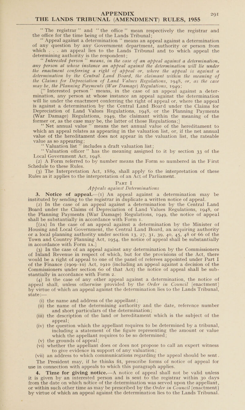 THE LANDS TRIBUNAL (AMENDMENT) RULES, 1955  “The registrar’’ and ‘“‘the office’’ mean respectively the registrar and the office for. the time being of the Lands Tribunal; ““ Appeal against a determination ”’ means an appeal against a determination of any question by any Government department, authority or person from which . . . an appeal lies to the Lands Tribunal and to which appeal the determining authority is the respondent; “ Interested person ’’ means, in the case of an appeal against a determination, any person at whose instance an appeal against the determination will lie under the enactment conferring a right of appeal or, where the appeal is against a determination by the Central Land Board, the claimant within the meaning of the Claims for Depreciation of Land Values Regulations, 1948, or, as the case may be, the Planning Payments (War Damage) Regulations, 1949; [‘‘ Interested person’”’ means, in the case of an appeal against a deter- mination, any person at whose instance an appeal against the determination will lie under the enactment conferring the right of appeal or, where the appeal is against a determination by the Central Land Board under the Claims for Depreciation of Land Values Regulations, 1948, or the Planning Payments (War Damage) Regulations, 1949, the claimant within the meaning of the former or, as the case may be, the latter of those Regulations; ] ““Net annual value’’ means the net annual value of the hereditament to which an appeal relates as appearing in the valuation list, or, if the net annual value of the hereditament does not appear in the valuation list, the rateable value as so appearing; ‘“ Valuation list ’’ includes a draft valuation list; “Valuation officer’ has the meaning assigned to it by section 33 of the Local Government Act, 1948. (2) A Form referred to by number means the Form so numbered in the First Schedule to these Rules. (3) The Interpretation Act, 1889, shall apply to the interpretation of these Rules as it applies to the interpretation of an Act of Parliament. Part I Appeals against Determinations 3. Notice of appeal.—(1) An appeal against a determination may be instituted by sending to the registrar in duplicate a written notice of appeal. (2) In the case of an appeal against a determination by the Central Land Board under the Claims of Depreciation of Land Values Regulations, 1948, or the Planning Payments (War Damage) Regulations, 1949, the notice of appeal shall be substantially in accordance with Form 1. [(2a) In the case of an appeal against a determination by the Minister of Housing and Local Government, the Central Land Board, an acquiring authority or a local planning authority under section 13, 27, 31, 39, 40, 45, 48 or 66 of the Town and Country Planning Act, 1954, the notice of appeal shall be substantially in accordance with Form Ia.] (3) In the case of an appeal against any determination by the Commissioners of Inland Revenue in respect of which, but for the provisions of the Act, there would be a right of appeal to one of the panel of referees appointed under Part I of the Finance (1909-10) Act, 1910 (including an appeal against a decision of the Commissioners under section 60 of that Act) the notice of appeal shall be sub- stantially in accordance with Form 2. (4) In the case of any other appeal against a determination, the notice of appeal shall, unless otherwise provided by the Order im Council [enactment] by virtue of which an appeal against the determination lies to the Lands Tribunal, state :— (i) the name and address of the appellant ; (ii) the name of the determining authority and the date, reference number and short particulars of the determination ; (iii) the description of the land or hereditament which is the subject of the appeal ; (iv) Micrecston which the appellant requires to be determined by a tribunal, including a statement of the figure representing the amount or value which the appellant requires to be so determined ; (v) the grounds of appeal; ) whether the appellant does or does not propose to call an expert witness to give evidence in support of any valuation; (vii) an address to which communications regarding the appeal should be sent. The President may, if he thinks fit, prescribe forms of notice of appeal for use in connection with appeals to which this paragraph applies. 4. Time for giving notice.—A notice of appeal shall not be valid unless it is given by an interested person and is sent to the registrar within 30 days from the date on which notice of the determination was served upon the appellant, or within such other time as may be prescribed by the Order in Council [enactment | by virtue of which an appeal against the determination lies to the Lands Tribunal.