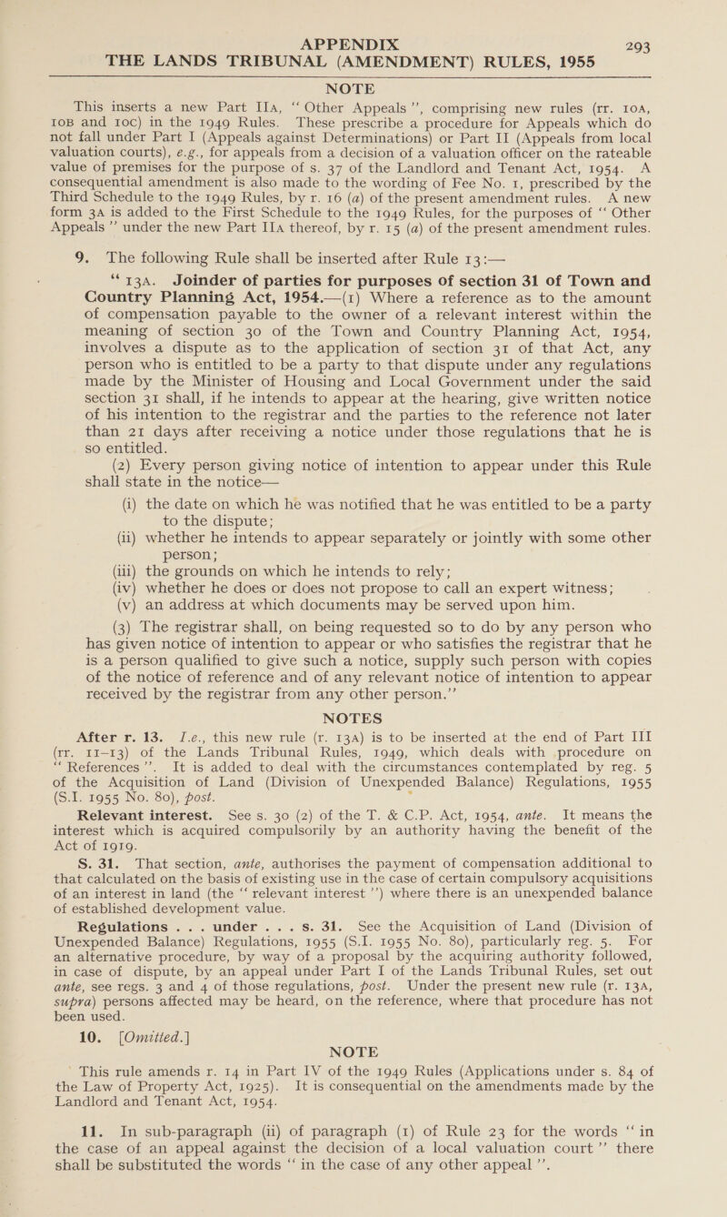 THE LANDS TRIBUNAL (AMENDMENT) RULES, 1955 NOTE This inserts a new Part IIa, ‘‘ Other Appeals’, comprising new rules (rr. 104, ToB and roc) in the 1949 Rules. These prescribe a procedure for Appeals which do not fall under Part I (Appeals against Determinations) or Part II (Appeals from local valuation courts), e.g., for appeals from a decision of a valuation officer on the rateable value of premises for the purpose of s. 37 of the Landlord and Tenant Act, 1954. A consequential amendment is also made to the wording of Fee No. 1, prescribed by the Third Schedule to the 1949 Rules, by r. 16 (a) of the present amendment rules. A new form 3A is added to the First Schedule to the 1949 Rules, for the purposes of ‘‘ Other Appeals ”’ under the new Part IIa thereof, by r. 15 (a) of the present amendment rules.  9. The following Rule shall be inserted after Rule 13 :— ““13a. Joinder of parties for purposes Of section 31 of Town and Country Planning Act, 1954.—(1) Where a reference as to the amount of compensation payable to the owner of a relevant interest within the meaning of section 30 of the Town and Country Planning Act, 1954, involves a dispute as to the application of section 31 of that Act, any person who is entitled to be a party to that dispute under any regulations made by the Minister of Housing and Local Government under the said section 31 shall, if he intends to appear at the hearing, give written notice of his intention to the registrar and the parties to the reference not later than 21 days after receiving a notice under those regulations that he is so entitled. (2) Every person giving notice of intention to appear under this Rule shall state in the notice— (i) the date on which he was notified that he was entitled to be a party to the dispute; (ii) whether he intends to appear separately or jointly with some other person ; (ii) the grounds on which he intends to rely; (iv) whether he does or does not propose to call an expert witness; (v) an address at which documents may be served upon him. (3) The registrar shall, on being requested so to do by any person who has given notice of intention to appear or who satisfies the registrar that he is a person qualified to give such a notice, supply such person with copies of the notice of reference and of any relevant notice of intention to appear received by the registrar from any other person.” NOTES After r. 13. J.¢., this new rule (r. 134) is to be inserted at the end of Part III (rr. t1-13) of the Lands Tribunal Rules, 1949, which deals with procedure on “ References ’’. It is added to deal with the circumstances contemplated by reg. 5 of the Acquisition of Land (Division of Unexpended Balance) Regulations, 1955 (S.I. 1955 No. 80), post. i Relevant interest. Sees. 30 (2) of the T. &amp; C.P. Act, 1954, ante. It means the interest which is acquired compulsorily by an authority having the benefit of the Act of IgIQ. S. 31. That section, ante, authorises the payment of compensation additional to that calculated on the basis of existing use in the case of certain compulsory acquisitions of an interest in land (the “ relevant interest ’’) where there is an unexpended balance of established development value. Regulations ...under...s. 31. See the Acquisition of Land (Division of Unexpended Balance) Regulations, 1955 (S.I. 1955 No. 80), particularly reg. 5. For an alternative procedure, by way of a proposal by the acquiring authority followed, in case of dispute, by an appeal under Part I of the Lands Tribunal Rules, set out ante, see regs. 3 and 4 of those regulations, post. Under the present new rule (r. 134, supra) persons affected may be heard, on the reference, where that procedure has not been used. 10. [Omaitted.] NOTE ’ This rule amends r. 14 in Part IV of the 1949 Rules (Applications under s. 84 of the Law of Property Act, 1925). It is consequential on the amendments made by the Landlord and Tenant Act, 1954. 11. In sub-paragraph (11) of paragraph (1) of Rule 23 for the words “in the case of an appeal against the decision of a local valuation court’’ there shall be substituted the words “in the case of any other appeal ’’.