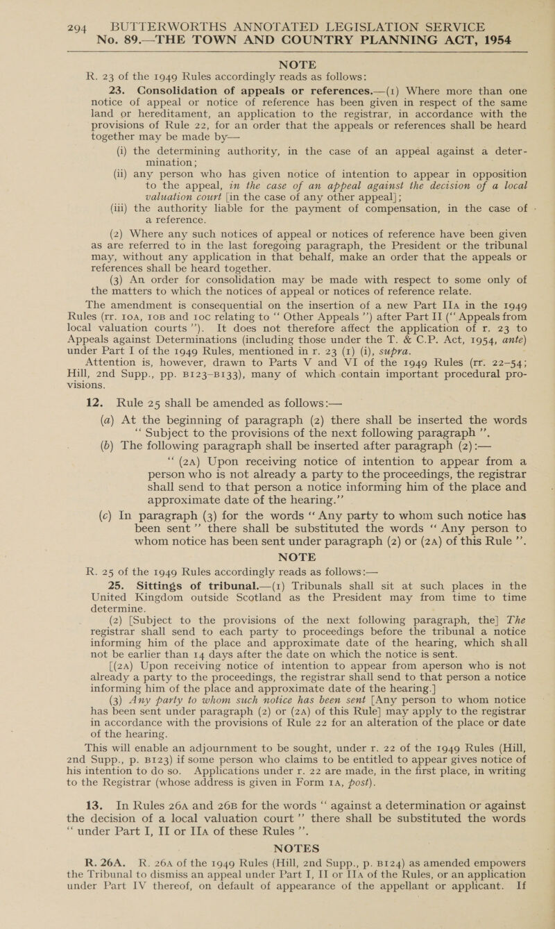 No. 89.—THE TOWN AND COUNTRY PLANNING ACT, 1954 NOTE R. 23 of the 1949 Rules accordingly reads as follows: 23. Consolidation of appeals or references.—(1) Where more than one notice of appeal or notice of reference has been given in respect of the same land or hereditament, an application to the registrar, in accordance with the provisions of Rule 22, for an order that the appeals or references shall be heard together may be made by— (i) the determining authority, in the case of an appeal against a deter- mination ; (ii) any person who has given notice of intention to appear in opposition to the appeal, im the case of an appeal against the decision of a local valuation court {in the case of any other appeal] ; (ili) the authority liable for the payment of compensation, in the case of - a reference. (2) Where any such notices of appeal or notices of reference have been given as are referred to in the last foregoing paragraph, the President or the tribunal may, without any application in that behalf, make an order that the appeals or references shall be heard together. (3) An order for consolidation may be made with respect to some only of the matters to which the notices of appeal or notices of reference relate. The amendment is consequential on the insertion of a new Part IIa in the 1949 Rules (rr. 10a, 10B and ioc relating to ‘“‘ Other Appeals ’’) after Part IT (“‘ Appeals from local valuation courts’’). It does not therefore affect the application of r. 23 to Appeals against Determinations (including those under the T. &amp; C.P. Act, 1954, ante) under Part I of the 1949 Rules, mentioned in r. 23 (1) (i), supra. Attention is, however, drawn to Parts V and VI of the 1949 Rules (rr. 22-54; Hill, 2nd Supp., pp. B123-B133), many of which contain important procedural pro- visions. 12. Rule 25 shall be amended as follows :— (a) At the beginning of paragraph (2) there shall be inserted the words ‘““ Subject to the provisions of the next following paragraph ’’. (b) The following paragraph shall be inserted after paragraph (2) :— ‘““ (2A) Upon receiving notice of intention to appear from a person who is not already a party to the proceedings, the registrar shall send to that person a notice informing him of the place and approximate date of the hearing.” (c) In paragraph (3) for the words ‘‘ Any party to whom such notice has been sent’’ there shall be substituted the words ‘‘ Any person to whom notice has been sent under paragraph (2) or (24) of this Rule ”’. NOTE R. 25 of the 1949 Rules accordingly reads as follows :— 25. Sittings of tribunal.—(1) Tribunals shall sit at such places in the United Kingdom outside Scotland as the President may from time to time determine. (2) [Subject to the provisions of the next following paragraph, the] The registrar shall send to each party to proceedings before the tribunal a notice informing him of the place and approximate date of the hearing, which shall not be earlier than 14 days after the date on which the notice is sent. [(2A) Upon receiving notice of intention to appear from aperson who is not already a party to the proceedings, the registrar shall send to that person a notice informing him of the place and approximate date of the hearing. ] (3) Any party to whom such notice has been sent [Any person to whom notice has been sent under paragraph (2) or (2A) of this Rule] may apply to the registrar in accordance with the provisions of Rule 22 for an alteration of the place or date of the hearing. This will enable an adjournment to be sought, under r. 22 of the 1949 Rules (Hill, 2nd Supp., p. B123) if some person who claims to be entitled to appear gives notice of his intention to do so. Applications under r. 22 are made, in the first place, in writing to the Registrar (whose address is given in Form 1A, post). 13. In Rules 26a and 26B for the words “‘ against a determination or against the decision of a local valuation court ’”’ there shall be substituted the words “under Part I, II or IIa of these Rules ’’. NOTES R. 26A._ R. 26a of the 1949 Rules (Hill, 2nd Supp., p. B124) as amended empower the Tribunal to dismiss an appeal under Part I, II or Ia of the Rules, or an application under Part IV thereof, on default of appearance of the appellant or applicant. If