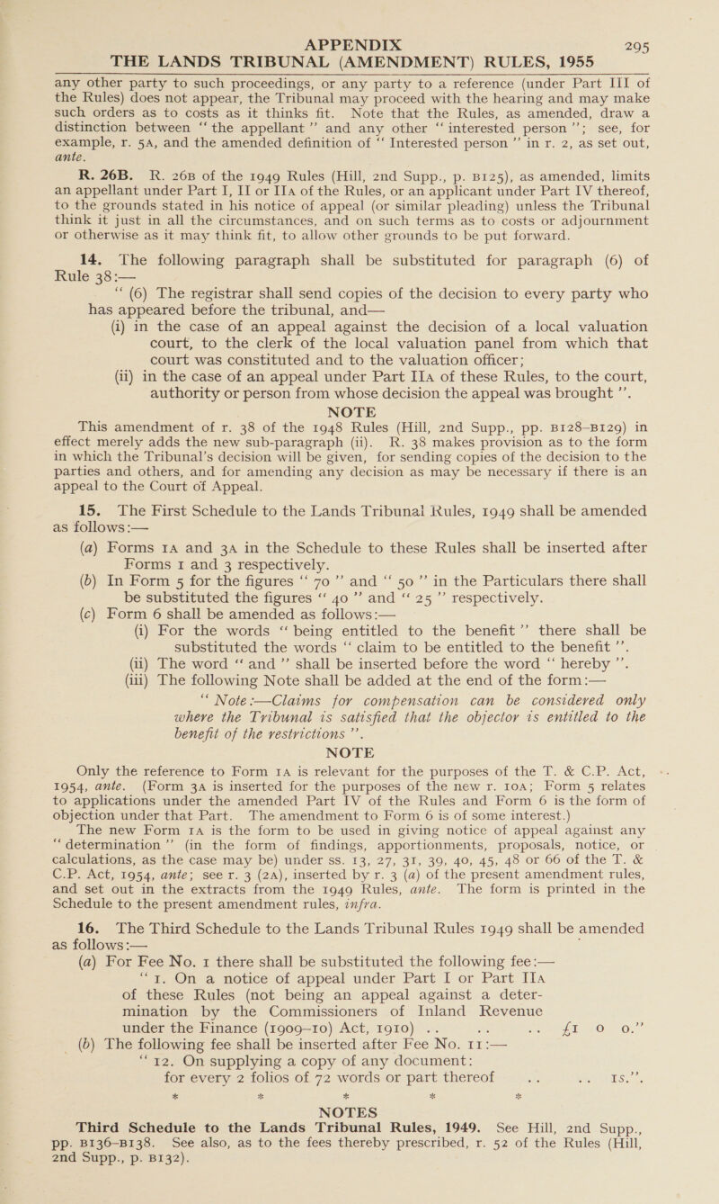 THE LANDS TRIBUNAL (AMENDMENT) RULES, 1955 any other party to such proceedings, or any party to a reference (under Part III of the Rules) does not appear, the Tribunal may proceed with the hearing and may make such orders as to costs as it thinks fit. Note that the Rules, as amended, draw a distinction between ‘“‘ the appellant’ and any other “ interested person * tes isee, for example, r. 5A, and the amended definition of ‘‘ Interested person ”’ in r. 2, as set out, ante. R. 26B. R. 268 of the 1949 Rules (Hill, znd Supp., p. B125), as amended, limits an appellant under Part I, II or IIa of the Rules, or an applicant under Part IV thereof, to the grounds stated in his notice of appeal (or similar pleading) unless the Tribunal think it just in all the circumstances, and on such terms as to costs or adjournment or otherwise as it may think fit, to allow other grounds to be put forward. 14, The following paragraph shall be substituted for paragraph (6) of Rule 38 :— ‘“ (6) The registrar shall send copies of the decision to every party who has appeared before the tribunal, and— (i) in the case of an appeal against the decision of a local valuation court, to the clerk of the local valuation panel from which that court was constituted and to the valuation officer; (ii) in the case of an appeal under Part IIa of these Rules, to the court, authority or person from whose decision the appeal was brought ’’. NOTE This amendment of r. 38 of the 1948 Rules (Hill, 2nd Supp., pp. B128—-B129) in effect merely adds the new sub-paragraph (ii). KR. 38 makes provision as to the form in which the Tribunal’s decision will be given, for sending copies of the decision to the parties and others, and for amending any decision as may be necessary if there is an appeal to the Court of Appeal. 15. The First Schedule to the Lands Tribunal Rules, 1949 shall be amended as follows :— (a) Forms 14 and 3A in the Schedule to these Rules shall be inserted after Forms I and 3 respectively. (6) In Form 5 for the figures “ 70’ and ‘“‘ 50’ in the Particulars there shall be substituted the figures ‘“‘ 40 ”’ and “‘ 25’ respectively. (c) Form 6 shall be amended as follows :— (i) For the words “ being entitled to the benefit’’ there shall be substituted the words “‘ claim to be entitled to the benefit ’’. (ii) The word “ and ”’ shall be inserted before the word “ hereby ”’ (ii) The following Note shall be added at the end of the form :— ““ Note :—Claims for compensation can be considered only where the Tribunal is satisfied that the objector 1s entitled to the benefit of the restrictions ”’ NOTE Only the reference to Form 1a is relevant for the purposes of the T. &amp; C.P. Act, 1954, ante. (Form 3A is inserted for the purposes of the new r. 10A; Form 5 relates to applications under the amended Part IV of the Rules and Form 6 is the form of objection under that Part. The amendment to Form 6 is of some interest.) The new Form 1A is the form to be used in giving notice of appeal against any “determination ’”’ (in the form of findings, apportionments, proposals, notice, or calculations, as the case may be) under ss. 13, 27, 31, 39, 40, 45, 48 or 66 of the T. &amp; C.P. Act, 1954, ante; see r. 3 (2A), inserted by r. 3 (a) of the present amendment rules, and set out in the extracts from the 1949 Rules, ante. The form is printed in the Schedule to the present amendment rules, infra. 16. The Third Schedule to the Lands Tribunal Rules 1949 shall be amended as follows :— (a) For Fee No. 1 there shall be substituted the following fee :— - i. On 2 notice of appeal under Part I or Part Ila of these Rules (not being an appeal against a deter- mination by the Commissioners of Inland Revenue under the Finance (1909-10) Act, I9g10) .. oe &lt;2 OO, — bye Be following fee shall be inserted after Fee No. 11:— 12. On supplying a copy of any document: oe) for every 2 folios of 72 words or part thereof a a eee + * % * ne NOTES Third Schedule to the Lands Tribunal Rules, 1949. See Hill, 2nd Supp., pp. B136—B138. See also, as to the fees thereby prescribed, r. 52 of the Rules (Hill, 2nd Supp., p. BI32).